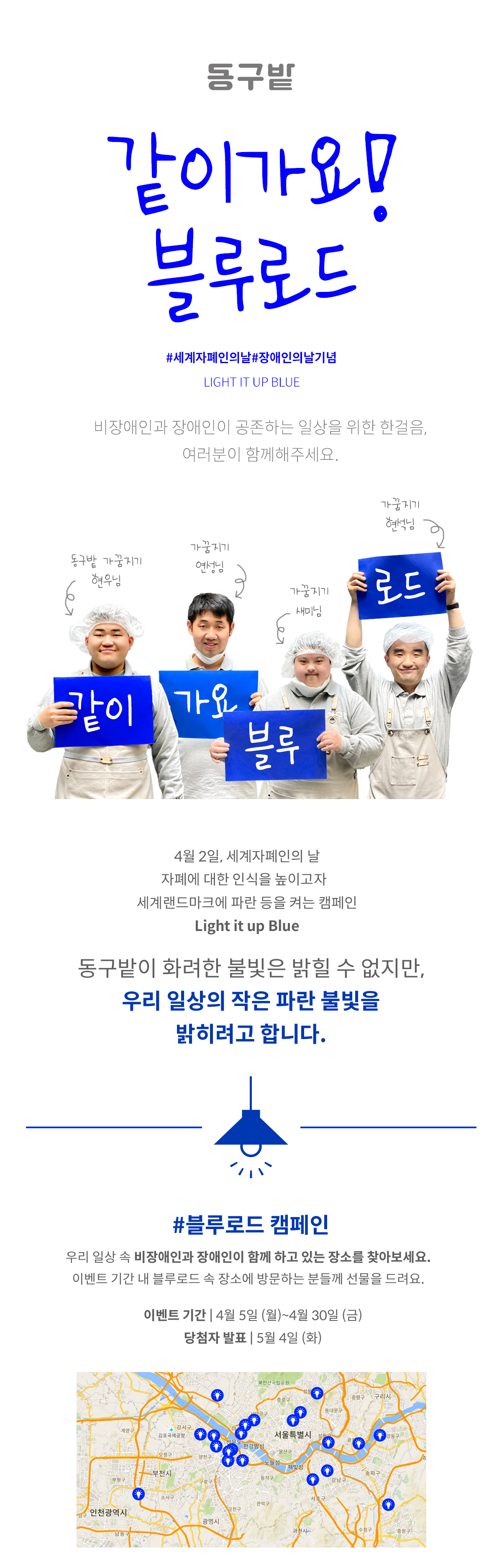 같이 가요! 블루로드 #세계자폐인의날 #장애인의날기념 LIGHT IT UP BLUE 비장애인과 장애인이 공존하는 일상을 위한 한걸음, 여러분이 함께해주세요. 이미지(사람 넷이 웃으며 해당 카드를 들고 있다.) 동구밭 가꿈지기 현우님('같이'라 쓰인 카드를 들고 웃고 있다) 가꿈지기 연성님('가요'라 쓰인 카드를 들고 웃고 있다) 가꿈지기 새미님('블루'라 쓰인 카드를 들고 웃고 있다) 가꿈지기 현석님('로드'라 쓰인 카드를 들고 웃고 있다) 4월 2일, 세계자폐인의 날 자폐에 대한 인식을 높이고자 세계 랜드마크에 파란 등을 켜는 캠페인 Light it up Blue 동구밭이 화려한 불빛을 밝힐 수 없지만, 우리 일상의 작은 파란 불빛을 밝히려고 합니다. 이미지(파란 갓의 전등에 불이 켜져 있다.) #블루로드 캠페인 우리 일상 속 비장애인과 장애인이 함께 하고 있는 장소를 찾아보세요. 이벤트 기간 내 블루로드 속 장소에 방문하는 분들께 선물을 드려요. 이벤트 기간 ㅣ 4월 5일(월)~4월 30일(금) 당첨자 발표 ㅣ 5월 4일(화) 이미지(서울시 지도에 파란색으로 불이 반짝 들어온 전구 스티커가 곳곳에 찍혀 있다.)