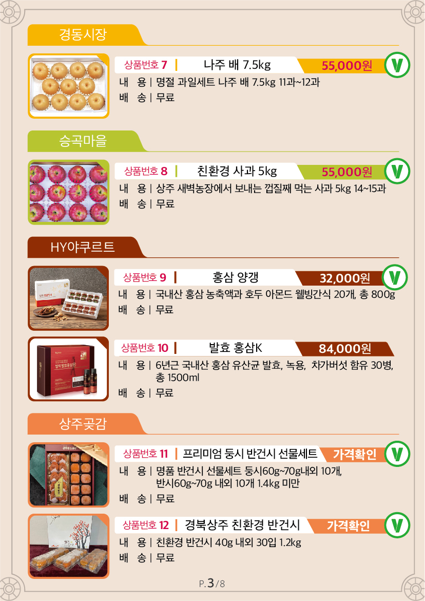 경동시장 상품번호 7 나주 배 7.5kg Ⓥ 55,000원 내용 명절 과일세트 나주 배 7.5kg 11과~12과 배송 무료 승곡마을 상품번호 8 친환경 사과 5kg Ⓥ 55,000원 내용 상주 새벽농장에서 보내는 껍질째 먹는 사과 5kg 14~15과 배송 무료 HY야쿠르트 상품번호 9 홍삼양갱 Ⓥ 32,000원 내용 국내산 홍삼 농축액과 호두 아몬드 웰빙간식 20개, 총 800g 배송 무료 상품번호 10 발효홍삼K 84,000원 내용 6년근 국내산 홍삼 유산균 발효, 녹용, 차가버섯 함유 30병, 총 1500ml 배송 무료 상주곶감 상품번호 11 프리미엄 둥시 반건시 선물세트 Ⓥ 60,000원 내용 명품 반건시 선물세트 둥시60g~70g내외 10개, 반시60g~70g 내외 10개 1.4kg 미만 배송 무료 상품번호 12 경북상주 친환경 반건시 Ⓥ 55,000원 내용 친환경 반건시 40g 내외 30입 1.2kg 배송 무료