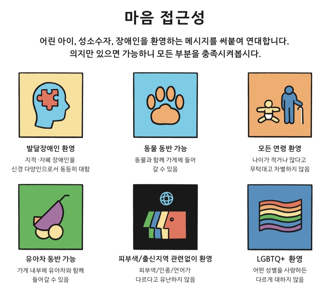 마음 접근성 어린 아이, 성소수자, 장애인을 환영하는 메시지를 써붙여 연대합니다. 의지만 있으면 가능하니 모든 부분을 충족시켜봅시다. 발달장애인 환영 지적 자폐 장애인이라는 신경 다양인으로서 동등히 대함 동물 동반 가능 동물과 함께 가게에 들어갈 수 있음 모든 연령 환영 나이가 적거나 많다고 무턱대고 차별하지 않음 유아차 동반 가능 가게 내부에 유아차와 함께 들어갈 수 있음 피부색/출신지역 관련 없이 환영 피부색/인종/언어가 다르다고 유난하지 않음 LGBTQ+ 환영 어떤 성별을 사랑하든 다르게 대하지 않음