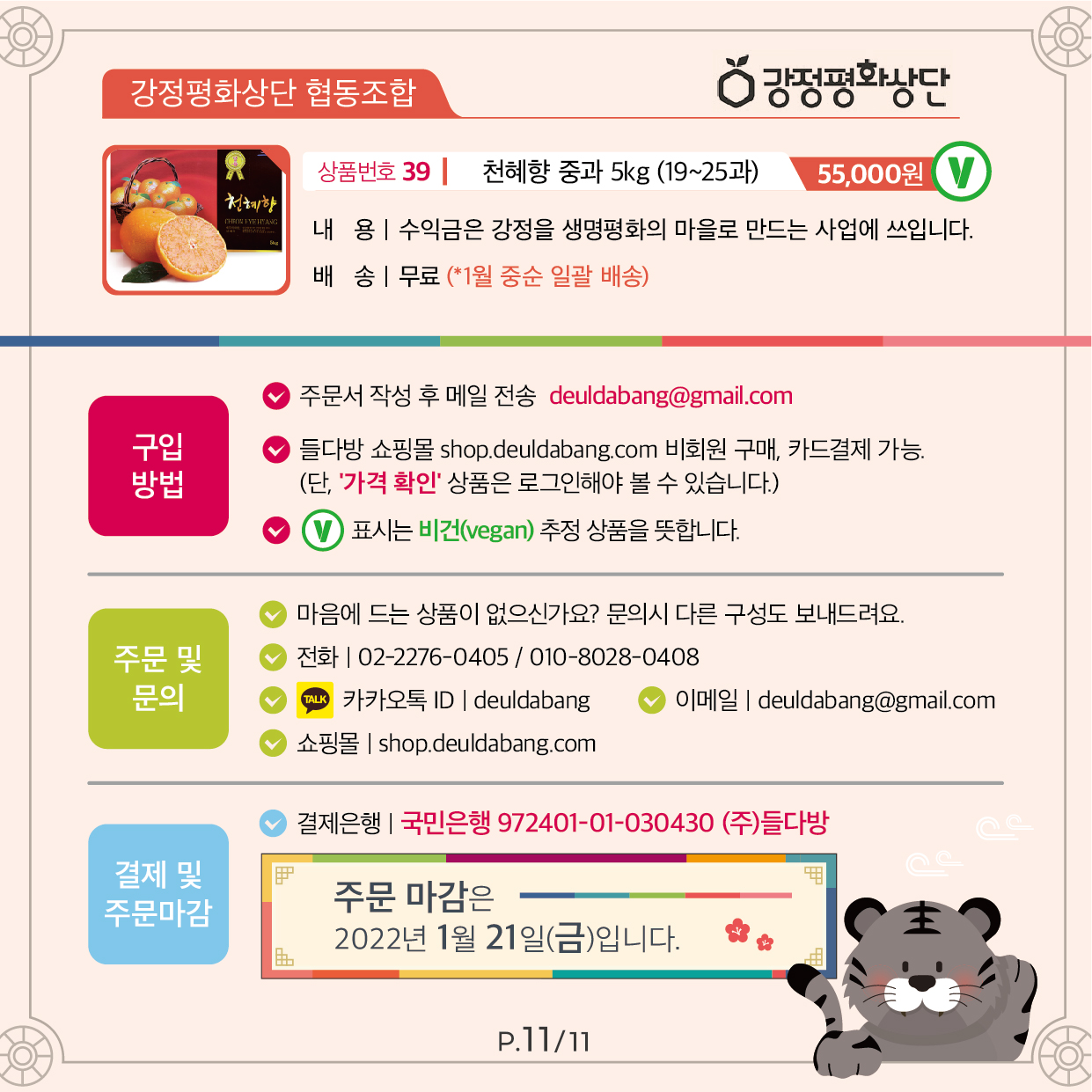 강정평화상단 협동조합 상품번호 39 천혜향 중과 5kg Ⓥ (19~25과) 55,000원 수익금은 강정을 생명평화의 마을로 만드는 사업에 사용됩니다. 배송 무료(*1월 중순 일괄 배송) 구입 방법 주문서 작성 후 메일 전송 deuldabang@gmail.com 들다방 쇼핑몰 shop.deuldabang.com 비회원 구매, 카드결제 가능. (단 ‘가격 확인’ 상품은 로그인해야 볼 수 있습니다.) Ⓥ 표시는 비건(vegan) 추정 상품을 뜻합니다. 주문 및 문의 마음에 드는 상품이 없으신가요? 문의시 다른 구성도 보내드려요. 전화 | 02-2276-0405 / 010-8028-0408 카카오톡 ID | deuldabang 이메일 | deuldabang@gmail.com 쇼핑몰 | https://shop.deuldabang.com/