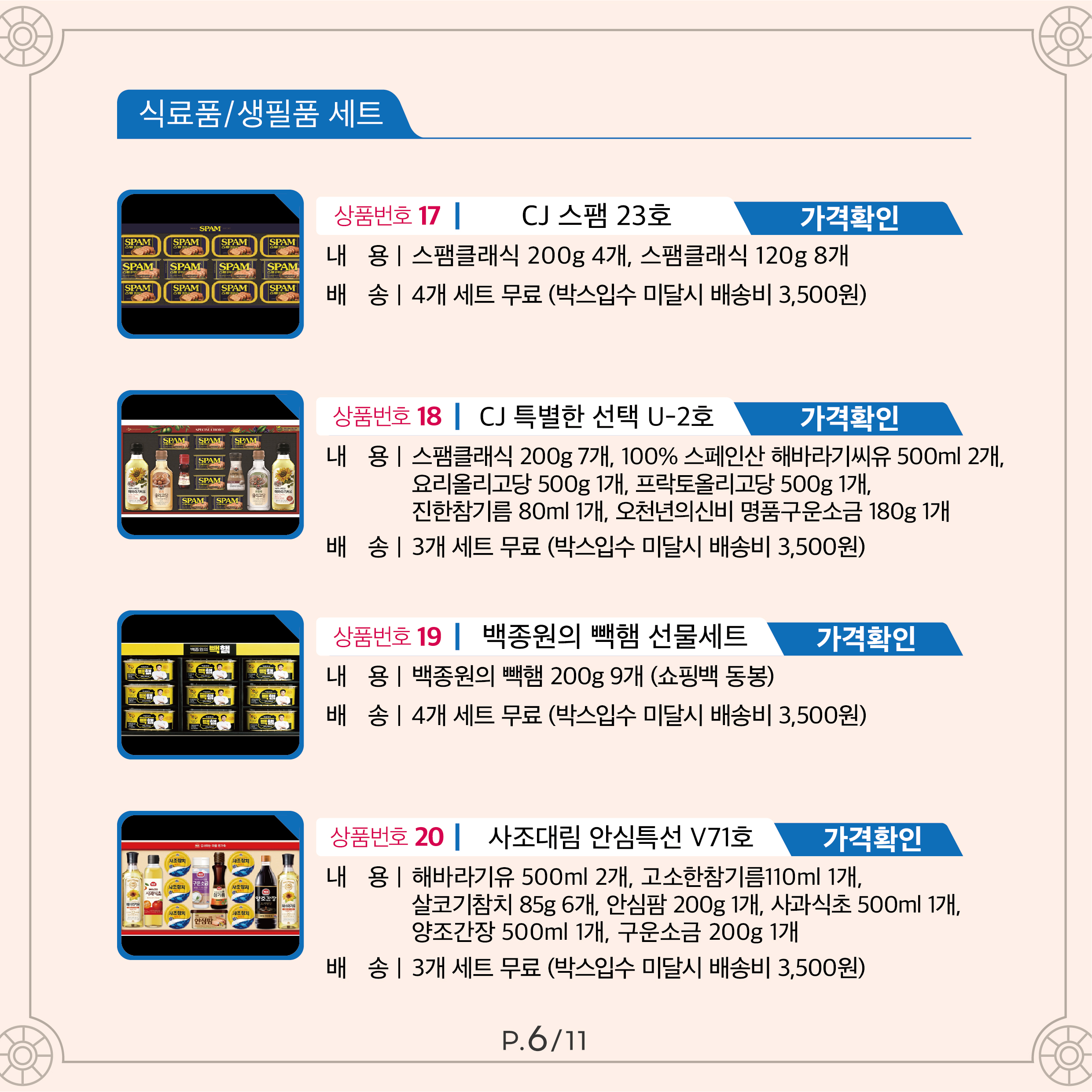 상품번호 17 CJ 스팸 23호 가격 40,000원 내용 스팸클래식 200g 4개, 스팸클래식 120g 8개 배송 4개 세트 무료 (박스입수 미달시 배송비 3,500원) 상품번호 18 CJ 특별한 선택 U-2호 가격 50,000원 내용 스팸클래식 200g 7개, 100% 스페인산 해바라기씨유 500ml 2개 요리올리고당 500g 1개, 프락토올리고당 500g 1개, 진한참기름 80ml 1개, 오천년의신비 명품구운소금 180g 1개 배송 3개 세트 무료 (박스입수 미달시 배송비 3,500원) 상품번호 19 백종원의 빽햄 선물세트 가격 40,000원 내용 백종원의 빽햄 200g 9개 (쇼핑백 동봉) 배송 4개 세트 무료 (박스입수 미달시 배송비 3,500원) 상품번호 20 사조대림 안심특선 V71호 가격 30,000원 내용 해바라기유500ml 2개, 고소한참기름110ml 1개,살코기참치85g 6개, 안심팜200g 1개, 사과식초500ml 1개, 양조간장500ml 1개, 구운소금200g 1개 배송 3개 세트 무료 (박스입수 미달시 배송비 3,500원)