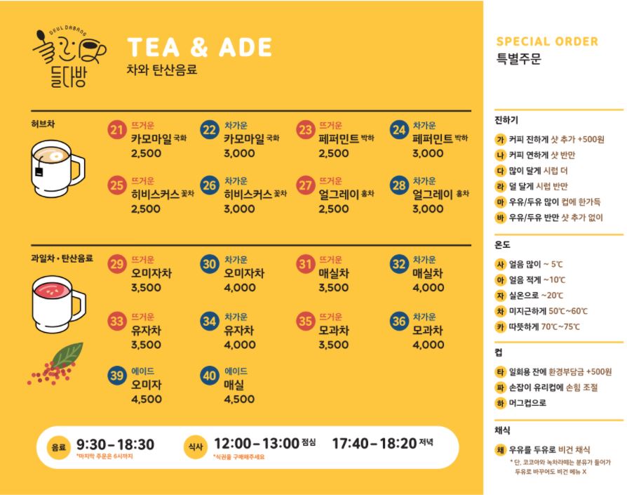 차와 탄산음료 tea & ade 카모마일 국화 21 뜨겁게 2,500 22 차갑게 3,000. 페퍼민트 박하 23 뜨겁게 2,500 24 차갑게 3,000 히비스커스 꽃차 25 뜨겁게 2,500 26 차갑게 3,000 얼그레이 홍차 27 뜨겁게 2,500 28 차갑게 3,000 과일차 오미자차 29 뜨겁게 3,500 30 차갑게 4,000 매실차 31 뜨겁게 3,500 32 차갑게 4,000 유자차 33 뜨겁게 3,500 34 차갑게 4,000 모과차 35 뜨겁게 3,500 36 차갑게 4,000 시원한 탄산음료 39 오미자 에이드 4,500 40 매실 에이드 4,500. 음료: 9:30 – 18:30 / 마지막 주문은 6시까지 식사: 6000원 식권 구매 12:00 –13:00 점심 17:40 –18:20 저녁