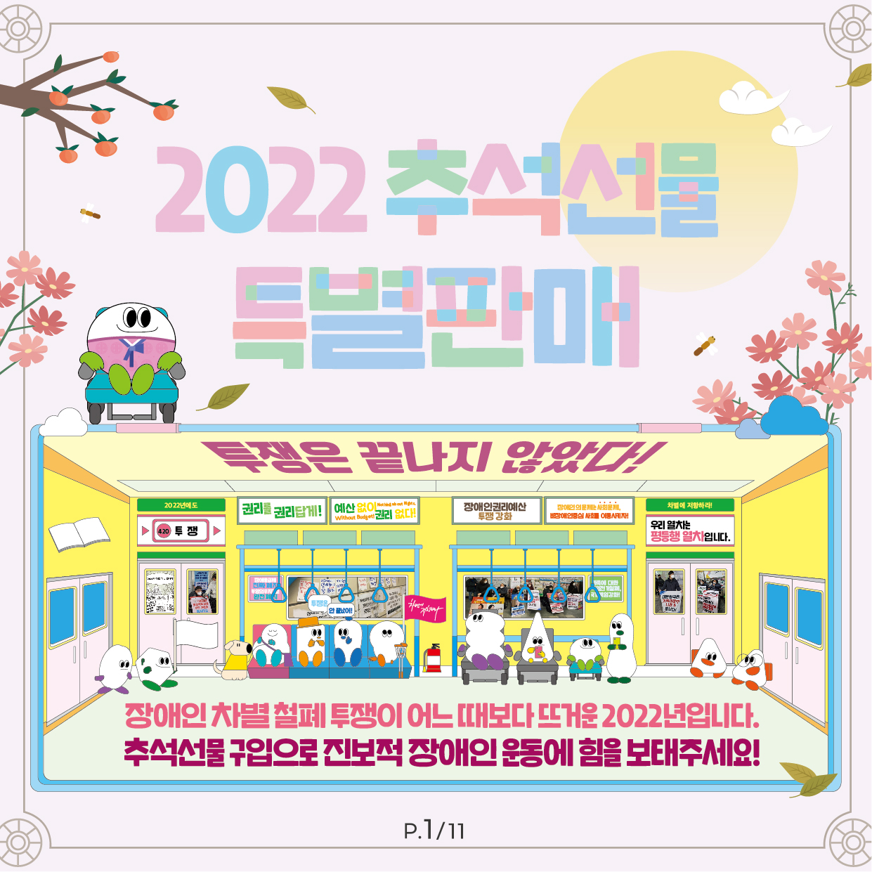 2022 추석선물 특별판매 투쟁은 끝나지 않았다! (그림 설명) 지하철 차내 와이드샷. 임산부 보호좌석, 일반좌석, 휠체어 좌석 등에 다양한 신체 모양을 한 도형들이 앉아 있거나 그 옆에 서 있다. 안내견이 보이고, 목발도 보인다. '권리를 권리답게' '예산 없이 권리 없다' '장애인권리예산 투쟁강화' '장애인의 문제는 사회문제/ 비장애인 중심 사회를 이동시키자!' 우리 열차는 평등행 열차입니다.' 푯말, 차문 유치창 너머로 "예산 없이 권리 없다!" "가족에 대한 책임 전가 철폐, 국가 책임 광화!" 다양한 투쟁 실사 사진이 보인다. 그림 아래 큰 글씨로 다음 구호가 적혀 있다. '장애인 차별 철폐 투쟁이 어느 때보다 뜨거운 2022년입니다. 추석선물 구입으로 진보적 장애인 운동에 힘을 보태주세요!' p.1/11