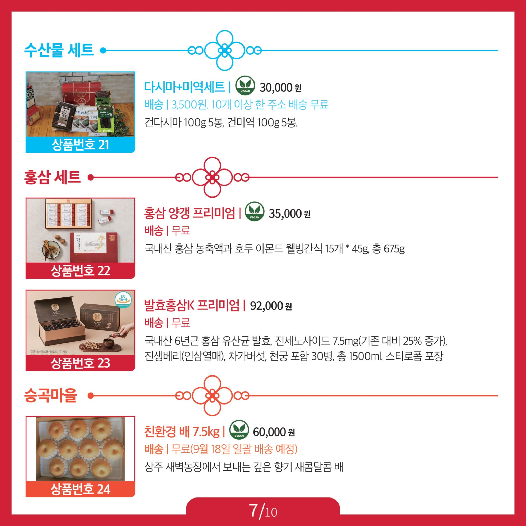 2023추석특판_카드뉴스-10장 중 7장. 수산물 세트 21 다시마+미역세트 Ⓥ, 30,000원, 배송 3,500원. 10개 이상 한 주소 배송 무료, 건다시마 100g 5봉, 건미역 100g 5봉. 홍삼 세트 22 홍삼 양갱 프리미엄 Ⓥ, 35,000원, 배송 무료, 국내산 홍삼 농축액과 호두 아몬드 웰빙간식 15개 * 45g, 총 675g. 23 발효홍삼K 프리미엄, 92,000원, 배송 무료, 국내산 6년근 홍삼 유산균 발효, 진세노사이드 7.5mg(기존 대비 25% 증가), 진생베리(인삼열매), 차가버섯, 천궁 포함. 30병, 총 1500ml. 승곡마을 24 친환경 배 7.5kg Ⓥ, 60,000원, 배송 무료 (*9월 18일 일괄 배송), 상주 새벽농장에서 보내는 깊은 향기 새콤달콤 배