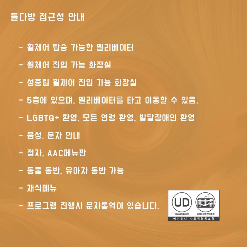 접근성 안내 • 휠체어 탑승 가능한 엘리베이터 • 휠체어 진입 가능 화장실 • 성중립 휠체어 진입 가능 화장실 • 4층에 있으며, 엘리베이터를 타고 이동할 수 있음. • LGBTQ+ 환영, 모든 연령 환영, 발달장애인 환영 • 음성, 문자 안내 • 점자, AAC메뉴판 • 동물 동반, 유아차 동반 가능 • 채식메뉴