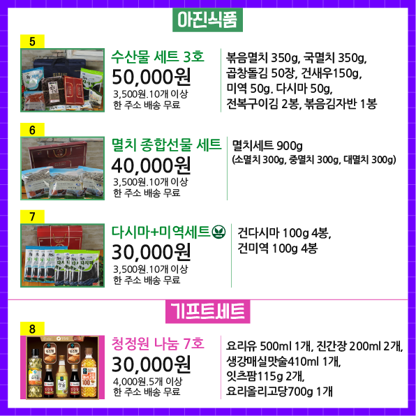 상품번호5 상품명 수산물 세트 3호 가격 50,000원 배송비 3,500원.10개 이상 한 주소 배송 무료 상품설명 볶음멸치 350g, 국멸치 350g, 곱창돌김 50장, 건새우150g, 미역 50g. 다시마 50g, 전복구이김 2봉, 볶음김자반 1봉  상품번호6  상품명 멸치 종합선물 세트 가격 40,000원 배송비 3,500원.10개 이상 한 주소 배송 무료 상품설명 멸치세트 900g (소멸치 300g, 중멸치 300g, 대멸치 300g)  상품번호7 상품명 다시마+미역세트 가격 30,000원 배송비 3,500원.10개 이상 한 주소 배송 무료 상품설명 건다시마 100g 4봉, 건미역 100g 4봉  상품번호8 상품명 청정원 나눔 7호 가격 30,000원 배송비 4,000원.5개 이상 한 주소 배송 무료 상품설명 요리유 500ml 1개, 진간장 200ml 2개, 생강매실맛술410ml 1개, 잇츠팜115g 2개, 요리올리고당700g 1개 