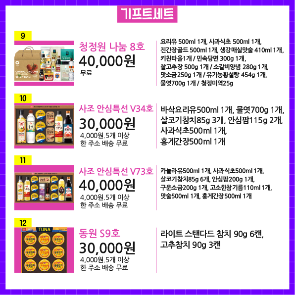 상품번호9 상품명 청정원 나눔 8호 가격 40,000원 배송비 무료 상품설명 요리유 500ml 1개, 사과식초 500ml 1개, 진간장골드 500ml 1개, 생강매실맛술 410ml 1개, 키친타올1개 / 민속당면 300g 1개, 찰고추장 500g 1개 / 소갈비양념 280g 1개, 맛소금250g 1개 / 유기농황설탕 454g 1개, 물엿700g 1개 / 청정미역25g  상품번호10 상품명 사조 안심특선 V34호 가격 30,000원 배송비 4,000원.5개 이상 한 주소 배송 무료 상품설명 바삭요리유500ml 1개, 물엿700g 1개, 살코기참치85g 3개, 안심팜115g 2개, 사과식초500ml 1개, 홍게간장500ml 1개  상품번호11 상품명 사조 안심특선 V73호 가격 40,000원 배송비 4,000원.5개 이상 한 주소 배송 무료  상품설명 카놀라유500ml 1개, 사과식초500ml 1개, 살코기참치85g 6개, 안심팜200g 1개, 구운소금200g 1개, 고소한참기름110ml 1개, 맛술500ml 1개, 홍게간장500ml 1개   상품번호12  상품명 동원 S9호 가격 30,000원 배송비 4,000원.5개 이상 한 주소 배송 무료 상품설명 라이트 스탠다드 참치 90g 6캔, 고추참치 90g 3캔 기프트세트