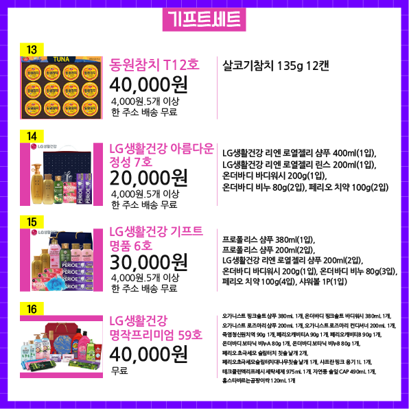 상품번호13 상품명 동원참치 T12호 가격 40,000원 배송비 4,000원.5개 이상 한 주소 배송 무료 상품설명 살코기참치 135g 12캔  상품번호14 상품명 LG생활건강 아름다운 정성 7호 가격 20,000원 배송비 4,000원.5개 이상 한 주소 배송 무료 상품설명 LG생활건강 리엔 로열젤리 샴푸 400ml(1입), LG생활건강 리엔 로열젤리 린스 200ml(1입), 온더바디 바디워시 200g(1입), 온더바디 비누 80g(2입), 페리오 치약 100g(2입)  상품번호15 상품명 LG생활건강 기프트 명품 6호 가격 30,000원 배송비 4,000원.5개 이상 한 주소 배송 무료 상품설명 프로폴리스 샴푸 380ml(1입), 프로폴리스 샴푸 200ml(2입), LG생활건강 리엔 로열젤리 샴푸 200ml(2입), 온더바디 바디워시 200g(1입), 온더바디 비누 80g(3입), 페리오 치약 100g(4입), 샤워볼 1P(1입)  상품번호16 상품명 LG생활건강 명작프리미엄 59호 가격 40,000원 배송비 무료 상품설명 오가니스트 핑크솔트 샴푸 380mL 1개, 온더바디 핑크솔트 바디워시 380mL 1개, 오가니스트 로즈마리 샴푸 200mL 1개, 오가니스트 로즈마리 컨디셔너 200mL 1개, 죽염청신원치역 90g 1개, 페리오캐비티A 90g 1개, 페리오캐비티B 90g 1개, 온더바디 보타닉 비누A 80g 1개, 온더바디 보타닉 비누B 80g 1개, 페리오 초극세모 슬림터치 칫솔 낱개 2개, 페리오초극세모슬림터치대나무칫솔 낱개 1개, 샤프란 핑크 용기 1L 1개, 테크클린액리프레시 세탁세제 975mL 1개, 자연풍 솔잎 CAP 490mL 1개, 홈스타바르는곰팡이싹 120mL 1개