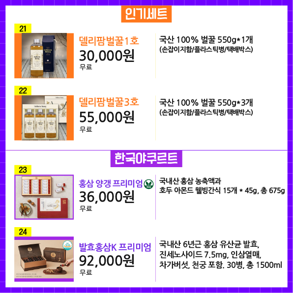 상품번호 21 상품명 델리팜벌꿀1호 가격 30,000원 배송비 무료 상품설명 국산 100% 벌꿀 550g*1개 (손잡이지함/플라스틱병/택배박스)  상품번호22 상품명 델리팜벌꿀3호 가격 55,000원 배송비 무료 상품설명 국산 100% 벌꿀 550g*3개 (손잡이지함/플라스틱병/택배박스)  상품번호23 상품명 홍삼 양갱 프리미엄 가격 36,000원 배송비 무료 상품설명 국내산 홍삼 농축액과 호두 아몬드 웰빙간식 15개 * 45g, 총 675g  상품번호24 상품명 발효홍삼K 프리미엄 가격 92,000원 배송비 무료 상품설명 국내산 6년근 홍삼 유산균 발효, 진세노사이드 7.5mg, 인삼열매, 차가버섯, 천궁 포함. 30병, 총 1500ml