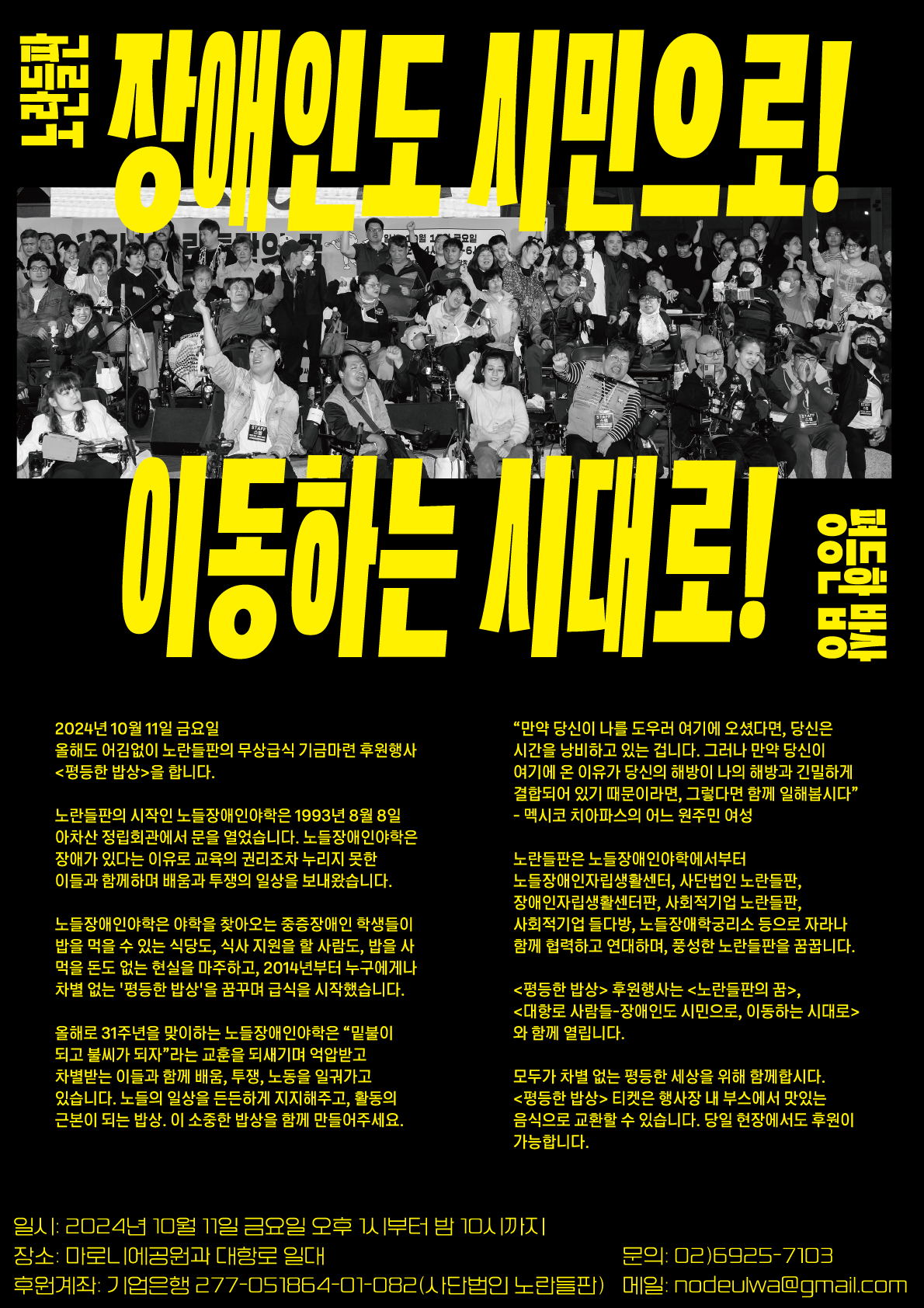  장애인도 시민으로 이동하는 시대로! - 2024.10.11.(금) 대학로 일대 “대항로사람들”은 진보적 장애인운동 단체들이 함께 모여있는 “대항로”가 안정적으로 장애인권리운동을 해나갈 수 있도록 진보적 장애인운동을 지지하고 연대하는 많은 분들을 초대해서 맛있는 음식과 공연, 부스로 환영하는 행사입니다. /전국장애인차별철폐연대/전국장애인이동권연대/한국장애인자립생활센터협의회/서울시장애인자립생활센터협의회/전국장애인야학협의회/장애와인권발바닥행종/장애인차별금지추진여대/서울장애인인권영화제/나야장애인권교육센터/한국장애포험 /노들장애인야학/노들장애인자립생활센터/사) 노란들판/사회적기업들다방/노들장애학궁리소 <단위 소개> 장애인도 시민으로 이동하는 시대로_기금후원인을 함께 모집합니다. - 오후 1시 /주점행사_마로니에공원 일대: 평등한 밥상 (관련 행사 동일) - 오후 1시 / 참여/문화 행사_마로니에공원: <제5회 종로구 동네노래자랑> - 오후 5시/ 부스+문화행사_마로니에공원: 노란들판의 꿈 노들은 ‘노란들판’의 준말입니다. 가을녘 수확을 앞 둔 풍성한 들판을 꿈꿉니다. 1993년 노들장애인야학을 시작으로 장애인의 자립생활과 노동, 문화예술 영역으로 들판을 넓혀가고 있습니다. - 오후 7시 / 부스+무대행사_마로니에공원: 대항로 사람들 장애인도 시민으로 이동하는 시대로! 진보적 장애인인권운동의 진지- 대항로에서 함께 하는 단위들을 소개하고, 알립니다-! 1) 전국장애인차별철폐연대/서울장애인차별철폐연대 차별에 굴하지 않고 당당하게 저항하며 장애인을 비롯한 모든 사람들이 사람답게 사는 세상을 꿈꿉니다. 후원티켓으로 전장연의 지속가능한 활동에 힘이 되어 주세요! -국민 009901-04-017161 2) 한국장애인자립생활센터협의회/ 사)서울시장애인자립생활센터협의회 지역사회에서 장애인도 주체로 살아갈 수 있는 자립생활 기반 조성을 위한 권리 투쟁을 하고 있습니다. 진보적 장애운동을 통해 세상의 모든 소외받는 이들과 같이 연대하고 있습니다. 그리고 앞으로도 계속 '장애인의 존엄한 삶'을 위한 투쟁에 앞장설 것입니다. - 농협 301-0076-1107-81 3) 전국장애인야학협의회 장애인도 이동하고 교육받고 노동하면서 지역사회에서 함께 살기 위해, 배움으로 저항하는 활동을 합니다. 장애인을 차별하는 사회적 기준을 교육활동을 통해 변화시켜 나가고자 합니다. 지속가능한 장애인평생교육 권리 보장활동을 위해 힘을 모아주세요. - 부산 070-01-023133-9 3) 권리중심노동자해복투 오세훈 서울시장의 최중증장애인노동자 400명 해고 규탄! 오늘도 해고복직 투쟁중입니다. 대책위의 후원과 채권기금에 함께 해주세요. - 국민 598601-04-193974(노란들판) 4) 노란들판 노들야학은 학생들이 밥을 먹을 수 있는 식당도, 식사 지원을 할 사람도, 밥을 사 먹을 돈도 없었던 현실에서, 밥은 누구라도 평등하게 먹어야 한다는 마음으로 2014년 급식을 시작했습니다. 우리는 밥도, 세상도 차별 없고 평등해야 한다고 믿습니다. 노들의 배움, 투쟁, 일상을 든든하게 지켜낼 수 있도록 함께해 주세요. - 기업 277-051864-01-082 5) 발바닥행동 탈시설자립생활운동은 인권을 보장하는 삶으로의 방향전환입니다. 이 길에 공감하는 모든 이들과 함께 하고자 합니다. 자유로운 삶, 시설 밖으로 -국민 414301-01-151640 6)장애인차별금지추진연대 -끝내 장애인차별금지법이 필요하지 않는 장애인의 평등한 세상을 지향하며, 우리는 오늘도 (사)장애인차별금지추진연대 이다. (높고 낮음 없는 세상, 장애인차별상담 전화 1577-1330) - 국민 031601-04-228571