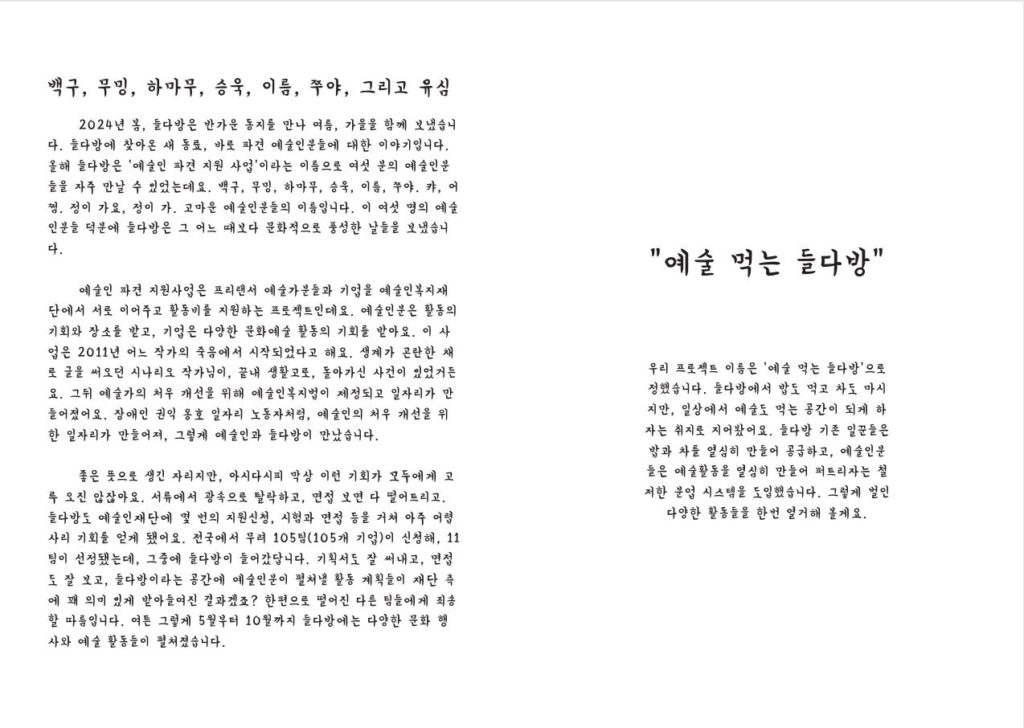 (소제목)백구, 무밍, 하마무, 승욱, 이름, 쭈야 2024년 봄, 들다방은 반가운 동지를 만나 여름, 가을을 함께 보냈습니다. 들다방에 찾아온 새 동료, 바로 파견 예술인분들에 대한 이야기입니다. 올해 들다방은 ‘예술인 파견 지원 사업’이라는 이름으로 여섯 분의 예술인분들을 자주 만날 수 있었는데요. 백구, 무밍, 하마무, 승욱, 이름, 쭈야. 캬, 어쩜. 정이 가요, 정이 가. 고마운 예술인분들의 이름입니다. 이 여섯 명의 예술인분들 덕분에 들다방은 그 어느 때보다 문화적으로 풍성한 날들을 보냈습니다. 예술인 파견 지원사업은 프리랜서 예술가분들과 기업을 예술인복지재단에서 서로 이어주고 활동비를 지원하는 프로젝트인데요. 예술인분은 활동의 기회와 장소를 받고, 기업은 다양한 문화예술 활동의 기회를 받아요. 이 사업은 2011년 어느 작가의 죽음에서 시작되었다고 해요. 생계가 곤란한 채로 글을 써오던 시나리오 작가님이, 끝내 생활고로, 돌아가신 사건이 있었거든요. 그뒤 예술가의 처우 개선을 위해 예술인복지법이 제정되고 일자리가 만들어졌어요. 장애인 권익 옹호 일자리 노동자처럼, 예술인의 처우 개선을 위한 일자리가 만들어져, 그렇게 예술인과 들다방이 만났습니다. 좋은 뜻으로 생긴 자리지만, 아시다시피 막상 이런 기회가 모두에게 고루 오진 않잖아요. 서류에서 광속으로 탈락하고, 면접 보면 다 떨어트리고. 들다방도 예술인재단에 몇 번의 지원신청, 시험과 면접 등을 거쳐 아주 어렵사리 기회를 얻게 됐어요. 전국에서 무려 105팀(105개 기업)이 신청해, 11팀이 선정됐는데, 그중에 들다방이 들어갔답니다. 기획서도 잘 써내고, 면접도 잘 보고, 들다방이라는 공간에 예술인분이 펼쳐낼 활동 계획들이 재단 측에 꽤 의미 있게 받아들여진 결과겠죠? 한편으로 떨어진 다른 팀들에게 죄송할 따름입니다. 여튼 그렇게 5월부터 10월까지 들다방에는 다양한 문화 행사와 예술 활동들이 펼쳐졌습니다. (소제목)‘예술 먹는 들다방’ 우리 프로젝트 이름은 ‘예술 먹는 들다방’으로 정했습니다. 들다방에서 밥도 먹고 차도 마시지만, 일상에서 예술도 먹는 공간이 되게 하자는 취지로 지어봤어요. 들다방 기존 일꾼들은 밥과 차를 열심히 만들어 공급하고, 예술인분들은 예술활동을 열심히 만들어 퍼트리자는 철저한 분업 시스템을 도입했습니다. 그렇게 벌인 다양한 활동들을 아래 한번 열거할게요. -6월 플플마켓. 플리마켓(벼룩시장)도 하고 와플도 파는 행사. 비건 생크림이 올라간 홍콩와플과 과일 꼬치를 예술인과 함께 준비했습니다. 들다방의 소중한 이웃인 카페별꼴에서 선물해준 예쁜 유리컵들을 저렴하게 판매했고요. 4층 들다방 입구에 잔치 분위기를 내며, 우리 공간에 들다방 파견 예술인분들 여섯 명을 소개하는 자리가 되도록 준비했습니다. 오며가며 건물 활동가분들이 선뜻 들러 인사를 나눠주셨죠. 이날 모인 수익금으로 향후 다양한 상영회와 북토크 행사 경비를 마련할 수 있었습니다. 