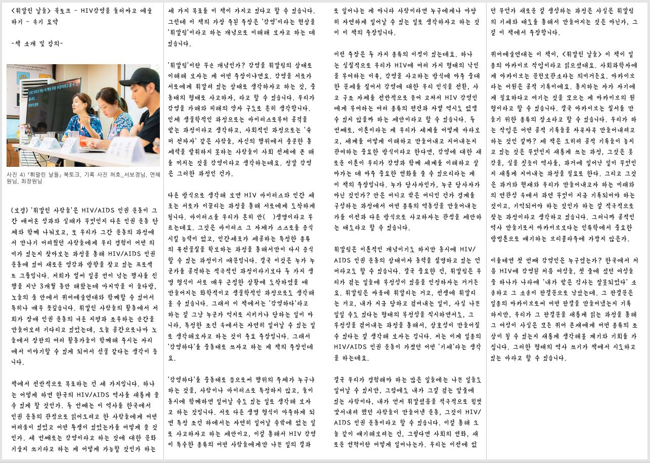 <휘말린 날들> 북토크 – HIV감염을 둘러싸고 예술 하기 – 속기 요약-책 소개 및 강의 사진 4) 『휘말린 날들』 북토크, 기록 사진 허호_서보경님, 연혜 원님, 최장원님 (보경) ‘휘말린 사람들’은 HIV/AIDS 인권 운동이 그 간 애써온 성과와 실패가 무엇인지 다른 인권 운동 단 체와 함께 나눠보고, 또 우리가 그간 운동의 과정에 서 만나기 어려웠던 사람들에게 우리 경험이 어떤 의 미가 있는지 찾아보는 과정을 통해 HIV/AIDS 인권 운동에 있어 새로운 영감과 방향을 찾고 있는 프로젝 트 그룹입니다. 저희가 벌써 일곱 번이 넘는 행사를 진 행을 지난 3개월 동안 해왔는데 마지막을 이 들다방, 노들의 품 안에서 퀴어예술연대와 함께할 수 있어서 특히나 매우 뜻깊습니다. 휘말린 사람들의 활동에서 저 희가 장애 인권 운동의 너른 지평과 조우하는 순간을 만들어보려 기다리고 있었는데, 오늘 공간으로나마 노 들에서 장판의 여러 활동가들이 함께해 주시는 자리 에서 이야기할 수 있게 되어서 선물 같다는 생각이 듭 니다. 책에서 전반적으로 목표하는 건 세 가지입니다. 하나 는 어떻게 하면 한국의 HIV/AIDS 역사를 새롭게 쓸 수 있게 할 것인가. 두 번째는 이 역사를 한국에서 인권 운동의 관점으로 읽어오려고 한 사람들에게 어떤 어려움이 있었고 어떤 투쟁이 있었는가를 어떻게 쓸 것 인가. 세 번째로는 감염이라고 하는 것에 대한 문화 기술지 쓰기라고 하는 게 어떻게 가능할 것인가 하는 로 일어나는 게 아니라 사람이라면 누구에게나 마땅 히 자연하게 일어날 수 있는 일로 생각하자고 하는 것 이 이 책의 주장입니다. 세 가지 목표를 이 책이 가지고 있다고 할 수 있습니다. 그런데 이 책의 가장 주된 주장은 ‘감염’이라는 현상을 ‘휘말림’이라고 하는 개념으로 이해해 보자고 하는 데 있습니다. ‘휘말림’이란 무슨 개념인가? 감염을 휘말림의 상태로 이해해 보자는 게 어떤 주장이냐면요. 감염을 서로가 서로에게 휘말려 있는 상태로 생각하자고 하는 것, 중 동태의 형태로 사고하자, 라고 할 수 있습니다. 우리가 감염을 가해와 피해의 양자 구도로 흔히 생각합니다. 인체 생물학적인 과정으로는 바이러스로부터 공격을 받는 과정이라고 생각하고, 사회적인 과정으로는 ‘슈 퍼 전파자’ 같은 사람들, 자신의 행위에서 충분한 통 제력을 발휘하지 못하는 사람들이 사회 전체에 큰 해 를 끼치는 것을 감염이라고 생각하는데요. 정말 감염 은 그러한 과정인 건가. 다른 방식으로 생각해 보면 HIV 바이러스와 인간 세 포는 서로가 이끌리는 과정을 통해 서로에게 도착하게 됩니다. 바이러스를 우리가 흔히 반(半)생명이라고 부 르는데요. 그것은 바이러스 그 자체가 스스로를 증식 시킬 능력이 없고, 인간세포가 제공하는 특정한 종류 의 유전물질을 확보하는 과정을 통해서만이 다시 증식 할 수 있는 과정이기 때문입니다. 결국 이것은 누가 누 군가를 공격하는 적극적인 과정이라기보다 두 가지 생 명 형식이 서로 매우 근접한 상황에 도착하였을 때 만들어지는 화학적이고 생물학적인 과정으로도 생각해 볼 수 있습니다. 그래서 이 책에서는 ‘감염하다’라고 하는 걸 그냥 누군가 억지로 시키거나 당하는 일이 아 니라, 특정한 조건 속에서는 자연히 일어날 수 있는 일 로 생각해보자고 하는 것이 주요 주장입니다. 그래서 ‘감염하다’를 중동태로 쓰자고 하는 게 책의 주장인데 요. ‘감염하다’를 중동태로 씀으로써 행위의 주체가 누구냐 하는 것을, 사람이나 바이러스로 특정하지 않고, 둘이 동시에 함께하면 일어날 수도 있는 일로 생각해 보자 고 하는 것입니다. 서로 다른 생명 형식이 마주하게 되 면 특정 조건 하에서는 자연히 일어날 수밖에 없는 일 로 사고하자고 하는 제안이고, 이걸 통해서 HIV 감염 이 특수한 종류의 어떤 사람들에게만 나쁜 일의 결과 이런 주장은 두 가지 종류의 이점이 있는데요. 하나 는 실질적으로 우리가 HIV에 여러 가지 형태의 낙인 을 부여하는 이유, 감염을 사고하는 방식에 아주 중대 한 문제를 짚어서 감염에 대한 우리 인식을 전환, 사 고 구조 자체를 전반적으로 뜯어 고쳐서 HIV 감염인 에게 부여하는 여러 종류의 편견과 차별 역시도 없앨 수 있지 않을까 하는 제안이라고 할 수 있습니다. 두 번째로, 이론이라는 게 우리가 세계를 어떻게 바라보 고, 세계를 어떻게 이해하고 만들어내고 지어내는지 관여하는 중요한 방식이라고 한다면, 감염에 대한 새 로운 이론이 우리가 감염과 함께 세계를 이해하고 살 아가는 데 아주 중요한 변화를 줄 수 있으리라는 게 이 책의 주장입니다. 누가 당사자인가, 누군 당사자가 아닌 것인가? 안은 어디고 밖은 어디인 건가 경계를 구성하는 과정에서 어떤 종류의 역동성을 만들어내는 가를 이전과 다른 방식으로 사고하자는 관점을 제안하 는 태도라고 할 수 있습니다. 휘말림은 이론적인 개념이기도 하지만 동시에 HIV/ AIDS 인권 운동의 상태이자 동력을 설명하고 있는 언 어라고도 할 수 있습니다. 결국 중요한 건, 휘말림은 우 리가 겪는 일들에 부정성이 있음을 인정하자는 거거든 요. 휘말림은 싸움에 휘말리는 거고, 전쟁에 휘말리 는 거고, 내가 지금 당하고 겪어내는 일이, 사실 나쁜 일일 수도 있다는 형태의 부정성을 직시하면서도, 그 부정성을 겪어내는 과정을 통해서, 상호성이 만들어질 수 있다는 걸 생각해 보자는 겁니다. 저는 이게 일종의 HIV/AIDS 인권 운동이 가졌던 어떤 ‘기세’라는 생각 을 하는데요. 결국 우리가 경험해야 하는 많은 일들에는 나쁜 일들도 일어날 수 있지만, 그럼에도 내가 그걸 겪는 앞줄에 있는 사람이다, 내가 먼저 휘말렸음을 적극적으로 힘껏 맞서내려 했던 사람들이 만들어낸 운동, 그것이 HIV/ AIDS 인권 운동이라고 할 수 있습니다. 이걸 통해 오 늘 같이 얘기해보려는 건, 그렇다면 사회의 변화, 새 로운 변혁이란 어떻게 일어나는가. 우리는 이전에 없 던 무언가 새로운 걸 생성하는 과정은 사실은 휘말림 의 기세와 태도를 통해서 만들어지는 것은 아닌가, 그 걸 이 책에서 주장합니다. 퀴어예술연대는 이 책이, <휘말린 날들> 이 책이 일 종의 아카이브 작업이라고 읽으셨대요. 사회과학자에 게 아카이브는 문헌보관소라는 의미거든요. 아카이브 라는 어원은 공적 기록이에요. 통치하는 자가 자기에 게 필요하다고 여기는 것을 모으는 게 아카이브의 원 형이라고 할 수 있습니다. 결국 아카이브는 질서를 만 들기 위한 종류의 장소라고 할 수 있습니다. 우리가 하 는 작업은 어떤 공적 기록들을 차곡차곡 만들어내려고 하는 것인 걸까? 제 책은 오히려 공적 기록들이 놓치 고 있는 것은 무엇인지 새롭게 쓰는 과정, 그것은 옷 감을, 실을 짓듯이 역사를, 과거에 일어난 일이 무엇인 지 새롭게 지어내는 과정을 필요로 한다. 그리고 그것 은 과거와 현재와 우리가 만들어내고자 하는 미래와 의 연관성 속에서 과연 무엇이 지금 기록되어야 하는 것이고, 기억되어야 하는 것인가 하는 걸 적극적으로 찾는 과정이라고 생각하고 있습니다. 그러니까 공적인 역사 만들기로서 아카이브보다는 인류학에서 중요한 방법론으로 얘기하는 브리콜라주에 가깝지 않은가. 이를테면 첫 번째 감염인은 누구였는가? 한국에서 처 음 HIV에 감염된 처음 여성들, 첫 줄에 섰던 여성들 중 하나가 나라에 ‘내가 받은 검사는 잘못되었다’ 소 송하고 그 소송이 판결문으로 남았는데. 그 판결문은 일종의 아카이브로써 어떤 판결을 만들어냈는지 기록 하지만, 우리가 그 판결문을 새롭게 읽는 과정을 통해 그 여성이 사실은 모든 퀴어 존재에게 어떤 종류의 조 상이 될 수 있는지 새롭게 생각해볼 계기와 기회를 가 집니다. 그러한 형태의 역사 쓰기가 책에서 시도하고 있는 바라고 할 수 있습니다. 