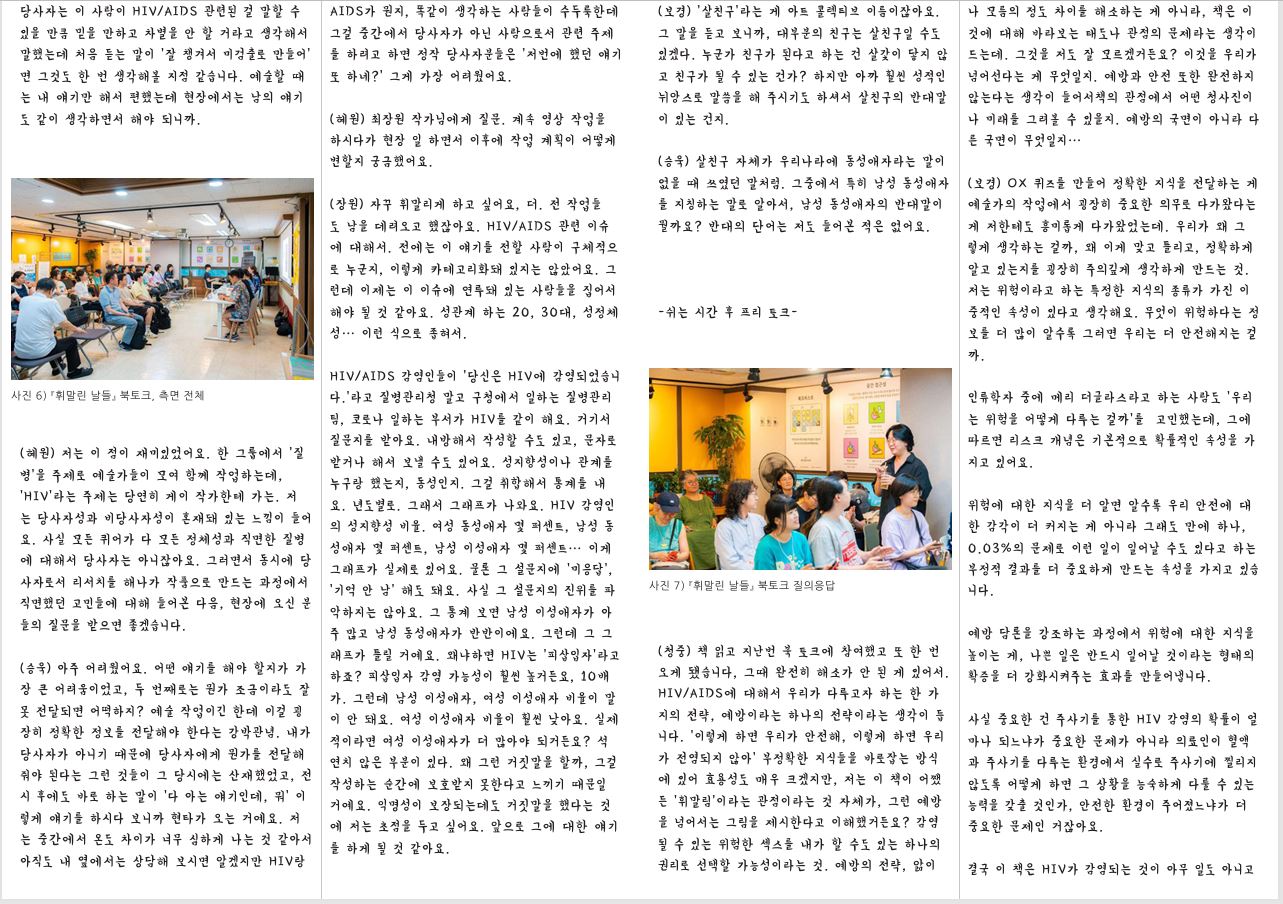 당사자는 이 사람이 HIV/AIDS 관련된 걸 말할 수 있을 만큼 믿을 만하고 차별을 안 할 거라고 생각해서 말했는데 처음 듣는 말이 ‘잘 챙겨서 미검출로 만들어’ 면 그것도 한 번 생각해볼 지점 같습니다. 예술할 때 는 내 얘기만 해서 편했는데 현장에서는 남의 얘기 도 같이 생각하면서 해야 되니까. 사진 6) 『휘말린 날들』 북토크, 측면 전체 (혜원) 저는 이 점이 재미있었어요. 한 그룹에서 ‘질 병’을 주제로 예술가들이 모여 함께 작업하는데, ‘HIV’라는 주제는 당연히 게이 작가한테 가는. 저 는 당사자성과 비당사자성이 혼재돼 있는 느낌이 들어 요. 사실 모든 퀴어가 다 모든 정체성과 직면한 질병 에 대해서 당사자는 아니잖아요. 그러면서 동시에 당 사자로서 리서치를 해나가 작품으로 만드는 과정에서 직면했던 고민들에 대해 들어본 다음, 현장에 오신 분 들의 질문을 받으면 좋겠습니다. (승욱) 아주 어려웠어요. 어떤 얘기를 해야 할지가 가 장 큰 어려움이었고, 두 번째로는 뭔가 조금이라도 잘 못 전달되면 어떡하지? 예술 작업이긴 한데 이걸 굉 장히 정확한 정보를 전달해야 한다는 강박관념. 내가 당사자가 아니기 때문에 당사자에게 뭔가를 전달해 줘야 된다는 그런 것들이 그 당시에는 산재했었고, 전 시 후에도 바로 하는 말이 ‘다 아는 얘기인데, 뭐’ 이 렇게 얘기를 하시다 보니까 현타가 오는 거예요. 저 는 중간에서 온도 차이가 너무 심하게 나는 것 같아서 아직도 내 옆에서는 상담해 보시면 알겠지만 HIV랑 AIDS가 뭔지, 똑같이 생각하는 사람들이 수두룩한데 그걸 중간에서 당사자가 아닌 사람으로서 관련 주제 를 하려고 하면 정작 당사자분들은 ‘저번에 했던 얘기 또 하네?’ 그게 가장 어려웠어요. (혜원) 최장원 작가님에게 질문. 계속 영상 작업을 하시다가 현장 일 하면서 이후에 작업 계획이 어떻게 변할지 궁금했어요. (장원) 자꾸 휘말리게 하고 싶어요, 더. 전 작업들 도 남을 데려오고 했잖아요. HIV/AIDS 관련 이슈 에 대해서. 전에는 이 얘기를 전할 사람이 구체적으 로 누군지, 이렇게 카테고리화돼 있지는 않았어요. 그 런데 이제는 이 이슈에 연루돼 있는 사람들을 집어서 해야 될 것 같아요. 성관계 하는 20, 30대, 성정체 성… 이런 식으로 좁혀서. HIV/AIDS 감염인들이 ‘당신은 HIV에 감염되었습니 다.’라고 질병관리청 말고 구청에서 일하는 질병관리 팀, 코로나 일하는 부서가 HIV를 같이 해요. 거기서 질문지를 받아요. 내방해서 작성할 수도 있고, 문자로 받거나 해서 보낼 수도 있어요. 성지향성이나 관계를 누구랑 했는지, 동성인지. 그걸 취합해서 통계를 내 요. 년도별로. 그래서 그래프가 나와요. HIV 감염인 의 성지향성 비율. 여성 동성애자 몇 퍼센트, 남성 동 성애자 몇 퍼센트, 남성 이성애자 몇 퍼센트… 이게 그래프가 실제로 있어요. 물론 그 설문지에 ‘미응답’, ‘기억 안 남’ 해도 돼요. 사실 그 설문지의 진위를 파 악하지는 않아요. 그 통계 보면 남성 이성애자가 아 주 많고 남성 동성애자가 반반이에요. 그런데 그 그 래프가 틀릴 거예요. 왜냐하면 HIV는 ‘피삽입자’라고 하죠? 피삽입자 감염 가능성이 훨씬 높거든요, 10배 가. 그런데 남성 이성애자, 여성 이성애자 비율이 말 이 안 돼요. 여성 이성애자 비율이 훨씬 낮아요. 실제 적이라면 여성 이성애자가 더 많아야 되거든요? 석 연치 않은 부분이 있다. 왜 그런 거짓말을 할까, 그걸 작성하는 순간에 보호받지 못한다고 느끼기 때문일 거예요. 익명성이 보장되는데도 거짓말을 했다는 것 에 저는 초점을 두고 싶어요. 앞으로 그에 대한 얘기 를 하게 될 것 같아요. (보경) ‘살친구’라는 게 아트 콜렉티브 이름이잖아요. 그 말을 듣고 보니까, 대부분의 친구는 살친구일 수도 있겠다. 누군가 친구가 된다고 하는 건 살갗이 닿지 않 고 친구가 될 수 있는 건가? 하지만 아까 훨씬 성적인 뉘앙스로 말씀을 해 주시기도 하셔서 살친구의 반대말 이 있는 건지. (승욱) 살친구 자체가 우리나라에 동성애자라는 말이 없을 때 쓰였던 말처럼. 그중에서 특히 남성 동성애자 를 지칭하는 말로 알아서, 남성 동성애자의 반대말이 뭘까요? 반대의 단어는 저도 들어본 적은 없어요. -쉬는 시간 후 프리 토크 사진 7) 『휘말린 날들』 북토크 질의응답 (청중) 책 읽고 지난번 북 토크에 참여했고 또 한 번 오게 됐습니다, 그때 완전히 해소가 안 된 게 있어서. HIV/AIDS에 대해서 우리가 다루고자 하는 한 가 지의 전략, 예방이라는 하나의 전략이라는 생각이 듭 니다. ‘이렇게 하면 우리가 안전해, 이렇게 하면 우리 가 전염되지 않아’ 부정확한 지식들을 바로잡는 방식 에 있어 효용성도 매우 크겠지만, 저는 이 책이 어쨌 든 ‘휘말림’이라는 관점이라는 것 자체가, 그런 예방 을 넘어서는 그림을 제시한다고 이해했거든요? 감염 될 수 있는 위험한 섹스를 내가 할 수도 있는 하나의 권리로 선택할 가능성이라는 것. 예방의 전략, 앎이 나 모름의 정도 차이를 해소하는 게 아니라, 책은 이 것에 대해 바라보는 태도나 관점의 문제라는 생각이 드는데. 그것을 저도 잘 모르겠거든요? 이것을 우리가 넘어선다는 게 무엇일지. 예방과 안전 또한 완전하지 않는다는 생각이 들어서책의 관점에서 어떤 청사진이 나 미래를 그려볼 수 있을지. 예방의 국면이 아니라 다 른 국면이 무엇일지… (보경) OX 퀴즈를 만들어 정확한 지식을 전달하는 게 예술가의 작업에서 굉장히 중요한 의무로 다가왔다는 게 저한테도 흥미롭게 다가왔었는데. 우리가 왜 그 렇게 생각하는 걸까, 왜 이게 맞고 틀리고, 정확하게 알고 있는지를 굉장히 주의깊게 생각하게 만드는 것. 저는 위험이라고 하는 특정한 지식의 종류가 가진 이 중적인 속성이 있다고 생각해요. 무엇이 위험하다는 정 보를 더 많이 알수록 그러면 우리는 더 안전해지는 걸 까. 인류학자 중에 메리 더글라스라고 하는 사람도 ‘우리 는 위험을 어떻게 다루는 걸까’를 고민했는데, 그에 따르면 리스크 개념은 기본적으로 확률적인 속성을 가 지고 있어요. 위험에 대한 지식을 더 알면 알수록 우리 안전에 대 한 감각이 더 커지는 게 아니라 그래도 만에 하나, 0.03%의 문제로 이런 일이 일어날 수도 있다고 하는 부정적 결과를 더 중요하게 만드는 속성을 가지고 있습 니다. 예방 담론을 강조하는 과정에서 위험에 대한 지식을 높이는 게, 나쁜 일은 반드시 일어날 것이라는 형태의 확증을 더 강화시켜주는 효과를 만들어냅니다. 사실 중요한 건 주사기를 통한 HIV 감염의 확률이 얼 마나 되느냐가 중요한 문제가 아니라 의료인이 혈액 과 주사기를 다루는 환경에서 실수로 주사기에 찔리지 않도록 어떻게 하면 그 상황을 능숙하게 다룰 수 있는 능력을 갖출 것인가, 안전한 환경이 주어졌느냐가 더 중요한 문제인 거잖아요. 결국 이 책은 HIV가 감염되는 것이 아무 일도 아니고