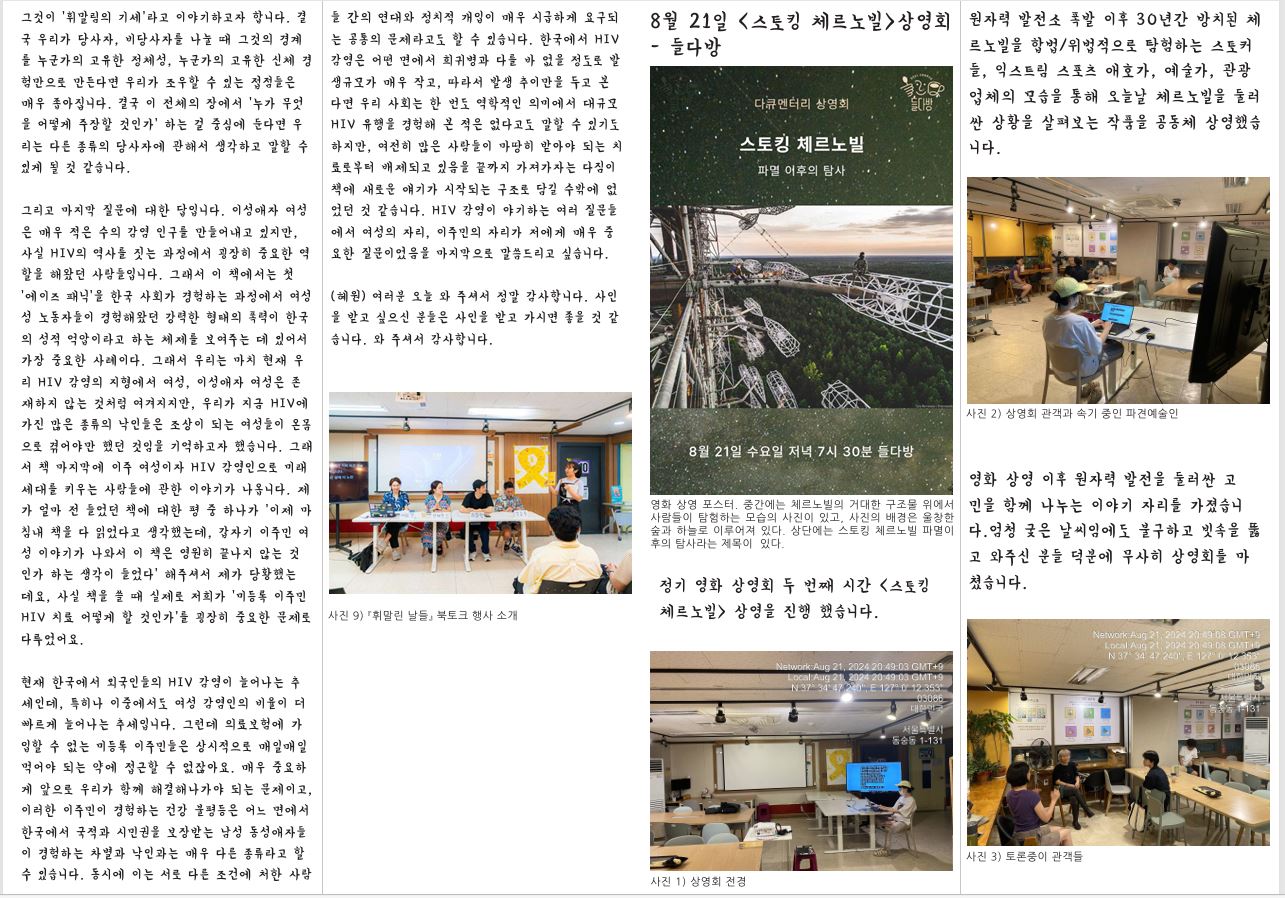 그것이 ‘휘말림의 기세’라고 이야기하고자 합니다. 결 국 우리가 당사자, 비당사자를 나눌 때 그것의 경계 를 누군가의 고유한 정체성, 누군가의 고유한 신체 경 험만으로 만든다면 우리가 조우할 수 있는 접점들은 매우 좁아집니다. 결국 이 전체의 장에서 ‘누가 무엇 을 어떻게 주장할 것인가’ 하는 걸 중심에 둔다면 우 리는 다른 종류의 당사자에 관해서 생각하고 말할 수 있게 될 것 같습니다. 그리고 마지막 질문에 대한 답입니다. 이성애자 여성 은 매우 적은 수의 감염 인구를 만들어내고 있지만, 사실 HIV의 역사를 짓는 과정에서 굉장히 중요한 역 할을 해왔던 사람들입니다. 그래서 이 책에서는 첫 ‘에이즈 패닉’을 한국 사회가 경험하는 과정에서 여성 성 노동자들이 경험해왔던 강력한 형태의 폭력이 한국 의 성적 억압이라고 하는 체제를 보여주는 데 있어서 가장 중요한 사례이다. 그래서 우리는 마치 현재 우 리 HIV 감염의 지형에서 여성, 이성애자 여성은 존 재하지 않는 것처럼 여겨지지만, 우리가 지금 HIV에 가진 많은 종류의 낙인들은 조상이 되는 여성들이 온몸 으로 겪어야만 했던 것임을 기억하고자 했습니다. 그래 서 책 마지막에 이주 여성이자 HIV 감염인으로 미래 세대를 키우는 사람들에 관한 이야기가 나옵니다. 제 가 얼마 전 들었던 책에 대한 평 중 하나가 ‘이제 마 침내 책을 다 읽었다고 생각했는데, 갑자기 이주민 여 성 이야기가 나와서 이 책은 영원히 끝나지 않는 것 인가 하는 생각이 들었다’ 해주셔서 제가 당황했는 데요, 사실 책을 쓸 때 실제로 저희가 ‘미등록 이주민 HIV 치료 어떻게 할 것인가’를 굉장히 중요한 문제로 다루었어요. 현재 한국에서 외국인들의 HIV 감염이 늘어나는 추 세인데, 특히나 이중에서도 여성 감염인의 비율이 더 빠르게 늘어나는 추세입니다. 그런데 의료보험에 가 입할 수 없는 미등록 이주민들은 상시적으로 매일매일 먹어야 되는 약에 접근할 수 없잖아요. 매우 중요하 게 앞으로 우리가 함께 해결해나가야 되는 문제이고, 이러한 이주민이 경험하는 건강 불평등은 어느 면에서 한국에서 국적과 시민권을 보장받는 남성 동성애자들 이 경험하는 차별과 낙인과는 매우 다른 종류라고 할 수 있습니다. 동시에 이는 서로 다른 조건에 처한 사람 8월 21일 <스토킹 체르노빌>상영회 - 들다방 들 간의 연대와 정치적 개입이 매우 시급하게 요구되 는 공통의 문제라고도 할 수 있습니다. 한국에서 HIV 감염은 어떤 면에서 희귀병과 다를 바 없을 정도로 발 생규모가 매우 작고, 따라서 발생 추이만을 두고 본 다면 우리 사회는 한 번도 역학적인 의미에서 대규모 HIV 유행을 경험해 본 적은 없다고도 말할 수 있기도 하지만, 여전히 많은 사람들이 마땅히 받아야 되는 치 료로부터 배제되고 있음을 끝까지 가져가자는 다짐이 책에 새로운 얘기가 시작되는 구조로 담길 수밖에 없 었던 것 같습니다. HIV 감염이 야기하는 여러 질문들 에서 여성의 자리, 이주민의 자리가 저에게 매우 중 요한 질문이었음을 마지막으로 말씀드리고 싶습니다. (혜원) 여러분 오늘 와 주셔서 정말 감사합니다. 사인 을 받고 싶으신 분들은 사인을 받고 가시면 좋을 것 같 습니다. 와 주셔서 감사합니다. 사진 9) 『휘말린 날들』 북토크 행사 소개 영화 상영 포스터. 중간에는 체르노빌의 거대한 구조물 위에서 사람들이 탐험하는 모습의 사진이 있고, 사진의 배경은 울창한 숲과 하늘로 이루어져 있다. 상단에는 스토킹 체르노빌 파멸이 후의 탐사라는 제목이 있다. 정기 영화 상영회 두 번째 시간 〈스토킹 체르노빌〉 상영을 진행 했습니다. 사진 1) 상영회 전경 원자력 발전소 폭발 이후 30년간 방치된 체 르노빌을 합법/위법적으로 탐험하는 스토커 들, 익스트림 스포츠 애호가, 예술가, 관광 업체의 모습을 통해 오늘날 체르노빌을 둘러 싼 상황을 살펴보는 작품을 공동체 상영했습 니다. 사진 2) 상영회 관객과 속기 중인 파견예술인 영화 상영 이후 원자력 발전을 둘러싼 고 민을 함께 나누는 이야기 자리를 가졌습니 다.엄청 궂은 날씨임에도 불구하고 빗속을 뚫 고 와주신 분들 덕분에 무사히 상영회를 마 쳤습니다. 사진 3) 토론중이 관객들