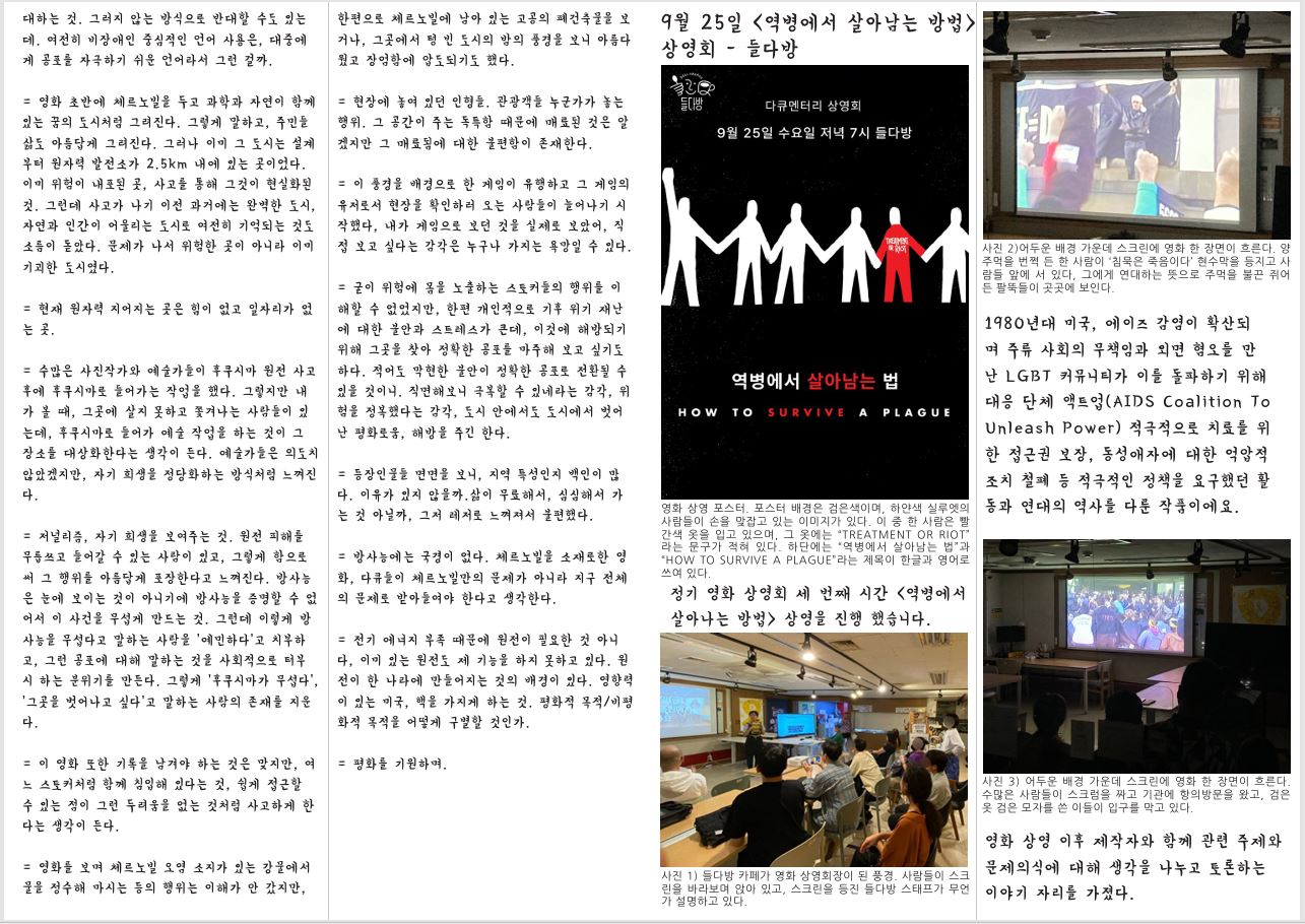 대하는 것. 그러지 않는 방식으로 반대할 수도 있는 데. 여전히 비장애인 중심적인 언어 사용은, 대중에 게 공포를 자극하기 쉬운 언어라서 그런 걸까. = 영화 초반에 체르노빌을 두고 과학과 자연이 함께 있는 꿈의 도시처럼 그려진다. 그렇게 말하고, 주민들 삶도 아름답게 그려진다. 그러나 이미 그 도시는 설계 부터 원자력 발전소가 2.5km 내에 있는 곳이었다. 이미 위험이 내포된 곳, 사고를 통해 그것이 현실화된 것. 그런데 사고가 나기 이전 과거에는 완벽한 도시, 자연과 인간이 어울리는 도시로 여전히 기억되는 것도 소름이 돋았다. 문제가 나서 위험한 곳이 아니라 이미 기괴한 도시였다. = 현재 원자력 지어지는 곳은 힘이 없고 일자리가 없 는 곳. = 수많은 사진작가와 예술가들이 후쿠시마 원전 사고 후에 후쿠시마로 들어가는 작업을 했다. 그렇지만 내 가 볼 때, 그곳에 살지 못하고 쫓겨나는 사람들이 있 는데, 후쿠시마로 들어가 예술 작업을 하는 것이 그 장소를 대상화한다는 생각이 든다. 예술가들은 의도치 않았겠지만, 자기 희생을 정당화하는 방식처럼 느껴진 다. = 저널리즘, 자기 희생을 보여주는 것. 원전 피해를 무릅쓰고 들어갈 수 있는 사람이 있고, 그렇게 함으로 써 그 행위를 아름답게 포장한다고 느껴진다. 방사능 은 눈에 보이는 것이 아니기에 방사능을 증명할 수 없 어서 이 사건을 무섭게 만드는 것. 그런데 이렇게 방 사능을 무섭다고 말하는 사람을 ‘예민하다’고 치부하 고, 그런 공포에 대해 말하는 것을 사회적으로 터부 시 하는 분위기를 만든다. 그렇게 ‘후쿠시마가 무섭다’, ‘그곳을 벗어나고 싶다’고 말하는 사람의 존재를 지운 다. = 이 영화 또한 기록을 남겨야 하는 것은 맞지만, 여 느 스토커처럼 함께 침입해 있다는 것, 쉽게 접근할 수 있는 점이 그런 두려움을 없는 것처럼 사고하게 한 다는 생각이 든다. = 영화를 보며 체르노빌 오염 소지가 있는 강물에서 물을 정수해 마시는 등의 행위는 이해가 안 갔지만, 한편으로 체르노빌에 남아 있는 고공의 폐건축물을 보 거나, 그곳에서 텅 빈 도시의 밤의 풍경을 보니 아름다 웠고 장엄함에 압도되기도 했다. = 현장에 놓여 있던 인형들. 관광객들 누군가가 놓는 행위. 그 공간이 주는 독특함 때문에 매료된 것은 알 겠지만 그 매료됨에 대한 불편함이 존재한다. = 이 풍경을 배경으로 한 게임이 유행하고 그 게임의 유저로서 현장을 확인하러 오는 사람들이 늘어나기 시 작했다, 내가 게임으로 보던 것을 실제로 보았어, 직 접 보고 싶다는 감각은 누구나 가지는 욕망일 수 있다. = 굳이 위험에 몸을 노출하는 스토커들의 행위를 이 해할 수 없었지만, 한편 개인적으로 기후 위기 재난 에 대한 불안과 스트레스가 큰데, 이것에 해방되기 위해 그곳을 찾아 정확한 공포를 마주해 보고 싶기도 하다. 적어도 막현한 불안이 정확한 공포로 전환될 수 있을 것이니. 직면해보니 극복할 수 있네라는 감각, 위 험을 정복했다는 감각, 도시 안에서도 도시에서 벗어 난 평화로움, 해방을 주긴 한다. = 등장인물들 면면을 보니, 지역 특성인지 백인이 많 다. 이유가 있지 않을까.삶이 무료해서, 심심해서 가 는 것 아닐까, 그저 레저로 느껴져서 불편했다. = 방사능에는 국경이 없다. 체르노빌을 소재로한 영 화, 다큐들이 체르노빌만의 문제가 아니라 지구 전체 의 문제로 받아들여야 한다고 생각한다. = 전기 에너지 부족 때문에 원전이 필요한 것 아니 다, 이미 있는 원전도 제 기능을 하지 못하고 있다. 원 전이 한 나라에 만들어지는 것의 배경이 있다. 영향력 이 있는 미국, 핵을 가지게 하는 것. 평화적 목적/비평 화적 목적을 어떻게 구별할 것인가. = 평화를 기원하며. 9월 25일 <역병에서 살아남는 방법> 상영회 - 들다방 영화 상영 포스터. 포스터 배경은 검은색이며, 하얀색 실루엣의 사람들이 손을 맞잡고 있는 이미지가 있다. 이 중 한 사람은 빨 간색 옷을 입고 있으며, 그 옷에는 “TREATMENT OR RIOT” 라는 문구가 적혀 있다. 하단에는 “역병에서 살아남는 법”과 “HOW TO SURVIVE A PLAGUE”라는 제목이 한글과 영어로 쓰여 있다. 정기 영화 상영회 세 번째 시간 〈역병에서 살아나는 방법〉 상영을 진행 했습니다. 사진 1) 들다방 카페가 영화 상영회장이 된 풍경. 사람들이 스크 린을 바라보며 앉아 있고, 스크린을 등진 들다방 스태프가 무언 가 설명하고 있다. 사진 2)어두운 배경 가운데 스크린에 영화 한 장면이 흐른다. 양 주먹을 번쩍 든 한 사람이 ‘침묵은 죽음이다’ 현수막을 등지고 사 람들 앞에 서 있다, 그에게 연대하는 뜻으로 주먹을 불끈 쥐어 든 팔뚝들이 곳곳에 보인다. 1980년대 미국, 에이즈 감염이 확산되 며 주류 사회의 무책임과 외면 혐오를 만 난 LGBT 커뮤니티가 이를 돌파하기 위해 대응 단체 액트업(AIDS Coalition To Unleash Power) 적극적으로 치료를 위 한 접근권 보장, 동성애자에 대한 억압적 조치 철폐 등 적극적인 정책을 요구했던 활 동과 연대의 역사를 다룬 작품이에요. 사진 3) 어두운 배경 가운데 스크린에 영화 한 장면이 흐른다. 수많은 사람들이 스크럼을 짜고 기관에 항의방문을 왔고, 검은 옷 검은 모자를 쓴 이들이 입구를 막고 있다. 영화 상영 이후 제작자와 함께 관련 주제와 문제의식에 대해 생각을 나누고 토론하는 이야기 자리를 가졌다.