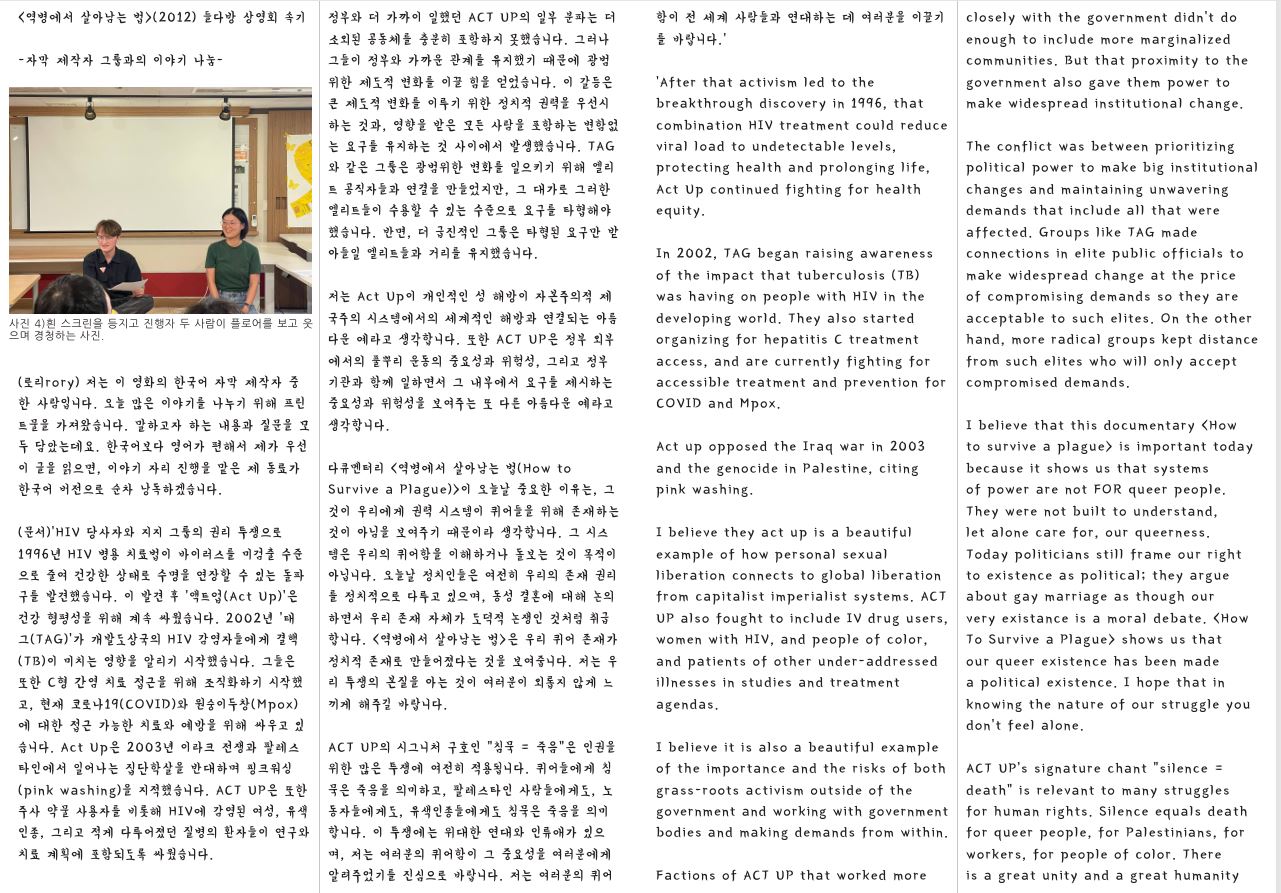 〈역병에서 살아남는 법〉(2012) 들다방 상영회 속기 함이 전 세계 사람들과 연대하는 데 여러분을 이끌기 를 바랍니다.’ -자막 제작자 그룹과의 이야기 나눔 사진 4)흰 스크린을 등지고 진행자 두 사람이 플로어를 보고 웃 으며 경청하는 사진. (로리rory) 저는 이 영화의 한국어 자막 제작자 중 한 사람입니다. 오늘 많은 이야기를 나누기 위해 프린 트물을 가져왔습니다. 말하고자 하는 내용과 질문을 모 두 담았는데요. 한국어보다 영어가 편해서 제가 우선 이 글을 읽으면, 이야기 자리 진행을 맡은 제 동료가 한국어 버전으로 순차 낭독하겠습니다. (문서)‘HIV 당사자와 지지 그룹의 권리 투쟁으로 1996년 HIV 병용 치료법이 바이러스를 미검출 수준 으로 줄여 건강한 상태로 수명을 연장할 수 있는 돌파 구를 발견했습니다. 이 발견 후 ‘액트업(Act Up)’은 건강 형평성을 위해 계속 싸웠습니다. 2002년 ‘태 그(TAG)’가 개발도상국의 HIV 감염자들에게 결핵 (TB)이 미치는 영향을 알리기 시작했습니다. 그들은 또한 C형 간염 치료 접근을 위해 조직화하기 시작했 고, 현재 코로나19(COVID)와 원숭이두창(Mpox) 에 대한 접근 가능한 치료와 예방을 위해 싸우고 있 습니다. Act Up은 2003년 이라크 전쟁과 팔레스 타인에서 일어나는 집단학살을 반대하며 핑크워싱 (pink washing)을 지적했습니다. ACT UP은 또한 주사 약물 사용자를 비롯해 HIV에 감염된 여성, 유색 인종, 그리고 적게 다루어졌던 질병의 환자들이 연구와 치료 계획에 포함되도록 싸웠습니다. 정부와 더 가까이 일했던 ACT UP의 일부 분파는 더 소외된 공동체를 충분히 포함하지 못했습니다. 그러나 그들이 정부와 가까운 관계를 유지했기 때문에 광범 위한 제도적 변화를 이끌 힘을 얻었습니다. 이 갈등은 큰 제도적 변화를 이루기 위한 정치적 권력을 우선시 하는 것과, 영향을 받은 모든 사람을 포함하는 변함없 는 요구를 유지하는 것 사이에서 발생했습니다. TAG 와 같은 그룹은 광범위한 변화를 일으키기 위해 엘리 트 공직자들과 연결을 만들었지만, 그 대가로 그러한 엘리트들이 수용할 수 있는 수준으로 요구를 타협해야 했습니다. 반면, 더 급진적인 그룹은 타협된 요구만 받 아들일 엘리트들과 거리를 유지했습니다. 저는 Act Up이 개인적인 성 해방이 자본주의적 제 국주의 시스템에서의 세계적인 해방과 연결되는 아름 다운 예라고 생각합니다. 또한 ACT UP은 정부 외부 에서의 풀뿌리 운동의 중요성과 위험성, 그리고 정부 기관과 함께 일하면서 그 내부에서 요구를 제시하는 중요성과 위험성을 보여주는 또 다른 아름다운 예라고 생각합니다. 다큐멘터리 〈역병에서 살아남는 법(How to Survive a Plague)〉이 오늘날 중요한 이유는, 그 것이 우리에게 권력 시스템이 퀴어들을 위해 존재하는 것이 아님을 보여주기 때문이라 생각합니다. 그 시스 템은 우리의 퀴어함을 이해하거나 돌보는 것이 목적이 아닙니다. 오늘날 정치인들은 여전히 우리의 존재 권리 를 정치적으로 다루고 있으며, 동성 결혼에 대해 논의 하면서 우리 존재 자체가 도덕적 논쟁인 것처럼 취급 합니다. 〈역병에서 살아남는 법〉은 우리 퀴어 존재가 정치적 존재로 만들어졌다는 것을 보여줍니다. 저는 우 리 투쟁의 본질을 아는 것이 여러분이 외롭지 않게 느 끼게 해주길 바랍니다. ACT UP의 시그니처 구호인 “침묵 = 죽음”은 인권을 위한 많은 투쟁에 여전히 적용됩니다. 퀴어들에게 침 묵은 죽음을 의미하고, 팔레스타인 사람들에게도, 노 동자들에게도, 유색인종들에게도 침묵은 죽음을 의미 합니다. 이 투쟁에는 위대한 연대와 인류애가 있으 며, 저는 여러분의 퀴어함이 그 중요성을 여러분에게 알려주었기를 진심으로 바랍니다. 저는 여러분의 퀴어 ‘After that activism led to the breakthrough discovery in 1996, that combination HIV treatment could reduce viral load to undetectable levels, protecting health and prolonging life, Act Up continued fighting for health equity. In 2002, TAG began raising awareness of the impact that tuberculosis (TB) was having on people with HIV in the developing world. They also started organizing for hepatitis C treatment access, and are currently fighting for accessible treatment and prevention for COVID and Mpox. Act up opposed the Iraq war in 2003 and the genocide in Palestine, citing pink washing. I believe they act up is a beautiful example of how personal sexual liberation connects to global liberation from capitalist imperialist systems. ACT UP also fought to include IV drug users, women with HIV, and people of color, and patients of other under-addressed illnesses in studies and treatment agendas. I believe it is also a beautiful example of the importance and the risks of both grass-roots activism outside of the government and working with government bodies and making demands from within. Factions of ACT UP that worked more closely with the government didn’t do enough to include more marginalized communities. But that proximity to the government also gave them power to make widespread institutional change. The conflict was between prioritizing political power to make big institutional changes and maintaining unwavering demands that include all that were affected. Groups like TAG made connections in elite public officials to make widespread change at the price of compromising demands so they are acceptable to such elites. On the other hand, more radical groups kept distance from such elites who will only accept compromised demands. I believe that this documentary 〈How to survive a plague〉 is important today because it shows us that systems of power are not FOR queer people. They were not built to understand, let alone care for, our queerness. Today politicians still frame our right to existence as political; they argue about gay marriage as though our very existance is a moral debate. 〈How To Survive a Plague〉 shows us that our queer existence has been made a political existence. I hope that in knowing the nature of our struggle you don’t feel alone. ACT UP’s signature chant “silence = death” is relevant to many struggles for human rights. Silence equals death for queer people, for Palestinians, for workers, for people of color. There is a great unity and a great humanity 