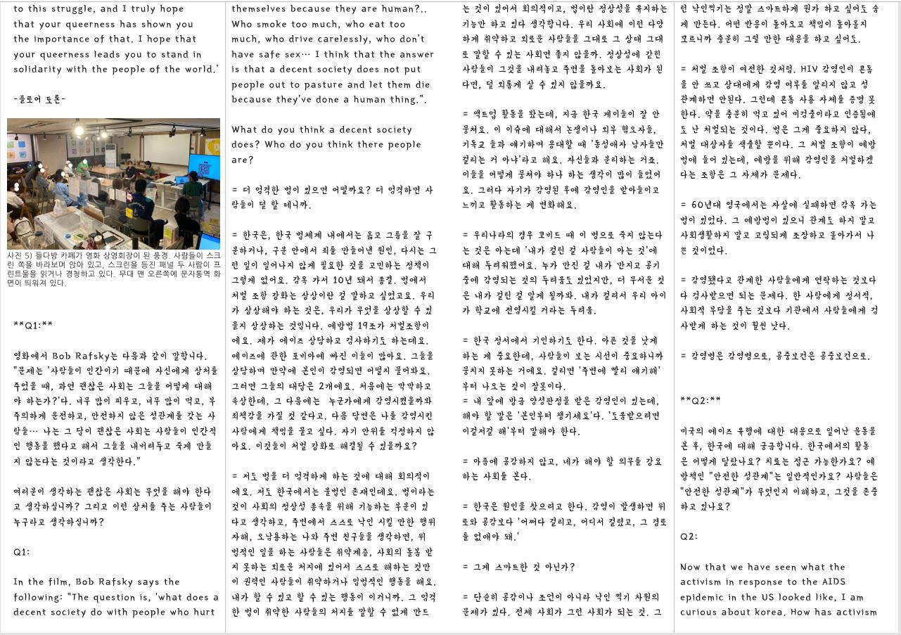 to this struggle, and I truly hope that your queerness has shown you the importance of that. I hope that your queerness leads you to stand in solidarity with the people of the world.’ -플로어 토론 사진 5) 들다방 카페가 영화 상영회장이 된 풍경. 사람들이 스크 린 쪽을 바라보며 앉아 있고, 스크린을 등진 패널 두 사람이 프 린트물을 읽거나 경청하고 있다. 무대 맨 오른쪽에 문자통역 화 면이 띄워져 있다. **Q1:** 영화에서 Bob Rafsky는 다음과 같이 말합니다. “문제는 ‘사람들이 인간이기 때문에 자신에게 상처를 주었을 때, 과연 괜찮은 사회는 그들을 어떻게 대해 야 하는가?’다. 너무 많이 피우고, 너무 많이 먹고, 부 주의하게 운전하고, 안전하지 않은 성관계를 갖는 사 람들… 나는 그 답이 괜찮은 사회는 사람들이 인간적 인 행동을 했다고 해서 그들을 내버려두고 죽게 만들 지 않는다는 것이라고 생각한다.” 여러분이 생각하는 괜찮은 사회는 무엇을 해야 한다 고 생각하십니까? 그리고 이런 상처를 주는 사람들이 누구라고 생각하십니까? Q1: In the film, Bob Rafsky says the following: “The question is, ‘what does a decent society do with people who hurt 는 것이 있어서 회의적이고, 법이란 정상성을 유지하는 기능만 하고 있다 생각합니다. 우리 사회에 이런 다양 하게 취약하고 외로운 사람들을 그대로 그 상태 그대 로 말할 수 있는 사회면 좋지 않을까. 정상성에 갇힌 사람들이 그것을 내려놓고 주변을 돌아보는 사회가 된 다면, 덜 외롭게 살 수 있지 않을까요. themselves because they are human?.. Who smoke too much, who eat too much, who drive carelessly, who don’t have safe sex… I think that the answer is that a decent society does not put people out to pasture and let them die because they’ve done a human thing.”. What do you think a decent society does? Who do you think there people are? = 더 엄격한 법이 있으면 어떨까요? 더 엄격하면 사 람들이 덜 할 테니까. = 한국은, 한국 법체계 내에서는 옳고 그름을 잘 구 분하거나, 구분 안에서 죄를 만들어낸 원인, 다시는 그 런 일이 일어나지 않게 필요한 것을 고민하는 정책이 그렇게 없어요. 감옥 가서 10년 돼서 종결. 법에서 처벌 조항 강화는 상상이란 걸 말하고 싶었고요. 우리 가 상상해야 하는 것은, 우리가 무엇을 상상할 수 있 을지 상상하는 것입니다. 예방법 19조가 처벌조항이 에요. 제가 에이즈 상담하고 검사하기도 하는데요. 에이즈에 관한 포비아에 빠진 이들이 많아요. 그들을 상담하며 만약에 본인이 감염되면 어떨지 물어봐요. 그러면 그들의 대답은 2개에요. 처음에는 막막하고 속상한데, 그 다음에는 누군가에게 감염시켰을까봐 죄책감을 가질 것 같다고. 다음 답변은 나를 감염시킨 사람에게 책임을 묻고 싶다. 자기 안위를 걱정하지 않 아요. 이것들이 처벌 강화로 해결될 수 있을까요? = 저도 법을 더 엄격하게 하는 것에 대해 회의적이 에요. 저도 한국에서는 불법인 존재인데요. 법이라는 것이 사회의 정상성 종속을 위해 기능하는 부분이 있 다고 생각하고, 주변에서 스스로 낙인 시킬 만한 행위 자해, 오남용하는 나와 주변 친구들을 생각하면, 위 법적인 일을 하는 사람들은 취약계층, 사회의 돌봄 받 지 못하는 외로운 처지에 있어서 스스로 해하는 것만 이 권력인 사람들이 취약하거나 입법적인 행동을 해요. 내가 할 수 있고 할 수 있는 행동이 이거니까. 그 엄격 한 법이 취약한 사람들의 처지를 말할 수 없게 만드 = 액트업 활동을 봤는데, 지금 한국 게이들이 잘 안 뭉쳐요. 이 이슈에 대해서 논쟁이나 외부 혐오자들, 기독교 들과 얘기하며 응대할 때 ‘동성애자 남자들만 걸리는 거 아냐’라고 해요. 자신들과 분리하는 거죠. 이들을 어떻게 뭉쳐야 하나 하는 생각이 많이 들었어 요. 그러다 자기가 감염된 후에 감염인을 받아들이고 느끼고 활동하는 게 변화해요. = 우리나라의 경우 코비드 때 이 병으로 죽지 않는다 는 것은 아는데 ‘내가 걸린 걸 사람들이 아는 것’에 대해 두려워했어요. 누가 만진 걸 내가 만지고 공기 중에 감염되는 것의 두려움도 있었지만, 더 무서운 것 은 내가 걸린 걸 알게 될까봐. 내가 걸려서 우리 아이 가 학교에 전염시킬 거라는 두려움. = 한국 정서에서 기인하기도 한다. 아픈 것을 낫게 하는 게 중요한데, 사람들이 보는 시선이 중요하니까 뭉치지 못하는 거예요. 걸리면 ‘주변에 빨리 얘기해’ 부터 나오는 것이 잘못이다. = 내 앞에 방금 양성판정을 받은 감염인이 있는데, 해야 할 말은 ‘본인부터 챙기세요’다. ‘도움받으려면 이걸저걸 해’부터 말해야 한다. = 아픔에 공감하지 않고, 네가 해야 할 의무를 강요 하는 사회를 본다. = 한국은 원인을 찾으려고 한다. 감염이 발생하면 위 로와 공감보다 ‘어쩌다 걸리고, 어디서 걸렸고, 그 경로 를 없애야 돼.’ = 그게 스마트한 것 아닌가? = 단순히 공감이나 조언이 아니라 낙인 찍기 차원의 문제가 있다. 전체 사회가 그런 사회가 되는 것. 그 런 낙인찍기는 정말 스마트하게 뭔가 하고 싶어도 숨 게 만든다. 어떤 반응이 돌아오고 책임이 돌아올지 모르니까 충분히 그럴 만한 대응을 하고 싶어도. = 처벌 조항이 여전한 것처럼. HIV 감염인이 콘돔 을 안 쓰고 상대에게 감염 여부를 알리지 않고 성 관계하면 안된다. 그런데 콘돔 사용 자체를 증명 못 한다. 약을 충분히 먹고 있어 미검출이라고 인증됨에 도 난 처벌되는 것이다. 법은 그게 중요하지 않다, 처벌 대상자를 색출할 뿐이다. 그 처벌 조항이 예방 법에 들어 있는데, 예방을 위해 감염인을 처벌하겠 다는 조항은 그 자체가 문제다. = 60년대 영국에서는 자살에 실패하면 감옥 가는 법이 있었다. 그 예방법이 있으니 관계도 하지 말고 사회생활하지 말고 고립되게 조장하고 몰아가서 나 쁜 것이었다. = 감염됐다고 관계한 사람들에게 연락하는 것보다 다 검사받으면 되는 문제다. 한 사람에게 정서적, 사회적 부담을 주는 것보다 기관에서 사람들에게 검 사받게 하는 것이 훨씬 낫다. = 감염병은 감염병으로, 공중보건은 공중보건으로. **Q2:** 미국의 에이즈 유행에 대한 대응으로 일어난 운동을 본 후, 한국에 대해 궁금합니다. 한국에서의 활동 은 어떻게 달랐나요? 치료는 접근 가능한가요? 예 방책인 “안전한 성관계”는 일반적인가요? 사람들은 “안전한 성관계”가 무엇인지 이해하고, 그것을 존중 하고 있나요? Q2: Now that we have seen what the activism in response to the AIDS epidemic in the US looked like, I am curious about korea. How has activism 