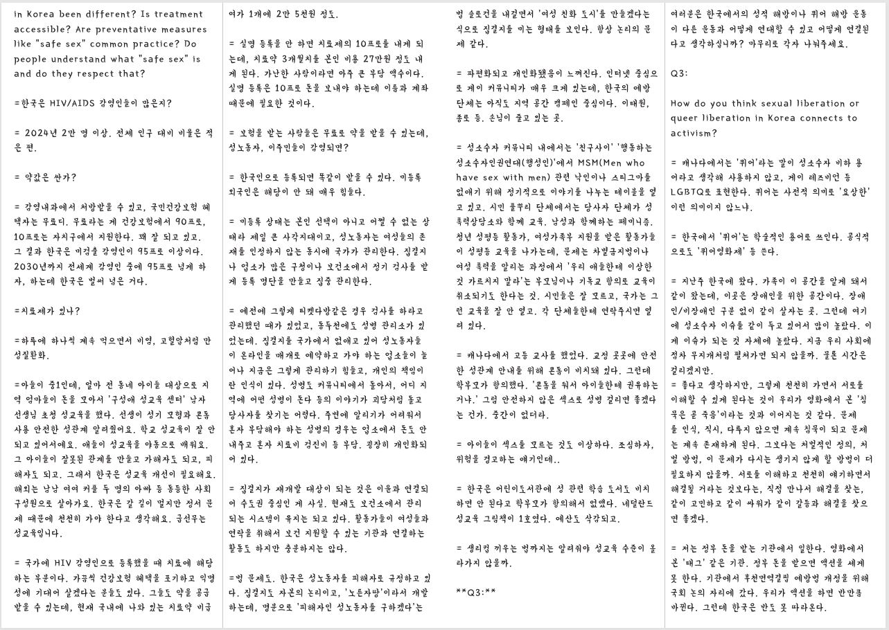 in Korea been different? Is treatment accessible? Are preventative measures like “safe sex” common practice? Do people understand what “safe sex” is and do they respect that? =한국은 HIV/AIDS 감염인들이 많은지? = 2024년 2만 명 이상. 전체 인구 대비 비율은 적 은 편. = 약값은 싼가? = 감염내과에서 처방받을 수 있고, 국민건강보험 혜 택자는 무료디. 무료라는 게 건강보험에서 90프로, 10프로는 자치구에서 지원한다. 꽤 잘 되고 있고. 그 결과 한국은 미검출 감염인이 95프로 이상이다. 2030년까지 전세계 감염인 중에 95프로 넘게 하 자, 하는데 한국은 벌써 넘은 거다. =치료제가 있나? =하루에 하나씩 계속 먹으면서 비염, 고혈압처럼 만 성질환화. =아들이 중1인데, 얼마 전 동네 아이들 대상으로 지 역 엄마들이 돈을 모아서 ‘구성애 성교육 센터’ 남자 선생님 초청 성교육을 했다. 선생이 성기 모형과 콘돔 사용 안전한 성관계 알려줬어요. 학교 성교육이 잘 안 되고 있어서예요. 애들이 성교육을 야동으로 배워요. 그 아이들이 잘못된 관계를 만들고 가해자도 되고, 피 해자도 되고. 그래서 한국은 성교육 개선이 필요해요. 해외는 남남 여여 커플 두 명의 아빠 등 동등한 사회 구성원으로 살아가요. 한국은 갈 길이 멀지만 정서 문 제 때문에 천천히 가야 한다고 생각해요. 급선무는 성교육입니다. = 국가에 HIV 감염인으로 등록했을 때 치료에 해당 하는 부분이다. 가끔씩 건강보험 혜택을 포기하고 익명 성에 기대어 살겠다는 분들도 있다. 그들도 약을 공급 받을 수 있는데, 현재 국내에 나와 있는 치료약 비급 법 슬로건을 내걸면서 ‘여성 친화 도시’를 만들겠다는 식으로 집결지를 미는 형태를 보인다. 항상 논리의 문 제 같다. = 실명 등록을 안 하면 치료제의 10프로를 내게 되 는데, 치료약 3개월치를 본인 비용 27만원 정도 내 게 된다. 가난한 사람이라면 아주 큰 부담 액수이다. 실명 등록은 10프로 돈을 보내야 하는데 이름과 계좌 때문에 필요한 것이다. = 보험을 받는 사람들은 무료로 약을 받을 수 있는데, 성노동자, 이주민들이 감염되면? = 한국인으로 등록되면 똑같이 받을 수 있다. 미등록 외국인은 해당이 안 돼 매우 힘들다. = 미등록 상태는 본인 선택이 아니고 어쩔 수 없는 상 태라 제일 큰 사각지대이고, 성노동자는 여성들의 존 재를 인정하지 않는 동시에 국가가 관리한다. 집결지 나 업소가 많은 구청이나 보건소에서 정기 검사를 받 게 등록 명단을 만들고 집중 관리한다. = 예전에 그렇게 티켓다방같은 경우 검사를 하라고 관리했던 때가 있었고, 동두천에도 성병 관리소가 있 었는데. 집결지를 국가에서 없애고 있어 성노동자들 이 온라인을 매개로 예약하고 가야 하는 업소들이 늘 어나 지금은 그렇게 관리하기 힘들고, 개인의 책임이 란 인식이 있다. 성병도 커뮤니티에서 돌아서, 어디 지 역에 어떤 성병이 돈다 등의 이야기가 괴담처럼 돌고 당사자를 찾기는 어렵다. 주변에 알리기가 어려워서 혼자 부담해야 하는 성병의 경우는 업소에서 돈도 안 내주고 혼자 치료비 검진비 등 부담. 굉장히 개인화되 어 있다. = 집결지가 재개발 대상이 되는 것은 이윤과 연결되 어 수도권 중심인 게 사실. 현재도 보건소에서 관리 되는 시스템이 유지는 되고 있다. 활동가들이 여성들과 연락을 취해서 보건 지원할 수 있는 기관과 연결하는 활동도 하지만 충분하지는 않다. =법 문제도. 한국은 성노동자를 피해자로 규정하고 있 다. 집결지도 자본의 논리이고, ‘노른자땅’이라서 개발 하는데, 명분으로 ‘피해자인 성노동자를 구하겠다’는 = 파편화되고 개인화됐음이 느껴진다. 인터넷 중심으 로 게이 커뮤니티가 매우 크게 있는데, 한국의 예방 단체는 아직도 지역 공간 캠페인 중심이다. 이태원, 종로 등. 손님이 줄고 있는 곳. = 성소수자 커뮤니티 내에서는 ‘친구사이’ ‘행동하는 성소수자인권연대(행성인)’에서 MSM(Men who have sex with men) 관련 낙인이나 스티그마를 없애기 위해 정기적으로 이야기를 나누는 테이블을 열 고 있고. 시민 풀뿌리 단체에서는 당사자 단체가 성 폭력상담소와 함께 교육. 남성과 함께하는 페미니즘. 청년 성평등 활동가, 여성가족부 지원을 받은 활동가들 이 성평등 교육을 나가는데, 문제는 차별금지법이나 여성 폭력을 알리는 과정에서 ‘우리 애들한테 이상한 것 가르치지 말라’는 부모님이나 기독교 항의로 교육이 취소되기도 한다는 것. 시민들은 잘 모르고, 국가는 그 런 교육을 잘 안 열고. 각 단체들한테 연락주시면 열 려 있다. = 캐나다에서 고등 교사를 했었다. 교정 곳곳에 안전 한 성관계 안내를 위해 콘돔이 비치돼 있다. 그런데 학부모가 항의했다. ‘콘돔을 둬서 아이들한테 권유하는 거냐.’ 그럼 안전하지 않은 섹스로 성병 걸리면 좋겠다 는 건가. 중간이 없더라. = 아이들이 섹스를 모르는 것도 이상하다. 조심하자, 위험을 경고하는 얘기인데.. = 한국은 어린이도서관에 성 관련 학습 도서도 비치 하면 안 된다고 학부모가 항의해서 없앴다. 네덜란드 성교육 그림책이 1호였다. 예산도 삭감되고. = 생리컵 끼우는 법까지는 알려줘야 성교육 수준이 올 라가지 않을까. **Q3:** 여러분은 한국에서의 성적 해방이나 퀴어 해방 운동 이 다른 운동과 어떻게 연대할 수 있고 어떻게 연결된 다고 생각하십니까? 마무리로 각자 나눠주세요. Q3: How do you think sexual liberation or queer liberation in Korea connects to activism? = 캐나다에서는 ‘퀴어’라는 말이 성소수자 비하 용 어라고 생각해 사용하지 않고, 게이 레즈비언 등 LGBTQ로 표현한다. 퀴어는 사전적 의미로 ‘요상한’ 이런 의미이지 않느냐. = 한국에서 ‘퀴어’는 학술적인 용어로 쓰인다. 공식적 으로도 ‘퀴어영화제’ 등 쓴다. = 지난주 한국에 왔다. 가족이 이 공간을 알게 돼서 같이 왔는데, 이곳은 장애인을 위한 공간이다. 장애 인/비장애인 구분 없이 같이 살자는 곳. 그런데 여기 에 성소수자 이슈를 같이 두고 있어서 많이 놀랐다. 이 게 이슈가 되는 것 자체에 놀랐다. 지금 우리 사회에 점차 무지개처럼 펼쳐가면 되지 않을까. 물론 시간은 걸리겠지만. = 좋다고 생각하지만, 그렇게 천천히 가면서 서로를 이해할 수 있게 된다는 것이 우리가 영화에서 본 ‘침 묵은 곧 죽음’이라는 것과 이어지는 것 같다. 문제 를 인식, 직시, 다루지 않으면 계속 침묵이 되고 문제 는 계속 존재하게 된다. 그보다는 처벌적인 정의, 처 벌 방법, 이 문제가 다시는 생기지 않게 할 방법이 더 필요하지 않을까. 서로를 이해하고 천천히 얘기하면서 해결될 거라는 것보다는, 직접 만나서 해결을 찾는, 같이 고민하고 같이 싸워가 같이 갈등과 해결을 찾으 면 좋겠다. = 저는 정부 돈을 받는 기관에서 일한다. 영화에서 본 ‘태그’ 같은 기관. 정부 돈을 받으면 액션을 세게 못 한다. 기관에서 후천면역결핍 예방법 개정을 위해 국회 논의 자리에 갔다. 우리가 액션을 하면 반만큼 바뀐다. 그런데 한국은 반도 못 따라온다.