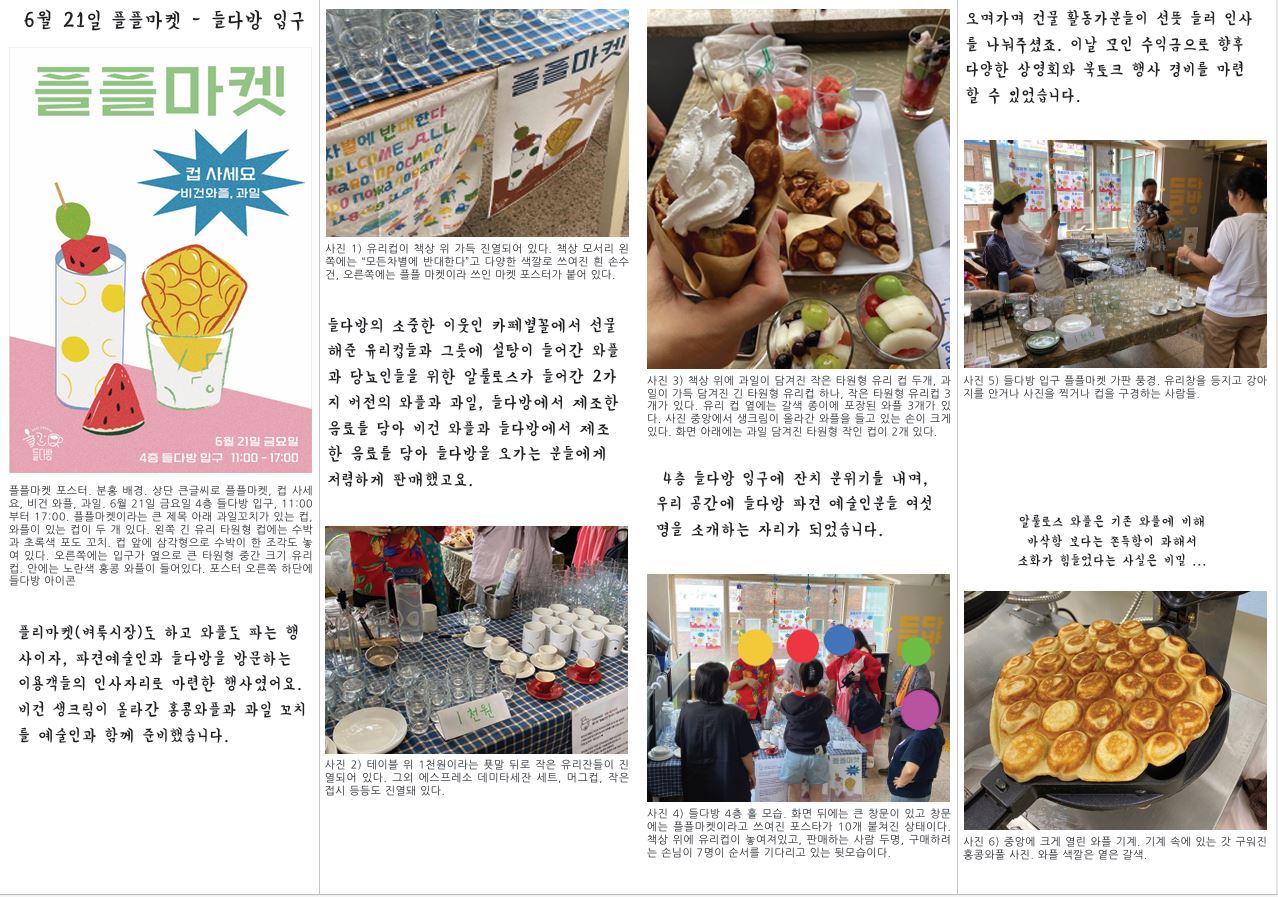 6월 21일 플플마켓 - 들다방 입구 플플마켓 포스터. 분홍 배경. 상단 큰글씨로 플플마켓, 컵 사세 요, 비건 와플, 과일. 6월 21일 금요일 4층 들다방 입구, 11:00 부터 17:00. 플플마켓이라는 큰 제목 아래 과일꼬치가 있는 컵, 와플이 있는 컵이 두 개 있다. 왼쪽 긴 유리 타원형 컵에는 수박 과 초록색 포도 꼬치. 컵 앞에 삼각형으로 수박이 한 조각도 놓 여 있다. 오른쪽에는 입구가 옆으로 큰 타원형 중간 크기 유리 컵. 안에는 노란색 홍콩 와플이 들어있다. 포스터 오른쪽 하단에 들다방 아이콘 플리마켓(벼룩시장)도 하고 와플도 파는 행 사이자, 파견예술인과 들다방을 방문하는 이용객들의 인사자리로 마련한 행사였어요. 비건 생크림이 올라간 홍콩와플과 과일 꼬치 를 예술인과 함께 준비했습니다. 오며가며 건물 활동가분들이 선뜻 들러 인사 를 나눠주셨죠. 이날 모인 수익금으로 향후 다양한 상영회와 북토크 행사 경비를 마련 할 수 있었습니다. 사진 1) 유리컵이 책상 위 가득 진열되어 있다. 책상 모서리 왼 쪽에는 “모든차별에 반대한다”고 다양한 색깔로 쓰여진 흰 손수 건, 오른쪽에는 플플 마켓이라 쓰인 마켓 포스터가 붙어 있다. 들다방의 소중한 이웃인 카페별꼴에서 선물 해준 유리컵들과 그릇에 설탕이 들어간 와플 과 당뇨인들을 위한 알룰로스가 들어간 2가 지 버전의 와플과 과일, 들다방에서 제조한 음료를 담아 비건 와플과 들다방에서 제조 한 음료를 담아 들다방을 오가는 분들에게 저렴하게 판매했고요. 사진 2) 테이블 위 1천원이라는 푯말 뒤로 작은 유리잔들이 진 열되어 있다. 그외 에스프레소 데미타세잔 세트, 머그컵, 작은 접시 등등도 진열돼 있다. 사진 3) 책상 위에 과일이 담겨진 작은 타원형 유리 컵 두개, 과 일이 가득 담겨진 긴 타원형 유리컵 하나, 작은 타원형 유리컵 3 개가 있다. 유리 컵 옆에는 갈색 종이에 포장된 와플 3개가 있 다. 사진 중앙에서 생크림이 올라간 와플을 들고 있는 손이 크게 있다. 화면 아래에는 과일 담겨진 타원형 작인 컵이 2개 있다. 4층 들다방 입구에 잔치 분위기를 내며, 우리 공간에 들다방 파견 예술인분들 여섯 명을 소개하는 자리가 되었습니다. 사진 4) 들다방 4층 홀 모습. 화면 뒤에는 큰 창문이 있고 창문 에는 플플마켓이라고 쓰여진 포스타가 10개 붙쳐진 상태이다. 책상 위에 유리컵이 놓여져있고, 판매하는 사람 두명, 구매하려 는 손님이 7명이 순서를 기다리고 있는 뒷모습이다. 사진 5) 들다방 입구 플플마켓 가판 풍경. 유리창을 등지고 강아 지를 안거나 사진을 찍거나 컵을 구경하는 사람들. 알룰로스 와플은 기존 와플에 비해 바삭함 보다는 쫀득함이 과해서 소화가 힘들었다는 사실은 비밀 ... 사진 6) 중앙에 크게 열린 와플 기계. 기계 속에 있는 갓 구워진 홍콩와풀 사진. 와플 색깔은 옅은 갈색