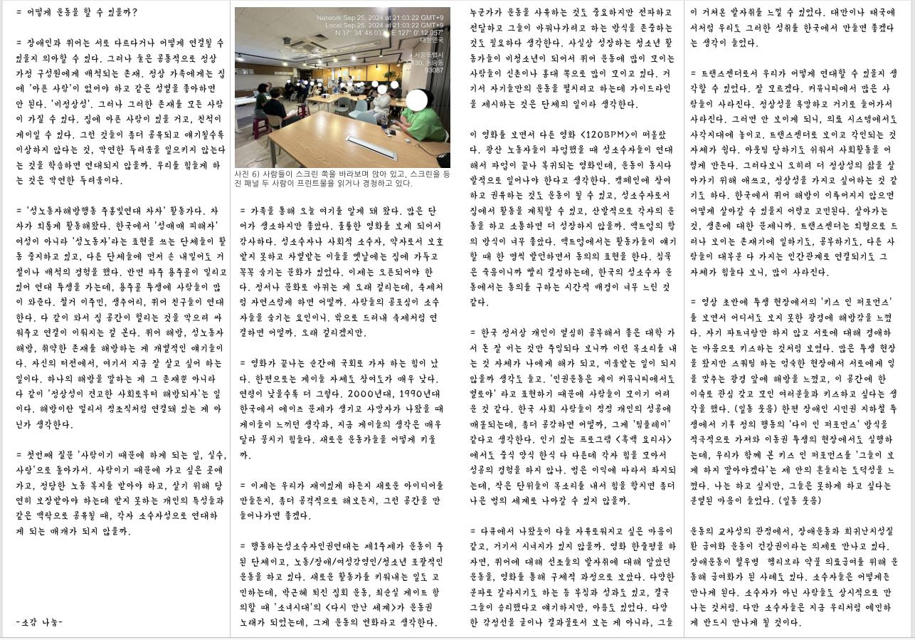 = 어떻게 운동을 할 수 있을까? = 장애인과 퀴어는 서로 다르다거나 어떻게 연결될 수 있을지 의아할 수 있다. 그러나 둘은 공통적으로 정상 가정 구성원에게 배척되는 존재. 정상 가족에게는 집 에 ‘아픈 사람’이 없어야 하고 같은 성별을 좋아하면 안 된다. ‘비정상성’. 그러나 그러한 존재를 모든 사람 이 가질 수 있다. 집에 아픈 사람이 있을 거고, 친척이 게이일 수 있다. 그런 것들이 좀더 공유되고 얘기될수록 이상하지 않다는 것, 막연한 두려움을 일으키지 않는다 는 것을 학습하면 연대되지 않을까. 우리를 힘들게 하 는 것은 막연한 두려움이다. = ‘성노동자해방행동 주홍빛연대 차차’ 활동가다. 차 차가 외롭게 활동해왔다. 한국에서 ‘성매매 피해자’ 여성이 아니라 ‘성노동자’라는 표현을 쓰는 단체들이 활 동 중지하고 있고, 다른 단체들에 먼저 손 내밀어도 거 절이나 배척의 경험을 했다. 반면 파주 용주골이 밀리고 있어 연대 투쟁을 가는데, 용주골 투쟁에 사람들이 많 이 와준다. 철거 이주민, 생추어리, 퀴어 친구들이 연대 한다. 다 같이 와서 집 공간이 헐리는 것을 막으려 싸 워주고 연결이 이뤄지는 걸 본다. 퀴어 해방, 성노동자 해방, 취약한 존재를 해방하는 게 개별적인 얘기들이 다. 자신의 터전에서, 여기서 지금 잘 살고 싶어 하는 일이다. 하나의 해방을 말하는 게 그 존재뿐 아니라 다 같이 ‘정상성이 견고한 사회로부터 해방되자’는 일 이다. 해방이란 멀리서 점조직처럼 연결돼 있는 게 아 닌가 생각한다. = 첫번째 질문 ‘사람이기 때문에 하게 되는 일, 실수, 사랑’으로 돌아가서. 사람이기 때문에 가고 싶은 곳에 가고, 정당한 노동 복지를 받아야 하고, 살기 위해 당 연히 보장받아야 하는데 받지 못하는 개인의 특성들과 같은 맥락으로 공유될 때, 각자 소수자성으로 연대하 게 되는 매개가 되지 않을까.-소감 나눔 누군가가 운동을 사유하는 것도 중요하지만 전파하고 전달하고 그들이 바꿔나가려고 하는 방식을 존중하는 것도 필요하다 생각한다. 사실상 성장하는 청소년 활 동가들이 비청소년이 되어서 퀴어 운동에 많이 모이는 사람들이 신촌이나 홍대 쪽으로 많이 모이고 있다. 거 기서 자기들만의 운동을 펼치려고 하는데 가이드라인 을 제시하는 것은 단체의 일이라 생각한다. 사진 6) 사람들이 스크린 쪽을 바라보며 앉아 있고, 스크린을 등 진 패널 두 사람이 프린트물을 읽거나 경청하고 있다. = 가족을 통해 오늘 여기를 알게 돼 왔다. 많은 단 어가 생소하지만 좋았다. 훌륭한 영화를 보게 되어서 감사하다. 성소수자나 사회적 소수자, 약자로서 보호 받지 못하고 차별받는 이들을 옛날에는 집에 가두고 꼭꼭 숨기는 문화가 있었다. 이제는 오픈되어야 한 다. 정서나 문화로 바뀌는 게 오래 걸리는데, 축제처 럼 자연스럽게 하면 어떨까. 사람들의 공포심이 소수 자들을 숨기는 요인이니. 밖으로 드러내 축제처럼 연 결하면 어떨까. 오래 걸리겠지만. = 영화가 끝나는 순간에 국회로 가자 하는 힘이 났 다. 한편으로는 게이들 자체도 참여도가 매우 낮다. 연령이 낮을수록 더 그렇다. 2000년대, 1990년대 한국에서 에이즈 문제가 생기고 사망자가 나왔을 때 게이들이 느끼던 생각과, 지금 게이들의 생각은 매우 달라 뭉치기 힘들다. 새로운 운동가들을 어떻게 키울 까. = 이제는 우리가 재미있게 하든지 새로운 아이디어를 만들든지, 좀더 공격적으로 해보든지, 그런 공간을 만 들어나가면 좋겠다. = 행동하는성소수자인권연대는 제1주제가 운동이 주 된 단체이고, 노동/장애/여성감염인/청소년 포괄적인 운동을 하고 있다. 새로운 활동가를 키워내는 일도 고 민하는데, 박근혜 퇴진 집회 운동, 최순실 게이트 항 의할 때 ‘소녀시대’의 〈다시 만난 세계〉가 운동권 노래가 되었는데, 그게 운동의 변화라고 생각한다. 이 영화를 보면서 다른 영화 〈120BPM〉이 떠올랐 다. 광산 노동자들이 파업했을 때 성소수자들이 연대 해서 파업이 끝나 복귀되는 영화인데, 운동이 동시다 발적으로 일어나야 한다고 생각한다. 캠페인에 참여 하고 권유하는 것도 운동이 될 수 있고, 성소수자로서 집에서 활동을 계획할 수 있고, 산발적으로 각자의 운 동을 하고 소통하면 더 성장하지 않을까. 액트업의 합 의 방식이 너무 좋았다. 액트업에서는 활동가들이 얘기 할 때 한 명씩 발언하면서 동의의 표현을 한다. 침묵 은 죽음이니까 빨리 결정하는데, 한국의 성소수자 운 동에서는 동의를 구하는 시간적 배경이 너무 느린 것 같다. = 한국 정서상 개인이 열심히 공부해서 좋은 대학 가 서 돈 잘 버는 것만 주입되다 보니까 이런 목소리를 내 는 것 자체가 나에게 해가 되고, 미움받는 일이 되지 않을까 생각도 들고. ‘인권운동은 게이 커뮤니티에서도 별로야’ 라고 표현하기 때문에 사람들이 모이기 어려 운 것 같다. 한국 사회 사람들이 점점 개인의 성공에 매몰되는데, 좀더 공감하면 어떨까, 그게 ‘팀플레이’ 같다고 생각한다. 인기 있는 프로그램 〈흑백 요리사〉 에서도 중식 양식 한식 다 다른데 각자 힘을 모아서 성공의 경험을 하지 않나. 법은 이익에 따라서 좌지되 는데, 작은 단위들이 목소리를 내서 힘을 합치면 좀더 나은 법의 세계로 나아갈 수 있지 않을까. = 다큐에서 나왔듯이 다들 자유로워지고 싶은 마음이 같고, 거기서 시너지가 있지 않을까. 영화 한줄평을 하 자면, 퀴어에 대해 선조들의 발자취에 대해 알았던 운동을, 영화를 통해 구체적 과정으로 보았다. 다양한 분파로 갈라지기도 하는 등 부침과 성과도 있고, 결국 그들이 승리했다고 얘기하지만, 아픔도 있었다. 다양 한 감정선을 글이나 결과물로서 보는 게 아니라, 그들 이 거쳐온 발자취를 느낄 수 있었다. 대만이나 태국에 서처럼 우리도 그러한 성취를 한국에서 만들면 좋겠다 는 생각이 들었다. = 트랜스젠더로서 우리가 어떻게 연대할 수 있을지 생 각할 수 있었다. 잘 모르겠다. 커뮤니티에서 많은 사 람들이 사라진다. 정상성을 욕망하고 거기로 들어가서 사라진다. 그러면 안 보이게 되니, 의료 시스템에서도 사각지대에 놓이고. 트랜스젠더로 보이고 각인되는 것 자체가 쉽다. 아웃팅 당하기도 쉬워서 사회활동을 어 렵게 만든다. 그러다보니 오히려 더 정상성의 삶을 살 아가기 위해 애쓰고, 정상성을 가지고 싶어하는 것 같 기도 하다. 한국에서 퀴어 해방이 이루어지지 않으면 어떻게 살아갈 수 있을지 어렵고 고민된다. 살아가는 것, 생존에 대한 문제니까. 트랜스젠더는 외형으로 드 러나 보이는 존재기에 일하기도, 공부하기도, 다른 사 람들이 대부분 다 가지는 인간관계로 연결되기도 그 자체가 힘들다 보니, 많이 사라진다. = 영상 초반에 투쟁 현장에서의 ‘키스 인 퍼포먼스’ 를 보면서 어디서도 보지 못한 광경에 해방감을 느꼈 다. 자기 파트너랑만 하지 않고 서로에 대해 경애하 는 마음으로 키스하는 것처럼 보였다. 많은 투쟁 현장 을 봤지만 스쿼팅 하는 엄숙한 현장에서 서로에게 입 을 맞추는 광경 앞에 해방을 느꼈고, 이 공간에 한 이슈로 관심 갖고 모인 여러분들과 키스하고 싶다는 생 각을 했다. (일동 웃음) 한편 장애인 시민권 지하철 투 쟁에서 기후 정의 행동의 ‘다이 인 퍼포먼스’ 방식을 적극적으로 가져와 이동권 투쟁의 현장에서도 실행하 는데, 우리가 함께 본 키스 인 퍼포먼스를 ‘그들이 보 게 하지 말아야겠다’는 제 안의 흔들리는 도덕성을 느 꼈다. 나는 하고 싶지만, 그들은 못하게 하고 싶다는 분열된 마음이 들었다. (일동 웃음) 운동의 교차성의 관점에서, 장애운동과 희귀난치성질 환 급여화 운동이 건강권이라는 의제로 만나고 있다. 장애운동이 혈우병 헴리브라 약물 의료급여를 위해 운 동해 급여화가 된 사례도 있다. 소수자들은 어떻게든 만나게 된다. 소수자가 아닌 사람들도 상시적으로 만 나는 것처럼. 다만 소수자들은 지금 우리처럼 예민하 게 반드시 만나게 될 것이다.