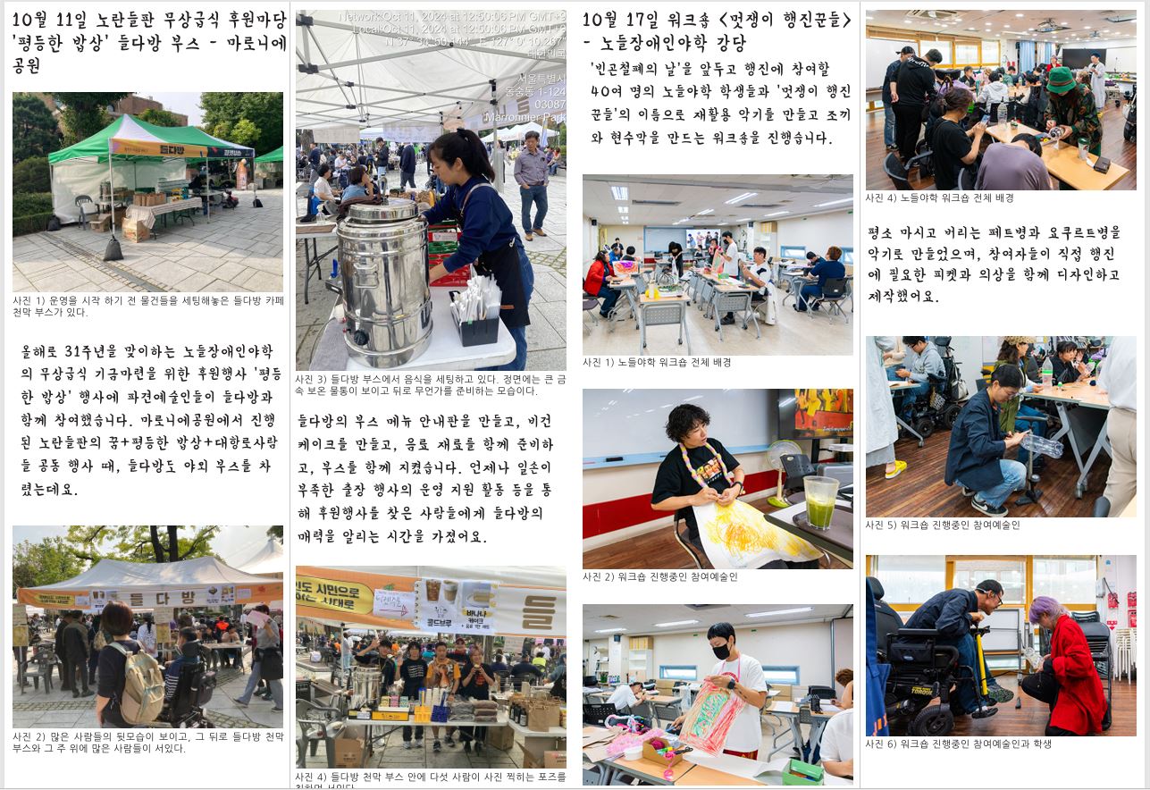 10월 11일 노란들판 무상급식 후원마당 ‘평등한 밥상’ 들다방 부스 - 마로니에 공원 사진 1) 운영을 시작 하기 전 물건들을 세팅해놓은 들다방 카페 천막 부스가 있다. 올해로 31주년을 맞이하는 노들장애인야학 의 무상급식 기금마련을 위한 후원행사 ‘평등 한 밥상’ 행사에 파견예술인들이 들다방과 함께 참여했습니다. 마로니에공원에서 진행 된 노란들판의 꿈+평등한 밥상+대항로사람 들 공동 행사 때, 들다방도 야외 부스를 차 렸는데요. 사진 2) 많은 사람들의 뒷모습이 보이고, 그 뒤로 들다방 천막 부스와 그 주 위에 많은 사람들이 서있다. 10월 17일 워크숍 <멋쟁이 행진꾼들> - 노들장애인야학 강당 ‘빈곤철폐의 날’을 앞두고 행진에 참여할 40여 명의 노들야학 학생들과 ‘멋쟁이 행진 꾼들’의 이름으로 재활용 악기를 만들고 조끼 와 현수막을 만드는 워크숍을 진행습니다. 사진 1) 노들야학 워크숍 전체 배경 사진 3) 들다방 부스에서 음식을 세팅하고 있다. 정면에는 큰 금 속 보온 물통이 보이고 뒤로 무언가를 준비하는 모습이다. 들다방의 부스 메뉴 안내판을 만들고, 비건 케이크를 만들고, 음료 재료를 함께 준비하 고, 부스를 함께 지켰습니다. 언제나 일손이 부족한 출장 행사의 운영 지원 활동 등을 통 해 후원행사를 찾은 사람들에게 들다방의 매력을 알리는 시간을 가졌어요. 사진 4) 들다방 천막 부스 안에 다섯 사람이 사진 찍히는 포즈를 취하며 서있다. 사진 2) 워크숍 진행중인 참여예술인 사진 3) 워크숍 진행중인 참여예술인 사진 4) 노들야학 워크숍 전체 배경 평소 마시고 버리는 페트병과 요쿠르트병을 악기로 만들었으며, 참여자들이 직접 행진 에 필요한 피켓과 의상을 함께 디자인하고 제작했어요. 사진 5) 워크숍 진행중인 참여예술인 사진 6) 워크숍 진행중인 참여예술인과 학생