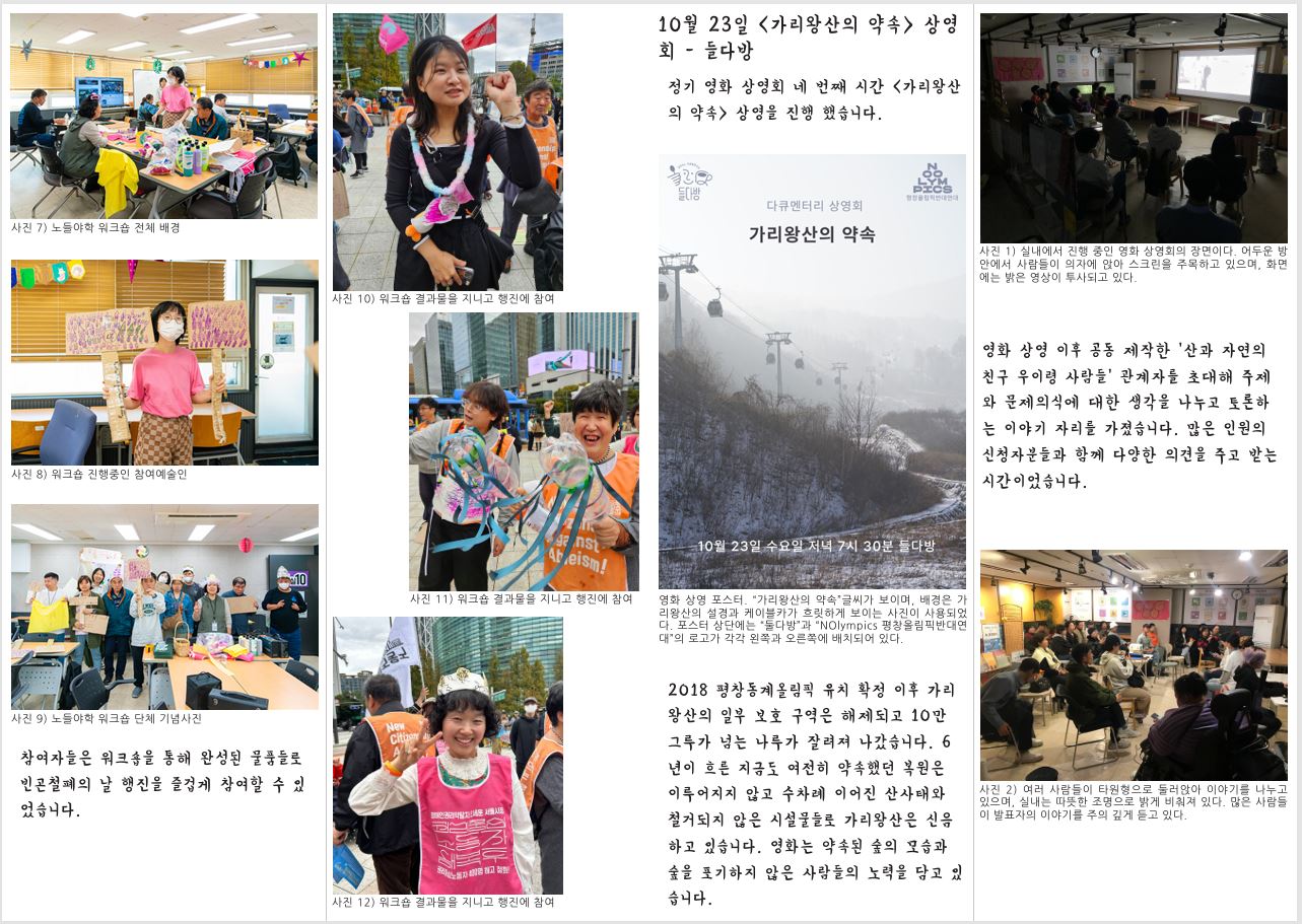 사진 7) 노들야학 워크숍 전체 배경 사진 8) 워크숍 진행중인 참여예술인 사진 9) 노들야학 워크숍 단체 기념사진 참여자들은 워크숍을 통해 완성된 물품들로 빈곤철폐의 날 행진을 즐겁게 참여할 수 있 었습니다. 사진 10) 워크숍 결과물을 지니고 행진에 참여 사진 11) 워크숍 결과물을 지니고 행진에 참여 사진 12) 워크숍 결과물을 지니고 행진에 참여 영화 상영 포스터. “가리왕산의 약속”글씨가 보이며, 배경은 가 리왕산의 설경과 케이블카가 흐릿하게 보이는 사진이 사용되었 다. 포스터 상단에는 “둘다방”과 “NOlympics 평창올림픽반대연 대”의 로고가 각각 왼쪽과 오른쪽에 배치되어 있다. 2018 평창동계올림픽 유치 확정 이후 가리 왕산의 일부 보호 구역은 해제되고 10만 그루가 넘는 나루가 잘려져 나갔습니다. 6 년이 흐른 지금도 여전히 약속했던 복원은 이루어지지 않고 수차례 이어진 산사태와 철거되지 않은 시설물들로 가리왕산은 신음 하고 있습니다. 영화는 약속된 숲의 모습과 숲을 포기하지 않은 사람들의 노력을 담고 있 습니다. 사진 1) 실내에서 진행 중인 영화 상영회의 장면이다. 어두운 방 안에서 사람들이 의자에 앉아 스크린을 주목하고 있으며, 화면 에는 밝은 영상이 투사되고 있다. 영화 상영 이후 공동 제작한 ‘산과 자연의 친구 우이령 사람들’ 관계자를 초대해 주제 와 문제의식에 대한 생각을 나누고 토론하 는 이야기 자리를 가졌습니다. 많은 인원의 신청자분들과 함께 다양한 의견을 주고 받는 시간이었습니다. 사진 2) 여러 사람들이 타원형으로 둘러앉아 이야기를 나누고 있으며, 실내는 따뜻한 조명으로 밝게 비춰져 있다. 많은 사람들 이 발표자의 이야기를 주의 깊게 듣고 있다.