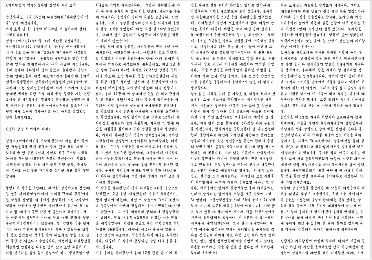 〈가리왕산의 약속〉 들다방 상영회 속기 요약 안녕하세요. 7시 35분에 다큐멘터리 ‘가리왕산의 약 속’ 상영 예정입니다. 아직 도착 안 한 분들이 계시지만 더 늦어지기 전에 시작하겠습니다. 진행자(이수민)>들다방 소개 시간을 갖겠습니다. 들다방(오하나)> 안녕하세요. 들다방 매니저입니다. 제가 들고 있는 지도는 “2024 파리올림픽 패럴림픽 약탈의 지도”입니다. 올림픽과 올림픽으로 인한 악영 향에 맞서는 반대연대에서 제작 배포한 지도입니다. 올해 초부터 들다방에 붙어 있었고, 들다방과 올림픽 반대 연대분들이 제작 배포해주시고 들다방에 붙여서 한국자립생활센터 전국장애인차별철폐연대분들이 식 사하러 오는 장애인급식공간에 와서 오며가며 보면서 장애인 권리를 위한 투쟁 해외 원정 투쟁을 가는 연결 고리가 된 지도입니다. 앞으로도 들다방과 올림픽 반대 로 연대하는 분들의 소식 눈여겨봐주시고 앞으로도 더 편히 자주 오셔서 식사하시고 차도 마시고 상영회도 편히 들러주세요. <영화 상영 후 이야기 자리> 진행자>이야기자리를 시작하겠습니다 저는 같이 준비 한 평창올림픽 반대 진행을 맡게 됐고 영화 제작 두 감독님 중 한 분인 <선과 자연의 친구 우이령 사람들 >(이하 우이령 사람들)의 주영님 모셨습니다. 영화를 제작하신 경위와 완료 이후 상영 진행 상황, 끝자락 에 영어로 나온 부분 가리왕산 둘러싼 최근 상황 부탁 합니다 주영> 이 작품은 2번째로 제작한 장편이고요 첫번째 는 울주 세계산악영화제에 소개된 ‘7개의 관문’이라 는 작품을 상영할 때 우이령 상영회에 오신 교수님이, 영화를 만들어야 한다면서 가리왕산이 위기에 놓여있 다고 할 때까지 복원 안된 줄 몰랐다고 했습니다. 저 는 이전에는 올림픽을 신나게 봤고 대학 선배가 평창 올림픽 미술감독이기도 했습니다. 또 김연아 선수 팬이 기도 해서 막연히 동계올림픽이 좋은 이벤트라는 생각 을 갖고 있었는데 작품을 같이 해보자는 말을 듣고 산 이 복원 안 되었다고 들었습니다. 이전에도 가리왕산을 훼손하면 안된다는 다큐는 많이 봤고 토양 복원이 어 려울 것이라는 말을 듣고 큰일이네 하고 생각했었지만 이후로는 기억이 지워졌습니다. 그런데 가리왕산에 가 서 본 후에 돌이킬 수 없는 강을 건넜다. 올림픽은 좋은 게 아니구나. 올림픽이 영예의 시절은 끝났구나. 느꼈 습니다. 그리고 영상을 편집하면서 다른 나라들의 올림 픽 선정 소식을 들었는데 매번 사형 선고처럼 들렸습니 다. 그래서 많이 몰입하며 작업했고 가리왕산은 명운 이 다하지 않았습니다. 마지막 영어 설명 부분은, 가리왕산이 원래 3년 동안 케이블카를 시험운영한 뒤에, 사업성이 없고 환경파 괴 악영향을 미치면 복원하자는 것에 대해 문재인 정 부에서 약속하고 시작했다는 내용인데요. 지난 1년 동 안 설비 공사에 84억, 추가로 2023년 정선군 국회 제출 자료에 보면 투자한 돈은 1742만원인데 새로 운 관광 시설이 생기면 1년차에 큰 관광수익이 나야 하는데 케이블카는 사업성이 없는데 계속 진행되고 있고, 올해 12월에 이 상태라면 돈도 안 되고 환경에 도 안 좋으니 중단하자고 해야 맞는데 정선군수를 비 롯해서 지역 주민들을 선동해서 국가정원을 만들겠다 고 발표했고 지난 6월에 대통령이 국가정원 조성한다 고 확언했습니다. 아직 결정이 안된 상태고 12월에 가 리왕산을 케이블카 철거 복원할지, 아니면 그 밑에 더 많은 시설물을 설치하고 국가 정원을 만들지 결정됩니 다. 거기에 가리왕산의 명운이 달려있습니(다. 우이령 사람들에게 산림청이 조정위원회 들어와달라는 얘기 를 했다. 우이령 사람들은 같이 파타고니아 펀드를 받 을 수 있게 도와주신 단체인데, 그분들에게 다수결로 존치 여부를 결정하자고 했는데 짜놓은 판이 이미 찬 성이 과반수가 넘는 상태에 구색 맞추기로 들어간 겁 니다. 우이령 사람들이 이대로 못한다 결과 나와있는 거 아니냐 산림청에서 그럼 하지 말라고 해서 소송 준 비하고 있습니다. 이 작품은 가리왕산의 약속 타이틀로 40분 영상으로 완성됐고, 2년 동안 제작했는데 마음이 급했습니다. 빨리 알려야 하는데. 작년 이 작품으로 DMZ 초청되 고 주목받아서 이번에 편집해서 다시 지원했는데 선정 이 안됐어요. 그 이후 배급사와 상의해서 편집방향성 이 급해서, 작품 내용의 60프로를 반영한 다른 작품 을 제작중입니다. 편집은 끝났고 후반 작업중이고 러닝 타임은 65분입니다. 내년에 배급사 통해서 영화제 극장 상영이 목표이고, 작품명은 아직 비밀로 부치겠습 니다. 나중에 이 작품이 완성되면 알릴 테니 응원 부 탁드립니다. 지금 우리는 가리왕산이 올해 12월 결판 안 나게 최 선을 다하고 있고 우이령 사람들도 만났고 강남에서 상영중이며 의견을 주고받으며 논의 중입니다. 윤여창 전 서울대교수님은 20년 동안 가리왕산을 연구했는 데, 가리왕산이 유전자 보호림이어서 절대 개발이 안 되는 곳이기 때문에 개발은 막고 대신 근처 산나무 를 개발시켜서 주민 생존권을 주자는 의견입니다. 영화 에 나오는 주민들은 슬로프 건설된 곳에 거주했던 분들 이고, 이주하라고 해서 했는데 자기 땅이 아닌데 그 냥 산이니까 짓고 살았던 할머니입니다. 이 분은 올림 픽 세글자에 내 인생이 망쳐졌다고 말한 분이고, 지금 월세에 살고 계신데 허물어질 예정이라 막막한 상입 니다.. 마을 이장님은 지역 주민이 원하면 개발을 풀 어줘야 하지 않나 하던 분이고, 일부 보상은 받았지만 마을 분위기는 흉흉해져서 올림픽으로 얻은 게 없다고 생각합니다. 집을 잃은 사람도 손해 본 사람도 또 개발을 원하고 있 습니다. 그게 세뇌라고 생각합닌다. 정치인들은 지역 에서 거주해온 주민분들 대부분 교육 많이 못 받았고 이렇게 해야 잘 산다는 말을 들으니까 따르는 것이지, 사실 국가 정원 조성되어도 그분들에게 혜택이 안 갑 니다. 이미 땅이 없는 할머니가 국가정원 가서 무슨 일 을 하겠습니까. 할아버지도 중학교밖에 안 나오셨는데 현재 불행하다고 하면서 국가정원 바란다고 했거든요 정부의 기사들을 보면 정선군수도 군민이 원해서 군민 의 염원이 담긴 올림픽 시설이라고 하는데 정말 국민이 원하는 게 맞을가요. 여기 없는 부분에서 산림청에서 시설을 복원하는 대신에 산림청 연구기관을 지어주겠 다고 했습니다. 돈도 주겠다고 햇는데 군수가 거절했다 고, 군민의 자존심 때문이라고 합니다. 거제의 노자 산도, 설악산 오색 케이블카도 위기인데 모든 시설물 이 지역민에게 혜택이 가는가 물어보면 하나도 안 갑 니다. 케이블카로 인해서 관광객들만 좋지 케이블카로 인해서 발생하는 알바생을 포함한 모든 인력이 고작 30명인데, 고용인력창출을 위해 84억 들이고 20억씩 적자 내는데 그분들 임금은 1억이 아닙ㄴ;다. 시설 짓 고 적자 났을 대 국가에서 지자체 위한 관광시설이기 때문에 용역업체는 외주이다. 빈 부분은 다 국가에서 메꿔주게 계약되있습니다. 그게 항상 문제입니다. 우 리의 싸움은 정선군이 원하니 가리왕산을 유지하되 적 자는 정선군이 채워라 라고 하면 군민 수가 많지 않거 든요. 인단 몇십 몇백만원의 빚을 지면서 하고 싶냐는 여론을 가져가면 막을 수 있을 것 같다는 게 우이령사 람들의 목표입니다. 지금 노자산도 아름다운 팔색조가 나옵니다. 그리고 대흥란이라는 희귀 난초가 전국 가장 높은 밀집도인데 거기에 골프장을 만들겠다고 합니다. 노자산에 가면 트라우마가 있어서 리본과 붉은 깃발이 나무 벤다는 뜻 의 사형선고인데 노자산에 잔뜩 있습니다. 노자산은 아름다운 야생돌물이 많습니다. 영화에 많이 넣엇는데 오색케이블카가 잇는 곳에 는 산양이 있었는데 가리왕 산은 이제는 없습니다. 노자산은 이것보다는 적기는 하지만 이렇게 두면 다 없어지겠죠. 난개발이 결국 과연 무엇을 위해서인가라 고 하면 결국 다 정치인들의 말뿐인 민주주의는 아름다 운 생각이고, 우리에게 산은 지켜야 할 것이지만 정 치인들에게는 인기투표입니다. 자기의 인기 안에 뛰어 난 업적의 트로피를 만들어서 이름을 날리고 역사에 기 록되기 위한 게 아닐까, 그래서 목숨 걸고 올림픽 유치 하고 시설을 남겨야 내 이름이 되고 책임은 세금이 메 꿔준다는 생각을 합니다. 그걸 위해서 주민을 선동하고 파괴의 길로 가고 있는 게 아닌가 생각을 많이 했습니 다. 올림픽은 한국뿐만 아니라 이탈리아 포르티나의 현재 이슈이다. 작품을 하면서 이탈리아분들과 협업했는데 이탈리아 정부 압박으로 같이 찍은 장면과 인터뷰 통 편집해달라고 해서 삭제한 부분이 있고 이름을 지워 달라고 한 사람이 90프로입니다. 정부에서도 절대 상 영 안된다고 발표하고 영화업계에서도 발표하면 영구 제명하겠다고 했습니다. 무서운 적과 싸우고 있다는 생 각을 많이 하고 올림픽위원회의 메일에 이것을 외부 공 개하면 법적 처벌하겠다고 해서 블러처리를 많이 넣었 습니다. 올림픽위원회의 메일 하단에 이 내용을 인쇄 할 경우 환경 영향 고려해서 출력하라고 써있는데 되 게 기만적이었어요. 오늘의 상영작품을 발전시킨 새 작품이 제작중이라 여 러분 의견과 감상이 소중합니다. 특히 오늘 거제에서 뵌 분들도 오셨는데 올림픽 반대하는 분들 있다는 말 듣고 감동 받아서 이틀 후부터 해외출장이 있는데 이 틀 더 빨리 올라와서 만나야겠다 올림픽 반대하는 분 들 있다고 해서 여기에 있다 의견 듣고 수렴해서 어떻 게 우리가 해낼 수 있을까 뭘 해야 할까를 겸허히 듣 고 작품에 반영해서 뭐라도 해야하지 않겠습니까 진행자> 가리왕산이 어떻게 될지에 대해서 이곳의 문 제만 아닌 게 시간을 돌이켜보면 당시 박근혜정부 전 경련이 산악로드맵 제안을 했다 가리왕산 해제, 오색