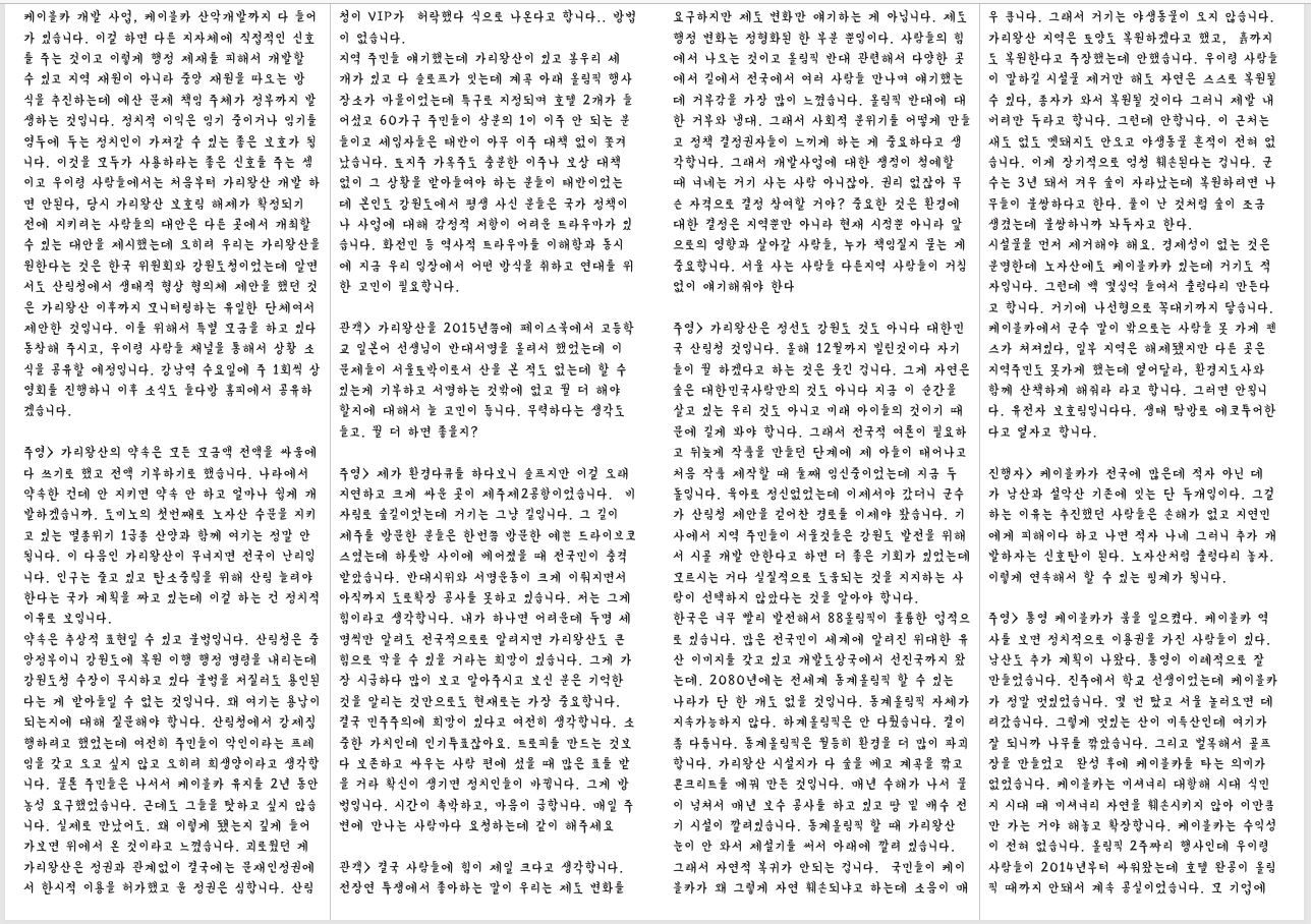 케이블카 개발 사업, 케이블카 산악개발까지 다 들어 가 있습니다. 이걸 하면 다른 지자체에 직접적인 신호 를 주는 것이고 이렇게 행정 제재를 피해서 개발할 수 있고 지역 재원이 아니라 중앙 재원을 따오는 방 식을 추진하는데 예산 문제 책임 주체가 정부까지 발 생하는 것입니다. 정치적 이익은 임기 중이거나 임기를 염두에 두는 정치인이 가져갈 수 있는 좋은 보호가 됩 니다. 이것을 모두가 사용하라는 좋은 신호를 주는 셈 이고 우이령 사람들에서는 처음부터 가리왕산 개발 하 면 안된다, 당시 가리왕산 보호림 해제가 확정되기 전에 지키려는 사람들의 대안은 다른 곳에서 개최할 수 있는 대안을 제시했는데 오히려 우리는 가리왕산을 원한다는 것은 한국 위원회와 강원도청이었는데 알면 서도 산림청에서 생태적 협상 협의체 제안을 했던 것 은 가리왕산 이후까지 모니터링하는 유일한 단체여서 제안한 것입니다. 이를 위해서 특별 모금을 하고 있다 동참해 주시고, 우이령 사람들 채널을 통해서 상황 소 식을 공유할 예정입니다. 강남역 수요일에 주 1회씩 상 영회를 진행하니 이후 소식도 들다방 홈피에서 공유하 겠습니다. 주영> 가리왕산의 약속은 모든 모금액 전액을 싸움에 다 쓰기로 했고 전액 기부하기로 했습니다. 나라에서 약속한 건데 안 지키면 약속 안 하고 얼마나 쉽게 개 발하겠습니까. 도미노의 첫번째로 노자산 수문을 지키 고 있는 멸종위기 1급종 산양과 함께 여기는 정말 안 됩니다. 이 다음인 가리왕산이 무너지면 전국이 난리입 니다. 인구는 줄고 있고 탄소중립을 위해 산림 늘려야 한다는 국가 계획을 짜고 있는데 이걸 하는 건 정치적 이유로 보입니다. 약속은 추상적 표현일 수 있고 불법입니다. 산림청은 중 앙정부이니 강원도에 복원 이행 행정 명령을 내리는데 강원도청 수장이 무시하고 있다 불법을 저질러도 용인된 다는 게 받아들일 수 없는 것입니다. 왜 여기는 용납이 되는지에 대해 질문해야 합니다. 산림청에서 강제집 행하려고 했었는데 여전히 주민들이 악인이라는 프레 임을 갖고 오고 싶지 않고 오히려 희생양이라고 생각합 니다. 물론 주민들은 나서서 케이블카 유지를 2년 동안 농성 요구했었습니다. 근데도 그들을 탓하고 싶지 않습 니다. 실제로 만났어도. 왜 이렇게 됐는지 깊게 들어 가보면 위에서 온 것이라고 느꼈습니다. 괴로웠던 게 가리왕산은 정권과 관계없이 결국에는 문재인정권에 서 한시적 이용을 허가했고 윤 정권은 심합니다. 산림 청이 VIP가 허락했다 식으로 나온다고 합니다.. 방법 이 없습니다. 지역 주민들 얘기했는데 가리왕산이 있고 봉우리 세 개가 있고 다 슬로프가 잇는데 계곡 아래 올림픽 행사 장소가 마을이었는데 특구로 지정되며 호텔 2개가 들 어섰고 60가구 주민들이 삼분의 1이 이주 안 되는 분 들이고 세입자들은 태반이 아무 이주 대책 없이 쫓겨 났습니다. 토지주 가옥주도 충분한 이주나 보상 대책 없이 그 상황을 받아들여야 하는 분들이 태반이었는 데 본인도 강원도에서 평생 사신 분들은 국가 정책이 나 사업에 대해 감정적 저항이 어려운 트라우마가 있 습니다. 화전민 등 역사적 트라우마를 이해함과 동시 에 지금 우리 입장에서 어떤 방식을 취하고 연대를 위 한 고민이 필요합니다. 관객> 가리왕산을 2015년쯤에 페이스북에서 고등학 교 일본어 선생님이 반대서명을 올려서 했었는데 이 문제들이 서울토박이로서 산을 본 적도 없는데 할 수 있는게 기부하고 서명하는 것밖에 없고 뭘 더 해야 할지에 대해서 늘 고민이 듭니다. 무력하다는 생각도 들고. 뭘 더 하면 좋을지? 주영> 제가 환경다큐를 하다보니 슬프지만 이걸 오래 지연하고 크게 싸운 곳이 제주제2공항이었습니다. 비 자림로 숲길이엇는데 거기는 그냥 길입니다. 그 길이 제주를 방문한 분들은 한번쯤 방문한 예쁜 드라이브코 스였는데 하룻밤 사이에 베어졌을 때 전국민이 충격 받았습니다. 반대시위와 서명운동이 크게 이뤄지면서 아직까지 도로확장 공사를 못하고 있습니다. 저는 그게 힘이라고 생각합니다. 내가 하나면 어려운데 두명 세 명씩만 알려도 전국적으로로 알려지면 가리왕산도 큰 힘으로 막을 수 있을 거라는 희망이 있습니다. 그게 가 장 시급하다 많이 보고 알아주시고 보신 분은 기억한 것을 알리는 것만으로도 현재로는 가장 중요합니다. 결국 민주주의에 희망이 있다고 여전히 생각합니다. 소 중한 가치인데 인기투표잖아요. 트로피를 만드는 것보 다 보존하고 싸우는 사람 편에 섰을 때 많은 표를 받 을 거라 확신이 생기면 정치인들이 바뀝니다. 그게 방 법입니다. 시간이 촉박하고, 마음이 급합니다. 매일 주 변에 만나는 사람마다 요청하는데 같이 해주세요 관객> 결국 사람들에 힘이 제일 크다고 생각합니다. 전장연 투쟁에서 좋아하는 말이 우리는 제도 변화를 요구하지만 제도 변화만 얘기하는 게 아닙니다. 제도 행정 변화는 정형화된 한 부분 뿐입이다. 사람들의 힘 에서 나오는 것이고 올림픽 반대 관련해서 다양한 곳 에서 길에서 전국에서 여러 사람들 만나며 얘기했는 데 거부감을 가장 많이 느꼈습니다. 올림픽 반대에 대 한 거부와 냉대. 그래서 사회적 분위기를 어떻게 만들 고 정책 결정권자들이 느끼게 하는 게 중요하다고 생 각합니다. 그래서 개발사업에 대한 쟁점이 첨예할 때 너네는 거기 사는 사람 아니잖아. 권리 없잖아 무 슨 자격으로 결정 참여할 거야? 중요한 것은 환경에 대한 결정은 지역뿐만 아니라 현재 시점뿐 아니라 앞 으로의 영향과 살아갈 사람들, 누가 책임질지 묻는 게 중요합니다. 서울 사는 사람들 다른지역 사람들이 거침 없이 얘기해줘야 한다 주영> 가리왕산은 정선도 강원도 것도 아니다 대한민 국 산림청 것입니다. 올해 12월까지 빌린것이다 자기 들이 뭘 하겠다고 하는 것은 웃긴 겁니다. 그게 자연은 숲은 대한민국사람만의 것도 아니다 지금 이 순간을 살고 있는 우리 것도 아니고 미래 아이들의 것이기 때 문에 길게 봐야 합니다. 그래서 전국적 여론이 필요하 고 뒤늦게 작품을 만들던 단계에 제 아들이 태어나고 처음 작품 제작할 때 둘째 임신중이었는데 지금 두 돌입니다. 육아로 정신없었는데 이제서야 갔더니 군수 가 산림청 제안을 걷어찬 경로를 이제야 봤습니다. 기 사에서 지역 주민들이 서울것들은 강원도 발전을 위해 서 시골 개발 안한다고 하면 더 좋은 기회가 있었는데 모르시는 거다 실질적으로 도움되는 것을 지지하는 사 람이 선택하지 않았다는 것을 알아야 합니다. 한국은 너무 빨리 발전해서 88올림픽이 훌륭한 업적으 로 있습니다. 많은 전국민이 세계에 알려진 위대한 유 산 이미지를 갖고 있고 개발도상국에서 선진국까지 왔 는데. 2080년에는 전세계 동계올림픽 할 수 있는 나라가 단 한 개도 없을 것입니다. 동계올림픽 자체가 지속가능하지 않다. 하계올림픽은 안 다뤘습니다. 결이 좀 다릅니다. 동계올림픽은 월등히 환경을 더 많이 파괴 합니다. 가리왕산 시설지가 다 숲을 베고 계곡을 깎고 콘크리트를 메꿔 만든 것입니다. 매년 수해가 나서 물 이 넘쳐서 매년 보수 공사를 하고 있고 땅 밑 배수 전 기 시설이 깔려있습니다. 동계올림픽 할 때 가리왕산 눈이 안 와서 제설기를 써서 아래에 깔려 있습니다. 그래서 자연적 복귀가 안되는 겁니다. 국민들이 케이 블카가 왜 그렇게 자연 훼손되냐고 하는데 소음이 매 우 큽니다. 그래서 거기는 야생동물이 오지 않습니다. 가리왕산 지역은 토양도 복원하겠다고 했고, 흙까지 도 복원한다고 주장했는데 안했습니다. 우이령 사람들 이 말하길 시설물 제거만 해도 자연은 스스로 복원될 수 있다, 종자가 와서 복원될 것이다 그러니 제발 내 버려만 두라고 합니다. 그런데 안합니다. 이 근처는 새도 없도 멧돼지도 안오고 야생동물 흔적이 전혀 없 습니다. 이게 장기적으로 엄청 훼손된다는 겁니다. 군 수는 3년 돼서 겨우 숲이 자라났는데 복원하려면 나 무들이 불쌍하다고 한다. 풀이 난 것처럼 숲이 조금 생겼는데 불쌍하니까 놔두자고 한다. 시설물을 먼저 제거해야 해요. 경제성이 없는 것은 분명한데 노자산에도 케이블카카 있는데 거기도 적 자입니다. 그런데 백 몇십억 들여서 출렁다리 만든다 고 합니다. 거기에 나선형으로 꼭대기까지 닿습니다. 케이블카에서 군수 말이 밖으로는 사람들 못 가게 펜 스가 쳐져있다, 일부 지역은 해제됐지만 다른 곳은 지역주민도 못가게 했는데 열어달라, 환경지도사와 함께 산책하게 해줘라 라고 합니다. 그러면 안욉니 다. 유전자 보호림입니다다. 생태 탐방로 에코투어한 다고 열자고 합니다. 진행자> 케이블카가 전국에 많은데 적자 아닌 데 가 남산과 설악산 기존에 잇는 단 두개입이다. 그걸 하는 이유는 추진했던 사람들은 손해가 없고 지연민 에게 피해이다 하고 나면 적자 나네 그러니 추가 개 발하자는 신호탄이 된다. 노자산처럼 출렁다리 놓자. 이렇게 연속해서 할 수 있는 핑계가 됩니다. 주영> 통영 케이블카가 붐을 일으켰다. 케이블카 역 사를 보면 정치적으로 이용권을 가진 사람들이 있다. 남산도 추가 계획이 나왔다. 통영이 이례적으로 잘 만들었습니다. 진주에서 학교 선생이었는데 케이블카 가 정말 멋있었습니다. 몇 번 탔고 서울 놀러오면 데 려갔습니다. 그렇게 멋있는 산이 미륵산인데 여기가 잘 되니까 나무를 깎았습니다. 그리고 벌목해서 골프 장을 만들었고 완성 후에 케이블카를 타는 의미가 없었습니다. 케이블카는 미셔너리 대항해 시대 식민 지 시대 때 미셔너리 자연을 훼손시키지 않아 이만큼 만 가는 거야 해놓고 확장합니다. 케이블카는 수익성 이 전혀 없습니다. 올림픽 2주짜리 행사인데 우이령 사람들이 2014년부터 싸워왔는데 호텔 완공이 올림 픽 때까지 안돼서 계속 공실이었습니다. 모 기업에