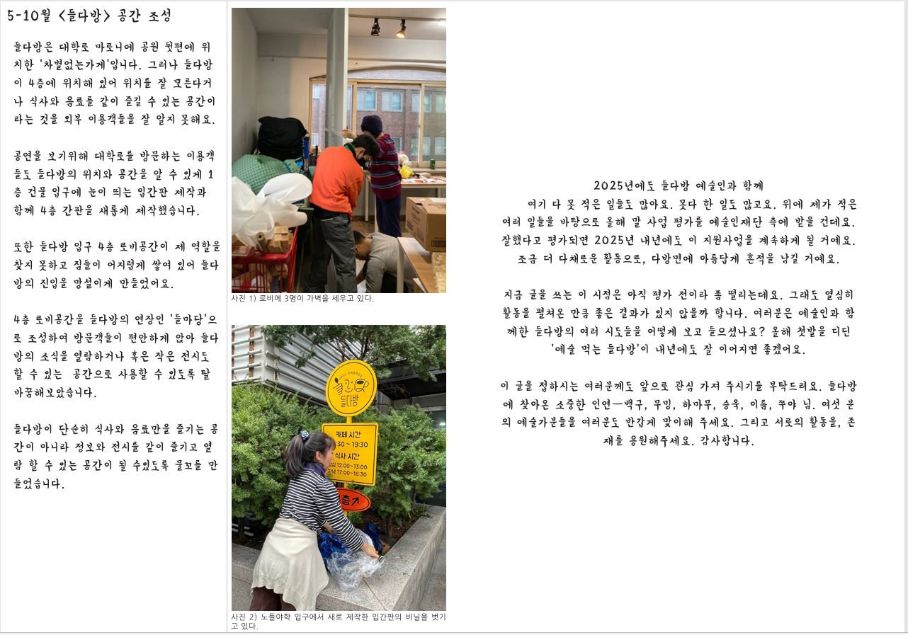 5-10월 <들다방> 공간 조성 들다방은 대학로 마로니에 공원 뒷편에 위 치한 ‘차별없는가게’입니다. 그러나 들다방 이 4층에 위치해 있어 위치를 잘 모른다거 나 식사와 음료를 같이 즐길 수 있는 공간이 라는 것을 외부 이용객들을 잘 알지 못해요. 공연을 보기위해 대학로를 방문하는 이용객 들도 들다방의 위치와 공간을 알 수 있게 1 층 건물 입구에 눈이 띄는 입간판 제작과 함께 4층 간판을 새롭게 제작했습니다. 또한 들다방 입구 4층 로비공간이 제 역할을 찾지 못하고 짐들이 어지럽게 쌓여 있어 들다 방의 진입을 망설이게 만들었어요. 4층 로비공간을 들다방의 연장인 ‘들마당’으 로 조성하여 방문객들이 편안하게 앉아 들다 방의 소식을 열람하거나 혹은 작은 전시도 할 수 있는 공간으로 사용할 수 있도록 탈 바꿈해보았습니다. 들다방이 단순히 식사와 음료만을 즐기는 공 간이 아니라 정보와 전시를 같이 즐기고 열 람 할 수 있는 공간이 될 수있도록 물꼬를 만 들었습니다. 2025년에도 들다방 예술인과 함께 여기 다 못 적은 일들도 많아요. 못다 한 일도 많고요. 위에 제가 적은 여러 일들을 바탕으로 올해 말 사업 평가를 예술인재단 측에 받을 건데요. 잘했다고 평가되면 2025년 내년에도 이 지원사업을 계속하게 될 거예요. 조금 더 다채로운 활동으로, 다방면에 아름답게 흔적을 남길 거예요. 사진 1) 로비에 3명이 가벽을 세우고 있다. 사진 2) 노들야학 입구에서 새로 제작한 입간판의 비닐을 벗기 고 있다. 지금 글을 쓰는 이 시점은 아직 평가 전이라 좀 떨리는데요. 그래도 열심히 활동을 펼쳐온 만큼 좋은 결과가 있지 않을까 합니다. 여러분은 예술인과 함 께한 들다방의 여러 시도들을 어떻게 보고 들으셨나요? 올해 첫발을 디딘 ‘예술 먹는 들다방’이 내년에도 잘 이어지면 좋겠어요. 이 글을 접하시는 여러분께도 앞으로 관심 가져 주시기를 부탁드려요. 들다방 에 찾아온 소중한 인연—백구, 무밍, 하마무, 승욱, 이름, 쭈야 님. 여섯 분 의 예술가분들을 여러분도 반갑게 맞이해 주세요. 그리고 서로의 활동을, 존 재를 응원해주세요. 감사합니다.