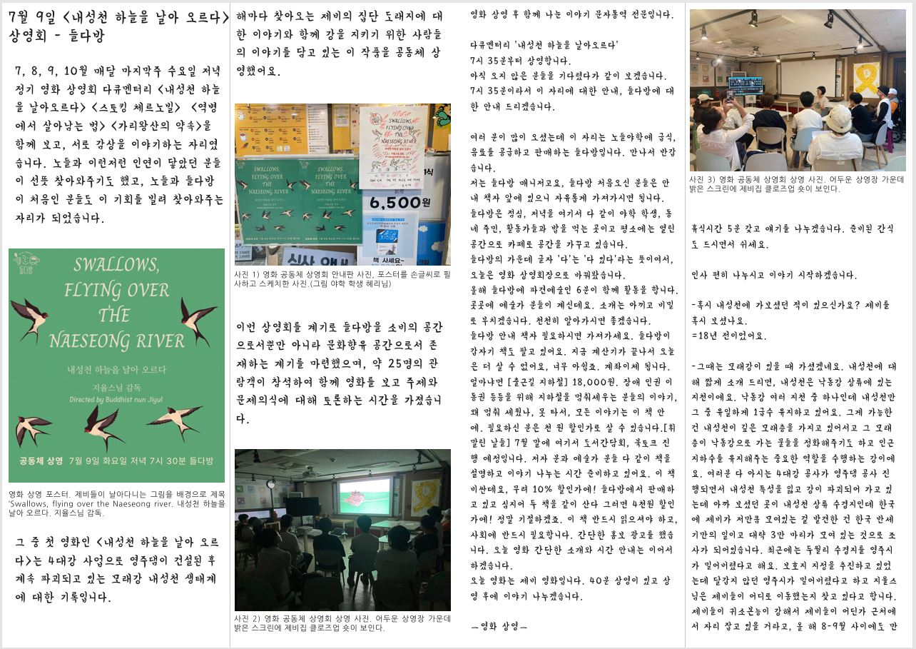 7월 9일 <내성천 하늘을 날아 오르다> 상영회 - 들다방 7, 8, 9, 10월 매달 마지막주 수요일 저녁 정기 영화 상영회 다큐멘터리 〈내성천 하늘 을 날아오르다〉 〈스토킹 체르노빌〉 〈역병 에서 살아남는 법〉 〈가리왕산의 약속〉을 함께 보고, 서로 감상을 이야기하는 자리였 습니다. 노들과 이런저런 인연이 닿았던 분들 이 선뜻 찾아와주기도 했고, 노들과 들다방 이 처음인 분들도 이 기회를 빌려 찾아와주는 자리가 되었습니다. 영화 상영 포스터. 제비들이 날아다니는 그림을 배경으로 제목 ‘Swallows, flying over the Naeseong river. 내성천 하늘을 날아 오르다. 지율스님 감독. 그 중 첫 영화인 <내성천 하늘을 날아 오르 다>는 4대강 사업으로 영주댐이 건설된 후 계속 파괴되고 있는 모래강 내성천 생태계 에 대한 기록입니다. 다큐멘터리 ‘내성천 하늘을 날아오르다’ 7시 35분부터 상영합니다. 해마다 찾아오는 제비의 집단 도래지에 대 한 이야기와 함께 강을 지키기 위한 사람들 의 이야기를 담고 있는 이 작품을 공동체 상 영했어요. 사진 1) 영화 공동체 상영회 안내판 사진, 포스터를 손글씨로 필 사하고 스케치한 사진.(그림 야학 학생 혜리님) 이번 상영회를 계기로 들다방을 소비의 공간 으로서뿐만 아니라 문화향유 공간으로서 존 재하는 계기를 마련했으며, 약 25명의 관 람객이 참석하여 함께 영화를 보고 주제와 문제의식에 대해 토론하는 시간을 가졌습니 다. 사진 2) 영화 공동체 상영회 상영 사진. 어두운 상영장 가운데 밝은 스크린에 제비집 클로즈업 숏이 보인다. 아직 오지 않은 분들을 기다렸다가 같이 보겠습니다. 7시 35분이라서 이 자리에 대한 안내, 들다방에 대 한 안내 드리겠습니다. 여러 분이 많이 오셨는데 이 자리는 노들야학에 급식, 음료를 공급하고 판매하는 들다방입니다. 만나서 반갑 습니다. 저는 들다방 매니저고요, 들다방 처음오신 분들은 안 내 책자 앞에 있으니 자유롭게 가져가시면 됩니다. 들다방은 점심, 저녁을 여기서 다 같이 야학 학생, 동 네 주민, 활동가들과 밥을 먹는 곳이고 평소에는 열린 공간으로 카페로 공간을 가꾸고 있습니다. 들다방의 가운데 글자 ‘다’는 ‘다 있다’라는 뜻이여서, 오늘은 영화 상영회장으로 바꿔봤습니다. 올해 들다방에 파견예술인 6분이 함께 활동을 합니다. 곳곳에 예술가 분들이 계신데요. 소개는 아끼고 비밀 로 부치겠습니다. 천천히 알아가시면 좋겠습니다. 들다방 안내 책자 필요하시면 가져가세요. 들다방이 갑자기 책도 팔고 있어요. 지금 계산기가 끝나서 오늘 은 더 살 수 없어요, 너무 아쉽죠. 계좌이체 됩니다. 얼마냐면 [출근길 지하철] 18,000원. 장애 인권 이 동권 등등을 위해 지하철을 멈춰세우는 분들의 이야기, 왜 멈춰 세웠나, 못 타서, 모든 이야기는 이 책 안 에. 필요하신 분은 천 원 할인가로 살 수 있습니다.[휘 말린 날들] 7월 말에 여기서 도서간담회, 북토크 진 행 예정입니다. 저자 분과 예술가 분들 다 같이 책을 설명하고 이야기 나누는 시간 준비하고 있어요. 이 책 비싼데요, 무려 10% 할인가에! 들다방에서 판매하 고 있고 심지어 두 책을 같이 산다 그러면 4천원 할인 가에! 정말 기절하겠죠. 이 책 반드시 읽으셔야 하고, 사회에 반드시 필요합니다. 간단한 홍보 광고를 했습 니다. 오늘 영화 간단한 소개와 시간 안내는 이어서 하겠습니다. 오늘 영화는 제비 영화입니다. 40분 상영이 있고 상 영 후에 이야기 나누겠습니다. ㅡ영화 상영ㅡ 사진 3) 영화 공동체 상영회 상영 사진. 어두운 상영장 가운데 밝은 스크린에 제비집 클로즈업 숏이 보인다. 휴식시간 5분 갖고 얘기를 나누겠습니다. 준비된 간식 도 드시면서 쉬세요. 인사 편히 나누시고 이야기 시작하겠습니다.-혹시 내성천에 가보셨던 적이 있으신가요? 제비를 혹시 보셨나요. =18년 전이었어요.-그때는 모래강이 있을 때 가셨겠네요. 내성천에 대 해 짧게 소개 드리면, 내성천은 낙동강 상류에 있는 지천이에요. 낙동강 여러 지천 중 하나인데 내성천만 그 중 유일하게 1급수 유지하고 있어요. 그게 가능한 건 내성천이 깊은 모래층을 가지고 있어서고 그 모래 층이 낙동강으로 가는 물들을 정화해주기도 하고 인근 지하수를 유지해주는 중요한 역할을 수행하는 강이에 요. 여러분 다 아시는 4대강 공사가 영주댐 공사 진 행되면서 내성천 특성을 잃고 강이 파괴되어 가고 있 는데 아까 보셨던 곳이 내성천 상류 수경지인데 한국 에 제비가 저만큼 모여있는 걸 발견한 건 한국 반세 기만의 일이고 대략 3만 마리가 모여 있는 것으로 조 사가 되어있습니다. 최근에는 두월리 수경지를 영주시 가 밀어버렸다고 해요. 보호지 지정을 추진하고 있었 는데 달갑지 않던 영주시가 밀어버렸다고 하고 지율스 님은 제비들이 어디로 이동했는지 찾고 있다고 합니다. 제비들이 귀소본능이 강해서 제비들이 어딘가 근처에 서 자리 잡고 있을 거라고, 올 해 8-9월 사이에도 만