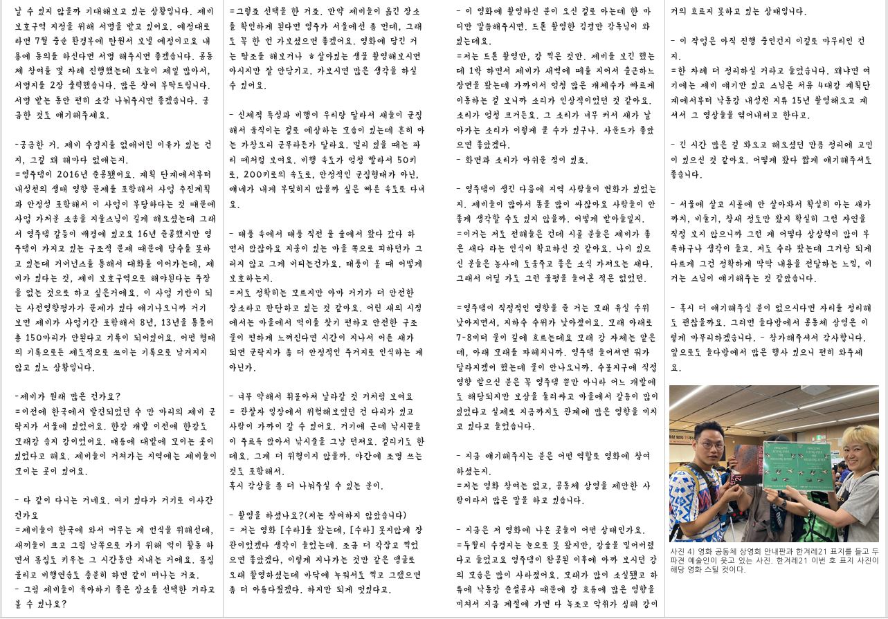 날 수 있지 않을까 기대해보고 있는 상황입니다. 제비 보호구역 지정을 위해 서명을 받고 있어요. 예정대로 라면 7월 중순 환경부에 탄원서 보낼 예정이고요 내 용에 동의를 하신다면 서명 해주시면 좋겠습니다. 공동 체 참여를 몇 차례 진행했는데 오늘이 제일 많아서, 서명지를 2장 출력했습니다. 많은 참여 부탁드립니다. 서명 받는 동안 편히 소감 나눠주시면 좋겠습니다. 궁 금한 것도 얘기해주세요.-궁금한 거. 제비 수경지를 없애버린 이유가 있는 건 지, 그걸 왜 해마다 없애는지. =영주댐이 2016년 준공됐어요. 계획 단계에서부터 내성천의 생태 영향 문제를 포함해서 사업 추진계획 과 안정성 포함해서 이 사업이 부당하다는 것 때문에 사업 가처분 소송을 지율스님이 길게 해오셨는데 그래 서 영주댐 갈등이 배경에 있고요 16년 준공했지만 영 주댐이 가지고 있는 구조적 문제 때문에 담수를 못하 고 있는데 거버넌스를 통해서 대화를 이어가는데, 제 비가 있다는 것, 제비 보호구역으로 해야된다는 주장 을 없는 것으로 하고 싶은거에요. 이 사업 기반이 되 는 사전영향평가가 문제가 있다 얘기나오니까 거기 보면 제비가 사업기간 포함해서 8년, 13년을 통틀어 총 150마리가 안된다고 기록이 되어있어요. 어떤 형태 의 기록으로든 제도적으로 쓰이는 기록으로 남겨지지 않고 있느 상황입니다.-제비가 원래 많은 건가요? =이전에 한국에서 발견되었던 수 만 마리의 제비 군 락지가 서울에 있었어요. 한강 개발 이전에 한강도 모래강 습지 강이었어요. 태릉에 대밭에 모이는 곳이 있었다고 해요. 제비들이 거쳐가는 지역에는 제비들이 모이는 곳이 있어요.– 다 같이 다니는 거네요. 여기 있다가 거기로 이사간 건가요 =제비들이 한국에 와서 머무는 게 번식을 위해선데, 새끼들이 크고 그럼 남쪽으로 가기 위해 먹이 활동 하 면서 몸집도 키우는 그 시간동안 지내는 거에요. 몸집 불리고 비행연습도 충분히 하면 같이 떠나는 거죠.– 그럼 제비들이 육아하기 좋은 장소를 선택한 거라고 볼 수 있나요? =그렇죠 선택을 한 거죠. 만약 제비들이 옮긴 장소 를 확인하게 된다면 영주가 서울에선 좀 먼데, 그래 도 꼭 한 번 가보셨으면 좋겠어요. 영화에 담긴 거 는 탐조를 해보거나 ㅎ살아있는 생물 촬영해보시면 아시지만 잘 안담기고. 가보시면 많은 생각을 하실 수 있어요.– 신체적 특성과 비행이 우리랑 달라서 새들이 군집 해서 움직이는 걸로 예상하는 모습이 있는데 흔히 아 는 가창오리 군무라든가 달라요. 멀리 있을 때는 파 리 떼처럼 보여요. 비행 속도가 엄청 빨라서 50키 로, 200키로의 속도로, 안정적인 군집형태가 아닌, 얘네가 내게 부딪히지 않을까 싶은 빠른 속도로 다녀 요.– 태풍 속에서 태풍 직전 풀 숲에서 왔다 갔다 하 면서 앉잖아요 지붕이 있는 마을 쪽으로 피하던가 그 러지 않고 그게 버티는건가요. 태풍이 올 때 어떻게 보호하는지. =저도 정확히는 모르지만 아마 거기가 더 안전한 장소라고 판단하고 있는 것 같아요. 어린 새의 시점 에서는 마을에서 먹이를 찾기 편하고 안전한 구조 물이 편하게 느껴진다면 시간이 지나서 어른 새가 되면 군락지가 좀 더 안정적인 주거지로 인식하는 게 아닌가.– 너무 약해서 휘몰아쳐 날라갈 것 거처럼 보여요 = 관찰자 입장에서 위험해보였던 건 다리가 있고 사람이 가까이 갈 수 있어요. 거기에 근데 낚시꾼들 이 주르륵 앉아서 낚시줄을 그냥 던져요. 걸리기도 한 데요. 그게 더 위협이지 않을까. 야간에 조명 쓰는 것도 포함해서. 혹시 감상을 좀 더 나눠주실 수 있는 분이.– 촬영을 하셨나요?(저는 참여하지 않았습니다) = 저는 영화 [수라]를 봤는데, [수라] 못지않게 장 관이었겠다 생각이 들었는데. 조금 더 각잡고 찍었 으면 좋았겠다, 이렇게 지나가는 것만 같은 앵글로 오래 촬영하셨는데 바닥에 누워서도 찍고 그랬으면 좀 더 아름다웠겠다. 하지만 되게 멋있다고.– 이 영화에 촬영하신 분이 오신 걸로 아는데 한 마 디만 말씀해주시면. 드론 촬영한 김경만 감독님이 와 있는데요. =저는 드론 촬영만, 강 찍은 것만. 제비를 보긴 했는 데 1박 하면서 제비가 새벽에 떼를 지어서 출근하느 장면을 봤는데 가까이서 엄청 많은 개체수가 빠르게 이동하는 걸 보니까 소리가 인상적이었던 것 같아요. 소리가 엄청 크거든요. 그 소리가 너무 커서 새가 날 아가는 소리가 이렇게 클 수가 있구나. 사운드가 좋았 으면 좋았겠다.– 화면과 소리가 아쉬운 점이 있죠.– 영주댐이 생긴 다음에 지역 사람들이 변화가 있었는 지. 제비들이 많아서 똥을 많이 싸잖아요 사람들이 안 좋게 생각할 수도 있지 않을까. 어떻게 받아들일지. =이거는 저도 전해들은 건데 시골 분들은 제비가 좋 은 새다 라는 인식이 확고하신 것 같아요. 나이 있으 신 분들은 농사에 도움주고 좋은 소식 가져오는 새다. 그래서 어딜 가도 그런 불평을 들어본 적은 없었던. =영주댐이 직접적인 영향을 준 거는 모래 유실 수위 낮아지면서, 지하수 수위가 낮아졌어요. 모래 아래로 7-8미터 물이 깊에 흐르는데요 모래 강 자체는 얕은 데, 아래 모래를 파헤치니까. 영주댐 들어셔면 뭐가 달라지겠어 했는데 물이 안나오니까. 수몰지구에 직접 영향 받으신 분은 꼭 영주댐 뿐만 아니라 어느 개발에 도 해당되지만 보상을 둘러싸고 마을에서 갈등이 많이 있었다고 실제로 지금까지도 관계에 많은 영향을 미치 고 있다고 들었습니다.– 지금 얘기해주시는 분은 어떤 역할로 영화에 참여 하셨는지. =저는 영화 참여는 없고, 공동체 상영을 제안한 사 람이라서 많은 말을 하고 있습니다.– 지금은 저 영화에 나온 곳들이 어떤 상태인가요. =두월리 수경지는 눈으로 못 봤지만, 강숲을 밀어버렸 다고 들었고요 영주댐이 완공된 이후에 아까 보시던 강 의 모습은 많이 사라졌어요. 모래가 많이 소실됐고 하 류에 낙동강 준설공사 때문에 강 흐름에 많은 영향을 미쳐서 지금 계절에 가면 다 녹조고 악취가 심해 강이 – 이 작업은 아직 진행 중인건지 이걸로 마무리인 건 지. =한 차례 더 정리하실 거라고 들었습니다. 왜냐면 여 기에는 제비 얘기만 있고 스님은 처음 4대강 계획단 계에서부터 낙동강 내성천 지류 15년 촬영해오고 계 셔서 그 영상들을 엮어내려고 한다고.– 긴 시간 많은 걸 봐오고 해오셨던 만큼 정리에 고민 이 있으신 것 같아요. 어떻게 봤다 짧게 얘기해주셔도 좋습니다.– 서울에 살고 시골에 안 살아봐서 확실히 아는 새가 까치, 비둘기, 참새 정도만 봤지 확실히 그런 자연을 직접 보지 않으니까 그런 게 어떻다 상상력이 많이 부 족하구나 생각이 들고. 저도 수라 봤는데 그거랑 되게 다르게 그건 정확하게 딱딱 내용을 전달하는 느낌, 이 거는 스님이 얘기해주는 것 같았습니다.– 혹시 더 얘기해주실 분이 없으시다면 자리를 정리해 도 괜찮을까요. 그러면 들다방에서 공동체 상영은 이 렇게 마무리하겠습니다. – 참가해주셔서 감사합니다. 앞으로도 들다방에서 많은 행사 있으니 편히 와주세 요. 사진 4) 영화 공동체 상영회 안내판과 한겨레21 표지를 들고 두 파견 예술인이 웃고 있는 사진. 한겨레21 이번 호 표지 사진이 해당 영화 스틸 컷이다.