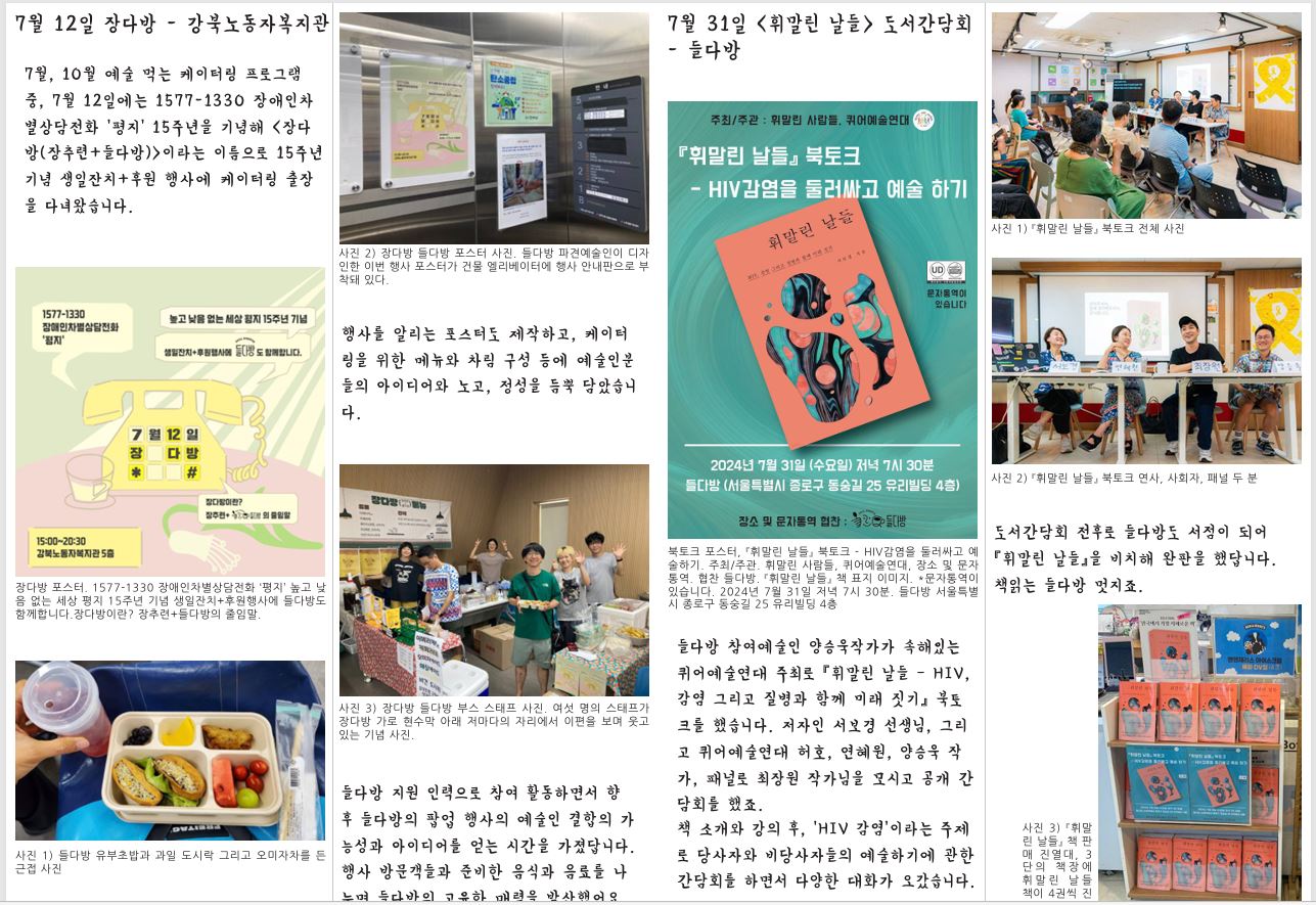 7월 12일 장다방 - 강북노동자복지관 7월 31일 <휘말린 날들> 도서간담회 - 들다방 7월, 10월 예술 먹는 케이터링 프로그램 중, 7월 12일에는 1577-1330 장애인차 별상담전화 ‘평지’ 15주년을 기념해 〈장다 방(장추련+들다방)〉이라는 이름으로 15주년 기념 생일잔치+후원 행사에 케이터링 출장 을 다녀왔습니다. 장다방 포스터. 1577-1330 장애인차별상담전화 ‘평지’ 높고 낮 음 없는 세상 평지 15주년 기념 생일잔치+후원행사에 들다방도 함께합니다.장다방이란? 장추련+들다방의 줄임말. 사진 1) 들다방 유부초밥과 과일 도시락 그리고 오미자차를 든 근접 사진 사진 2) 장다방 들다방 포스터 사진. 들다방 파견예술인이 디자 인한 이번 행사 포스터가 건물 엘리베이터에 행사 안내판으로 부 착돼 있다. 행사를 알리는 포스터도 제작하고, 케이터 링을 위한 메뉴와 차림 구성 등에 예술인분 들의 아이디어와 노고, 정성을 듬뿍 담았습니 다. 사진 3) 장다방 들다방 부스 스태프 사진. 여섯 명의 스태프가 장다방 가로 현수막 아래 저마다의 자리에서 이편을 보며 웃고 있는 기념 사진. 들다방 지원 인력으로 참여 활동하면서 향 후 들다방의 팝업 행사의 예술인 결합의 가 능성과 아이디어를 얻는 시간을 가졌답니다. 행사 방문객들과 준비한 음식과 음료를 나 누며 들다방의 고유한 매력을 발산했어요. 북토크 포스터, 『휘말린 날들』 북토크 - HIV감염을 둘러싸고 예 술하기. 주최/주관. 휘말린 사람들, 퀴어예술연대, 장소 및 문자 통역. 협찬 들다방. 『휘말린 날들』 책 표지 이미지. *문자통역이 있습니다. 2024년 7월 31일 저녁 7시 30분. 들다방 서울특별 시 종로구 동숭길 25 유리빌딩 4층 들다방 참여예술인 양승욱작가가 속해있는 퀴어예술연대 주최로 『휘말린 날들 – HIV, 감염 그리고 질병과 함께 미래 짓기』 북토 크를 했습니다. 저자인 서보경 선생님, 그리 고 퀴어예술연대 허호, 연혜원, 양승욱 작 가, 패널로 최장원 작가님을 모시고 공개 간 담회를 했죠. 책 소개와 강의 후, ‘HIV 감염’이라는 주제 로 당사자와 비당사자들의 예술하기에 관한 간담회를 하면서 다양한 대화가 오갔습니다. 사진 1) 『휘말린 날들』 북토크 전체 사진 사진 2) 『휘말린 날들』 북토크 연사, 사회자, 패널 두 분 도서간담회 전후로 들다방도 서점이 되어 『휘말린 날들』을 비치해 완판을 했답니다. 책읽는 들다방 멋지죠. 사진 3) 『휘말 린 날들』 책 판 매 진열대, 3 단의 책장에 휘말린 날들 책이 4권씩 진 열 되어있다