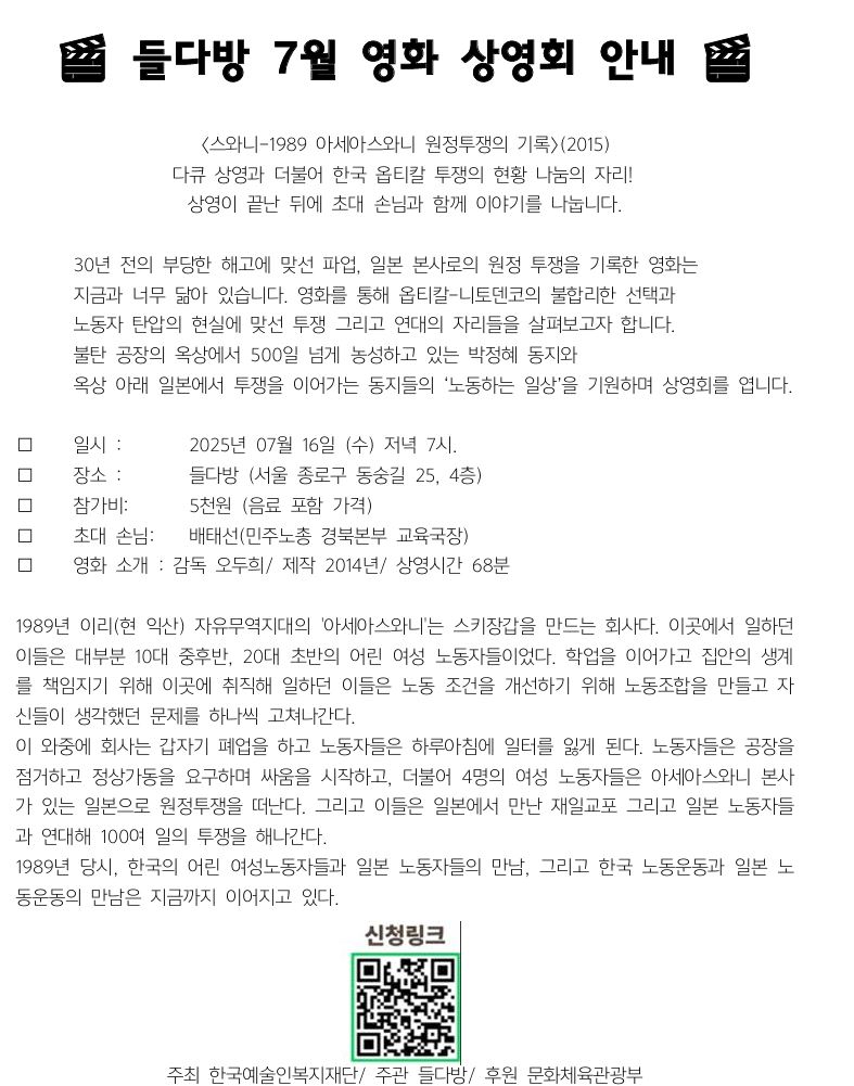 🎬 들다방 7월 영화 상영회 안내 🎬 〈스와니-1989 아세아스와니 원정투쟁의 기록〉(2015) 다큐 상영과 더불어 한국 옵티칼 투쟁의 현황 나눔의 자리! 상영이 끝난 뒤에 초대 손님과 함께 이야기를 나눕니다. 30년 전의 부당한 해고에 맞선 파업, 일본 본사로의 원정 투쟁을 기록한 영화는 지금과 너무 닮아 있습니다. 영화를 통해 옵티칼-니토덴코의 불합리한 선택과 노동자 탄압의 현실에 맞선 투쟁 그리고 연대의 자리들을 살펴보고자 합니다. 불탄 공장의 옥상에서 500일 넘게 농성하고 있는 박정혜 동지와 옥상 아래 일본에서 투쟁을 이어가는 동지들의 ‘노동하는 일상’을 기원하며 상영회를 엽니다. 📅 일시 : 2025년 07월 16일 (수) 저녁 7시. 📍 장소 : 들다방 (서울 종로구 동숭길 25, 4층) 🍿 참가비: 5천원 (음료 포함 가격) 📅 초대 손님: 배태선(민주노총 경북본부 교육국장) 📅 영화 소개 : 감독 오두희/ 제작 2014년/ 상영시간 68분 1989년 이리(현 익산) 자유무역지대의 '아세아스와니'는 스키장갑을 만드는 회사다. 이곳에서 일하던 이들은 대부분 10대 중후반, 20대 초반의 어린 여성 노동자들이었다. 학업을 이어가고 집안의 생계를 책임지기 위해 이곳에 취직해 일하던 이들은 노동 조건을 개선하기 위해 노동조합을 만들고 자신들이 생각했던 문제를 하나씩 고쳐나간다. 이 와중에 회사는 갑자기 폐업을 하고 노동자들은 하루아침에 일터를 잃게 된다. 노동자들은 공장을 점거하고 정상가동을 요구하며 싸움을 시작하고, 더불어 4명의 여성 노동자들은 아세아스와니 본사가 있는 일본으로 원정투쟁을 떠난다. 그리고 이들은 일본에서 만난 재일교포 그리고 일본 노동자들과 연대해 100여 일의 투쟁을 해나간다. 1989년 당시, 한국의 어린 여성노동자들과 일본 노동자들의 만남, 그리고 한국 노동운동과 일본 노동운동의 만남은 지금까지 이어지고 있다. 주최 한국예술인복지재단/ 주관 들다방/ 후원 문화체육관광부