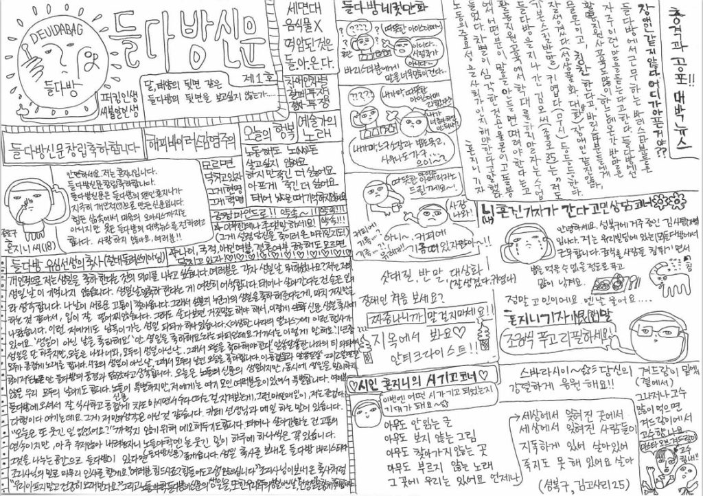 들다방 신문 1호 대체텍스트 전문. 해당 신문은 a4용지 가로 펼침 형식이며 중앙에 좌우 구분선이 그어져 있음. 다음은 왼쪽 면 텍스트와 이미지 전문. 들다방 로고를 손으로 다시 그린 이미지. 한손에 숟가락, 다른 한손에 머그컵을 든 들다방 로고인데, 가운데 얼굴이 찜찜한 표정이다. 동그란 테두리를 둘렀는데, 테두리를 해바라기 꽃잎이나 햇님 아지랑이 같은 물방울 무늬가 점점이 찍혀 있고, 자세히 오면 한쪽 팔이 비어져 나와 퍼킹을 날리고 있다. 들다방신문 제1호. 달, 태양의 뒷면 같은 들다방의 뒷면을 보고 싶지 않은가... ... 퍼킹 인생 씨불알 인생 들다방신문창립 축하합니다. 해피 바리어스 감염 주의. 세면대 음식물 노. 억압된 것은 돌.아.온.다. 장애인 차별 철폐 투쟁. 모르면 닥치고 있자 그게 현명, 그게 혁명. 긍정 마인드로!! 약속~ 약속!! 약속!! 아무한테나 존댓말 하세요!(그게 설령 당신을 죽이러 온 마귀일지라도!) 별표. 나이, 국적, 애인 여부, 결혼 여부, 궁금해도 모르면 닥치고 있자! 하트! 하트! 하트! 하트! 하트! 하트! 하트! 하트! 하트! 하트! 하트! 오늘의 행복. 예술가의 노래. 노동해도 노(No)돈. 살고 싶지 않아요. 하지만 죽긴 더 싫어요. 아프게 죽긴 더 싫어요. 태어났을 때를 기억하지 않아요. 종로구 혼지니 씨(18) 그림 설명. 한손으로 코를 파며 다른 한손은 관자놀이에 손가락을 가져다 댄 채 뚱하게 이편을 바라보는 네 발 동물. 다음은 말풍선 전문. 안녕하세요. 저는 혼지니입니다. 들다방신문 창리 축하합니다. 들다방신문은 들다방의 팬인 혼지니가 지극히 개인적(?)으로 만든 신문입니다. 힘든 살 ㅁ속에서 마음의 오아시스까지는 아니지만 웃픈 들다방의 대박 뉴스를 전하려고 합니다. 사랑하지 않아요, 여러분!! 하단. 들다방 유심 선생의 축사(절대 돌려쓰기 아님) 개인적으로 저는 생일을 축하한다는 것의 의미를 나누고 싶습니다. 여러분은 각자 생일날 뭐하셨나요? 저는 저의 생일날이 기억나지 않습니다. 생일을 축하한다는 게 여전히 어색합니다. 태어나 살아간다는 건 슬픈 일이라 생각합니다. 나날이 새로운 고통이 찾아옵니다. 그래서 섣불리 누군가의 생일을 축하해준다는 게, 마치 거짓말을 하는 것 같아서, 입이 잘 떨어지지 않습니다. 그래도 살다보면 거짓말도 해야 해서, 이렇게 야학 생일 축사에 나왔습니다. 이런 저에게도 납득이 가는 생일 파티가 하나 있습니다. 〈이상한 나라의 앨리스〉에 이런 행사가 있어요. '생일이 아닌 날을 축하해요' '안 생일을 축하해요'라는 파티인데요. 거기서는 이렇게 말해요. '1년 중 생일은 단 하루지만, 오늘은 나와 너의, 모두의 생일이 아닌 날. 그래서 오늘을 축하해야 한다.' 알쏭달쏭한 나라의 티 파티에서 모두가 흥겹게 노래를 합니다. 서로의 생일이 아닌 날, 그래서 모두의 날인 오늘을 축하합니다. 이 흥겨움과 알쏭달쏭 그리고 알딸딸함이 저는 노들 안의 들다방의 풍경과 닮았다고 생각합니다. 오늘은 노들의 생일이지만, 동시에 생일을 맞이하지 않은 우리 모두의 날이기도 합니다. 노들이 특별하지만, 저에게는 여기 모인 여러분들이 있어서 특별합니다. 여러분이 들다방에 오셔서 잘 식사하고 흥겹게 차도 마시면서 수다 떠는 걸 지켜보는 게, 그런 매일매일이, 저는 즐겁다, 다행이다 여기는데요. 그게 저만의 생각은 아닌 것 같습니다. 카페 조정민 선생님과 매일 하는 말이 있습니다. "오늘은 또 뭐 웃긴 일 없었어요?" 까먹지 않기 위해 메모해두기도 합니다. 태어나 살아간다는 건 고통의 연속이지만, 아주 주저앉아 내려놓자니 노들야학엔 늘 웃긴 일이 하루에 하나씩은 꼭 있습니다. 그것을 나누는 공간으로 들다방이 있다면 좋겠습니다. 생일 축사를 보내온 들다방 바라스타와 조리사님의 말로 마무리 인사를 할게요. '여러분 힘드시죠? 힘들어도 고생 많으십니다.' 조리사님이 보내온 축사처럼 '우리 아프지 말고 건강히 오래 만나요.' 그리고 노들야학의 생일을, 또한 우리 모두의 생일 아닌 날, '안 생일'을 함께 축하합니다. 다음은 오른쪽 면 텍스트와 이미지 전문. 제목 충격과 공포!! 대박 뉴스. 본문 시작. 장애인 같지 않다. 어디가 아픈 거야?? 들다방에서 근무하는 바리스타분들은 자주 이런 말을 듣는다고 한다. 들다방에선 활동지원사 교육생도 많이 찾아오는데, 온갖 반말은 물론이고, 칭찬한다고 바리스타분들에게 "잘생겼다(성 상품화, 대상화), 장애인 같진 않다,(기본 스킬 반말), 귀엽다(무시)" 등등을 한다. 들다방을 지나가던 김모 씨(종로, 35)는 "저도 활동지원 교육에서 학대를 하지 말자는 수업을 들었는데, 어떤 분이 말을 안 들으면 때려야 한다"고 했다. 차별이 심각한 것은 물론이고, 돌봄노동의 중요성을 사회가 인지해야 한다고 말했다. 혼지니 기자. 가운데 단에 세로로 이어지는 들다방 네 컷 만화. 첫번째 칸. 텍스트. 바리스타분에게 말을 너무 많이 건다. 그림. 삿대질하는 사람. 다음은 그 사람이 하는 말. "따뜻한 아이스 아메~, 아니다, 시럽 추가, 아니다". 그 말을 듣는 바리스타의 얼굴은 혼란스럽다. 머리 위로 물음표가 둥둥둥 떠 있다. 두번째 칸. 삿대질하는 사람이 하는 말 계속. "내가 마, 따뜻한 아이스 아메라 했자나, 내가 너 좋아하면 안 되냐? 내가 마, 느그 소장과 밥도 묵고, 사우나도 가고,,, 으이?" 바리스타는 아무 말도 못한 채 머리 위로 물음표만 둥둥둥둥 더해간다. 세번째 칸. 긴장된 얼굴의 바리스타가 말한다. "따뜻한 아이스 아메리카노 드릴께요~!" 그러자 삿대질하던 손님이 화난 얼굴로 말한다. "사장 나와! 아니~ 커피에 기름 떠 있잖아~~@" 바리스타의 속엣말. '커피에 기름... ... ? 기름... ... ?! 아, '크레마'! 유레카! 네 컷 만화 끝. 하단. 니혼진 기자가 간다 고민 상담 코너 꽃표시, 꽃표시 눈을을 뽈뽈뽈 흘리고 있는 혼지니를 닮은 사람 그림. 다음은 그림 옆 텍스트 전문. 안녕하세요. 성북구에 거주 중인 김사탕(가명)입니다. 저는 유리빌딩에 있는 (모) 들다방에서 근무합니다. 급식을 사람들이 침 튀기면서 집고, 밥을 다 먹을 수 없을 정도로 푸고, 결국 많이 남겨요. 식판에 음식이 담긴 그림, 그리고 코끼리가 자기 코로 자기 몸에 물 뿌리는 그림, 그것은 침임을 가리키는 화살표. 혼지니 기자가 한(한자 한 맺힐 한) 말. 안경을 치켜 올리는 혼지니 그림. 손가락을 들고 있다. 다음은 말풍선 전문. 조금씩 푸고 리필하세요!!! 가운데 단의 막간 캠페인. 삿대질, 반말, 대상화(잘생겼다, 귀엽다), 장애인 처음 보세요? 짜증나니까 말 걸지 마세요!(강조 표시) 지옥에서 봐요(하트) 안티 크라이스트!! (양쪽에는 왜인지 화가 단단히 난 횃불처럼 보이는 김이 나는 아이스크림 콘 그림.) 시인 혼지니의 시 기고 코너(하트) 유일하게 웃고 있는 혼지니 캐릭터 그림. 다음은 혼지니의 말풍선 전문. '이번엔 어떤 시가 기고되었느지 기대가 되어요~(하트꽃) 다음은 기고된 시 전문. 안 읽는 글, 아무도 보지 않는 그림, 아무도 찾아가지 않는 곳, 아무도 부르지 않는 노래, 그곳에 우리는 있어요, 언제나. 세상에서 잊혀진 곳에서 세상에서 잊혀진 사람들이 지독하게 있어 살아 있어, 죽지도 못해 있어요 살아. (성북구, 김고사리. 25) 하단 구석 특별 멘트. 스바라시이(별똥별) 당신의 곁에서(겨드랑이) 밑에서. 그나저나 고수 많이 먹으면 겨드랑이에서 고수 향 나요. 사람 겨드랑이에서 풀이 돋아나는 그림. 그 옆에 얼굴이 또 돋아나서 다음과 같이 말한다. 마스타 오브 겨드랑이. 고수 힘내!!