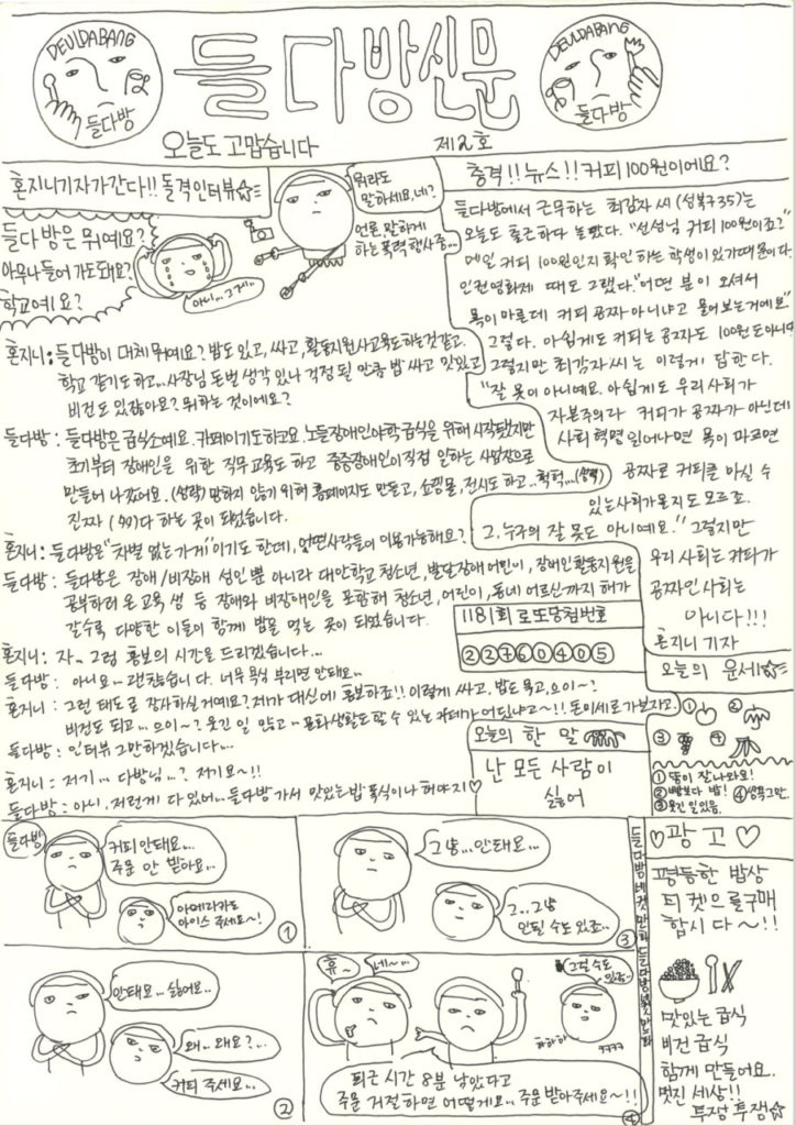 해당 신문은 a4용지 세로 펼침 형식이며 상단에 좌우 구분선. 하단은 네 컷 만화와 막간 광고로 이루어져 있다. 맨 위 '들다방신문'이라는 커다란 제호 양옆으로 들다방 로고를 손으로 다시 그린 이미지. 한손에 숟가락, 다른 한손에 머그컵을 든 들다방 로고인데, 가운데 얼굴이 찜찜한 표정이다. 자세히 보면 한쪽 로고에는 숟가락 대신 촛불을 들고 있다. 하단 텍스트 제2호. 오늘도 고맙습니다. 다음은 상단 왼쪽 면 텍스트와 이미지 전문. 혼지니가 간다!! 돌격 인터뷰(별똥별) 이미지 양손에 몽둥이인지 마이크인지 녹음기를 들이미는 강압적인 표정의 혼지니 캐리커처. 그 옆에는 말풍선. '뭐라도 말하세요, 네?' 말풍선 밑에는 부연설명이 달려 있다. 언론, 말하게 하는 폭력 행사중... ... 강압적인 혼지니 건너편에는 눈물을 뽈뽈뽈 흘리며 당황하는 또다른 혼지니 캐리커처. 양손으로 머리를 감싸며 울고 있다. 그 옆에는 커다란 외침 표시의 뾰족뾰족한 말풍선. 말풍선이 울고 있는 혼지니를 찌르듯이 뻗쳐 있다. "들다방은 뭐예요? 아무나 들어가도 돼요? 학교예요?" 다음은 둘의 문답 전문. 혼지니: 들다방이 대체 뭐예요? 밥도 있고, 싸고, 활동지원사 교육도 하는 것 같고. 학교 같기도 하고... 사장님 돈 벌 생각 있나 걱정될 만큼 밥 싸고 맛있고 비건도 있잖아요? 뭐하는 곳이에요? 들다방: 들다방은 급식소예요. 카페이기도 하고요. 노들장애인야학 급식을 위해 시작됐지만, 초기부터 장애인을 위한 직무 교육도 하고, 중증장애인이 직접 일하는 사업장으로 만들어나갔어요. (생략) 망하지 않기 위해 홈페이지도 만들고, 쇼핑몰도 운영하고, 전시도 하고, 영상 송출도 하고, 헉헉…… (생략) 진짜 다(多)하는 곳이 되었답니다. 혼지니: 들다방은 "차별 없는 가게"이기도 한데, 어떤 사람들이 이용 가능해요? 들다방: 들다방은 장애/비장애 성인뿐 아니라 대안학교 청소년, 발달장애 어린이, 장애인 활동지원을 공부하러 온 교육생 등 장애와 비장애인을 포함해, 청소년, 어린이, 동네 어르신까지 해가 갈수록 다양한 이들이 함께 밥을 먹는 곳이 되었답니다. 혼지니: 자, 그럼 홍보의 시간을 드리겠습니다... ... 들다방: 아니요... ... 괜찮습니다. 너무 욕심 부리면 안 돼요... ... 혼지니: 그런 태도로 장사하실 거예요? 제가 대신에 홍보하죠!! 이렇게 싸고, 밥도 묵고, 으이~? 비건도 되고... 으이~? 웃긴 일 많고... 문화 생활도 할 수 있는 카페가 어딨냐고~!! 돈미새로 가보자고. 들다방: 인터부 그만하겠습니다... ... 혼지니: 저기... 다방님...? 저기요~!! 들다방: 아니, 저런 게 다 ㅇㅆ어... 들다방 가서 맛있는 밥 폭식인 해야지(하트) 다음은 상단 오른쪽 면 텍스트와 이미지 전문. 충격!! 뉴스!! 커피 100원이에요? 들다방에서 근무하는 취감자 씨(성북구 35)는 오늘도 출근하다 놀랐다. "선생님 커피 100원이죠?" 매일 커피 100원인지 확인하는 학생이 있기 때문이다. (장애인)인권영화제 때도 그랬다. "어떤 분이 오셔서 목이 마른데 커피 공짜 아니냐고 물어보는 거예요." 그렇다. 아쉽게도 커피는 공짜도 100원도 아니다. 그렇지만 최감자 씨는 이렇게 답한다. "잘못이 아니에요. 아쉽게도 우리 사회가 자본주의라 커피가 공짜가 아닌데, 사회혁명 일어나면 목이 마르면 공짜로 커피를 마실 수 있는 사회가 올지도 모르죠. 그 누구의 잘못도 아니에요." 그렇지만 우리 사회는 커피가 공짜인 사회는 아니다!!! 혼지니 기자. 1181회 로또 강첨 번호. 2,2,7,6,0,4,0,5. 오늘의 한 말(코끼리 그림) 난 모든 사람이 싫어 오늘의 운세(별똥별) 1. 사과그림, 2.우산 그림, 3. 포도송이 그림, 4. 바나나송이 그림. 물결 구분 표시. 1. 똥이 잘 나와요! 2. 빵보다 밥! 3. 웃긴 일 있음, 4. 쌍욕 그만. 다음은 하단 네 컷 만화 텍스트와 이미지 전문. 첫번째 칸. 들다방 간판 밑에 양팔로 엑스 표시를 그리는 혼지니 얼굴의 들다방 바리스타. 다음은 말풍선 "커피 안 돼요. 주문 안 받아요." 그 옆에 당황하는 또다른 혼지니 얼굴 손님의 말풍선. "아메리카노 아이스 주세요~" 두번째 칸. 양팔로 엑스 표시를 그리는 혼지니 얼굴의 들다방 바리스타. 다음은 말풍선 "안 돼요... 싫어요..." 그 옆에 되묻는 또다른 혼지니 얼굴과 말풍선. "왜.. 왜요? .../ 커피 주세요..." 세번째 칸. 양팔로 엑스 표시를 그리는 혼지니 얼굴의 들다방 바리스타. 다음은 말풍선 "그냥... 안 돼요..." 그 옆에 떨떠름한 얼굴의 또다른 혼지니 얼굴 손님의 말풍선. "그... 그냥... 안 될 수도 있죠..." 네번째 칸. 두 사람 사이에 끼어든 단호한 얼굴의 또다른 혼지니. 한 손에 숟가락을 들고 있다. 다음은 그의 말풍선 전문. "퇴근 시간 8분 남았다고 주문 거절하면 어떡해요. 주문 받아주세요~!!" 양팔로 엑스 표시를 그리던 혼지니 얼굴의 들다방 바리스타는 한 손으로 머리를 긁적이며 한숨을 내쉰다. 다음은 말풍선 전문. "휴~/ 네~..." 옆에 되묻던 또다른 혼지니 얼굴 손님의 말풍선. "그럴 수도 있죠... 하하하 ㅋㅋㅋㅋ" 네 컷 만화 끝. 가장 하단 오른쪽 구석에 자리한 광고 코너. (하트) 광고 (하트) 평등한 밥상 티켓을 구매합시다~!! 고봉밥이 담긴 밥그릇과 수저 그림. 맛있는 급식 비건 급식 함께 만들어요. 멋진 세상!! 투쟁 투쟁(별)