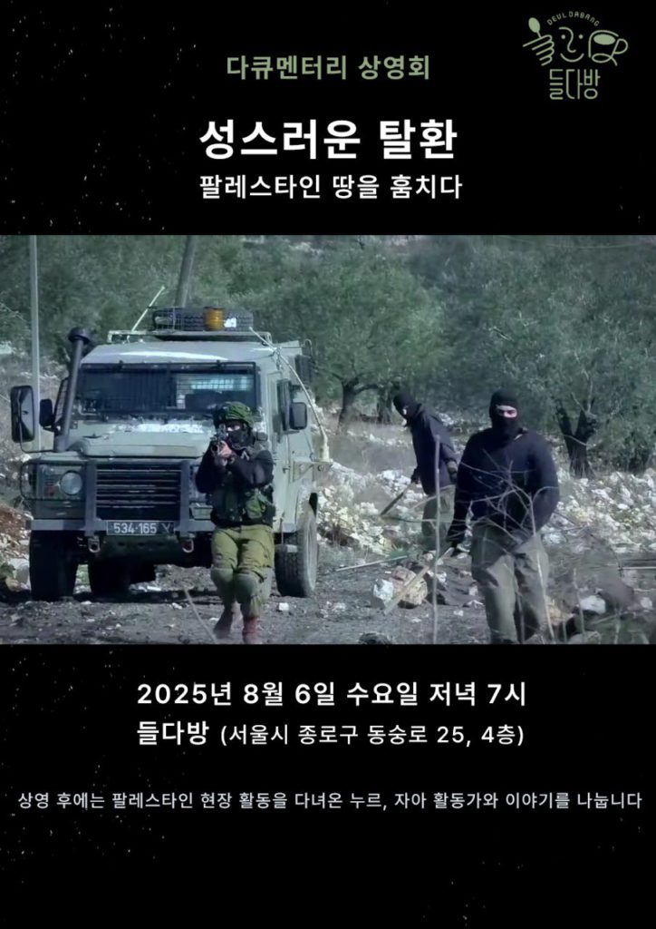 들다방 다큐멘터리 상영회 영화 포스터. 영화 제목 성스러운 탈환 팔레스타인 땅을 훔치다 중간에 사진 이미지. 올리브나무 숲으로 보이는 길 사이에 정차된 무장한 군용 지프차. 그 주위로 복면을 쓰고 총을 든 검은 복장의 사람 셋이 이편으로 총을 겨누거나 다가오고 있는 사진. 하단 텍스트. 2025년 8월 6일 수요일, 저녁 7시. 장소 : 들다방 (서울 종로구 동숭길 25, 4층) 상영 후에는 팔레스타인 현장 활동을 다녀온 누르, 자아 활동가와 이야기를 나눕니다.