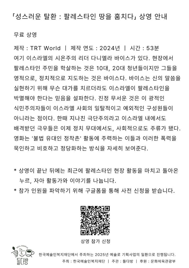 들다방 다큐멘터리 상영회 안내 영화 제목 「성스러운 탈환 : 팔레스타인 땅을 훔치다」 🎬 상영 정보 제작 : TRT World (튀르키예 방송국) | 제작 연도 : 2024년 | 상영 시간 : 53분 소개글 : 여기 이스라엘의 시온주의 리더 다니엘라 바이스가 있다. 현장에서 팔레스타인 주민을 학살하는 것은 10대, 20대 청년들이지만 그들을 영적으로, 정치적으로 지도하는 것은 바이스다. 바이스는 신의 말씀을 실현하기 위해 무슨 대가를 치르더라도 이스라엘이 팔레스타인을 박멸해야 한다는 믿음을 설파한다. 진정 무서운 것은 이 광적인 식민주의자들이 이스라엘 사회의 일탈적이고 예외적인 구성원들이 아니라는 점이다. 한때 지나친 극단주의라고 이스라엘 내에서도 배격받던 극우들은 이제 정치 무대에서도, 사회적으로도 주류가 됐다. 영화는 '불법 유대인 정착촌' 활동에 주력하는 이들과 이러한 폭력을 묵인하고 비호하고 정당화하는 방식을 자세히 보여준다. 📅 일시 : 2025년 8월 6일 수요일, 저녁 7시 📍 장소 : 들다방 (서울 종로구 동숭길 25, 4층) 🍿 무료 상영 📢 영화에는 한글 자막이 있습니다. 이야기 자리에는 문자통역이 제공됩니다. 💬상영이 끝난 뒤에는 최근에 팔레스타인 현장 활동을 마치고 돌아온 누르, 자아 활동가와 이야기를 나눕니다. * 한국어 번역 및 자막 제작, 검은새 / 한국 상영 주최, 팔레스타인과 연대하는 한국 시민사회 긴급행동 * 들다방은 마로니에공원 뒤편 '대항로 빌딩'에 위치한 카페이자 급식소입니다. 장애인권운동 단체들의 진지 '대항로 빌딩'에는 노들장애인야학, 전국장애인차별철폐연대 등 장애인권운동 단체들이 모여 있습니다. 이곳에서 들다방은 밥과 커피를 제공하는 에너지 보급소이자, 다양한 몸을 가진 이들이 교류하는 복합문화공간이 되고자 합니다. * 한국예술인복지재단에서 주최하는 2025년 예술로 기획사업의 일환으로 진행됩니다. 주최 : 한국예술인복지재단 | 주관 : 들다방 | 후원 : 문화체육관광부 