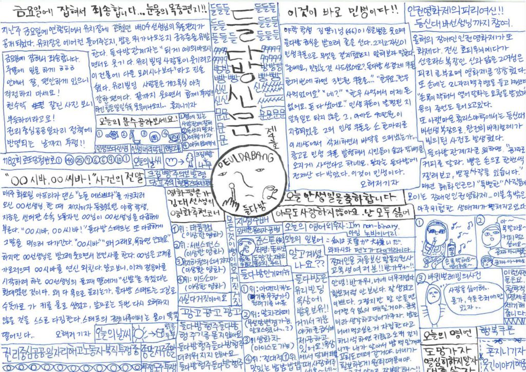 🌘들다방신문🌘 제4호 해당 신문은 a4용지 가로 펼침 형식이며 상단 정가운데 들다방신문 제호가 세로쓰기 돼 있고 한가운데 들다방 로고가 박혀 있다. 단은 한가운데 박혀 있는 들다방신문 로고를 중심으로 방사형으로 뻗어 있다. 상단/중간 단/하단 기준 시계 시침 방향으로 나누어 설명 가능하다. 상단 열한시 방향 금요일에 잡혀서 죄송합니다... 눈물의 옥중편지!! 다음은 별도 칸으로 처리된 편지 전문. '금요일에 잡혀서 죄송합니다. 주말에 일을 하게 ㅎㅎㅎ 안에서 잘, 편안하게 있으니 걱정하지 마세요! 현수막 걸린 사진 보니 뿌듯하더라고요! 권리 중심 공공일자리 정책에 반영되는 날까지 투쟁!!' 다음은 편지에 달린 기사 전문. 지난주 금요일에 연행되어서 유치장에 갇혔던 배0수 선생님의 옥중편지가 공개되었다. 유치장은 에어컨 틀어주는지, 밥은 뭐가 나오는지 궁금증을 유발한다. 들다방 과녜자는 "되게 예의 바르시면서도 웃기다. 유리빌딩 사람들이 웃기려고 이 건물에 다들 모이시나보다"라고 진술했다. 유리빌딩 사람들은 개그 욕심 아주 강한 편이다. 끝까지 웃으면서 함께 투쟁!! 하긴 힘든 일일수록 웃음이 나오지... 혼지니 기자. 막간 코너 오늘의 운수 골라보세요! 1. 거북이 그림, 2. 기린인지 해마인지 그림, 3. 도라에몽 그림, 4. 반달 모양으로 썬 수박 그림. 구분선. 1. 옆에 있는 사람한테 잘해, 2. 돈 쓰지 말자, 3. 여행 가자, 4. 야채 많이 먹기. 구분선 사이사이 보이는 글씨. 인생쓰다인생. 인생내리막길. 인생고통. 1183회 로또 당첨 번호. 1, 140, 25, 7, 6, 6, 9, 10, 1. 오늘의 날씨 크림빵에서 나무. (왕크림빵 그림, 화살표 수목 그림) 구분선 사이사이 보이는 글씨. 크림빵주의보 발령, 당고 주의, 혈당 스파이크 경보. 상단 열두시 방향 세로쓰기로 된 신문 제호. 들다방신문 제4호 한가운데 한쪽 입꼬리를 내려 한결 더 시니컬하고 표정 짓기도 귀찮아진 듯한 얼굴의 들다방 로고. 한손에 머그컵을, 다른 한손에는 숟가락을 들어야 하나, 숟가락보다는 불을 붙이기 전 성냥개비를 든 모습으로 보인다. 다음은 굵은 글씨로 된 단호한 표어 전문. '오늘 안 생일을 축하합니다. 아무도 사랑하지 않아요. 난 모두 싫어.' 상단 한시 방향 이것이 민생이다!! 야학 학생 김딸기 님(46)이 싱글벙글 웃으며 들다방 급식을 받으려 줄을 선다. 그리고 자신이 민생 쿠폰으로 무엇을 결제했는지 맞혀보라 말한다. "글쎄요, 맛있는 것 사드셨어요? 들다방 선결제 쿠폰 한꺼번에 하면 3만원 쿠폰을... ..." "한우요, 한우 사먹었어요" "네?" "한우 사먹어서 이제 돈 없어요, 돈 다 썼어요." 민생 쿠폰이 발행된 지 일주일도 되지 않은 그, 아마도 40만원이 지급되었을 그의 민생 쿠폰은 소 한 마리를 이 세상에서 삭제하면서 바닥을 드러냈는가... 참고로 민생 쿠폰 발행해서 시민들이 술과 담배를 오지게 사댄다고 하네요. 필자는 들다방에 전 재산 다 박았다. 이것이 민생이다. 오해저(해주 오씨의 저주 줄임말) 기자 상단 두시 방향 인권영화제의 피리 여신!! 등신대 바 선생님까지 참여 올해의 장애인인권영화제가 또 화제다. 전신 호피 무늬에다가 선글라스 복장ㅇㄴ 신과 닮은 그 여성은 피리를 불며 영화제를 감상했다. 또 손에는 2리터짜리 맥주 피러병을 들고 계셨다. "손목이 약해서 열어달라는 요청을 받았다" 등의 증언도 들어오고 있다. 또 아랫마을 홈리스야학에서는 등신대[전신 인형탈] 바선생 복장으로 완전히 바퀴벌레에 빙의된 사건도 발생했다. 들다방 관계자에 의하면 "공짜로 커피를 달라, 빵을 손으로 한 번씩 찔러보고, 별꼴 사람들 다 있습니다." 매년 혜화 인근의 "특별한" 사람들이 모이는 장애인인권영화제... ... 이불 속 밖은 아주 위험한 생태계가 펼쳐지고 있다. 하단 세시에서 네시 방향 네 칸 만화 첫번째 칸. 흐르는 음표들 속에서 선글래스를 쓴 채 피리를 부는 사람 그림. 옆에는 맥주라 쓰인 됫병이 놓여 있다. 다음은 말풍선 전문. '손목 약해요~ 열어줘요~' 두번째 칸. 자기 할 말만 연신 외치는 혼지니 얼굴 그림. 다음은 말풍선 전문. "아~ 목 말라요~ 커피 먹고 싶어요~/ 공짜 아니에요?' 그 밑에 한껏 작아진 다른 혼지니 그림. 눈치를 보며 땀을 뻘뻘 흘린다. "공짜 아니에요." 세번째 칸. 바퀴벌레 빙의 사건. 전신 바퀴벌레 모양의 인형탈과 옷을 입은 사람이 얼굴을 내민 채 속엣말을 한다. 다음은 속엣말 전문. '사람들 싫어해... 물가, 수돗가 근처에만 있자...' 남는 칸 한 마디. 이런 사건들은요, 철학적 명제를 제기해 줍니다. 오늘의 명언 도망가자, 열심히 하지 말자, 대충 살자. 오려가는 칸 점선 표시 가위 그림, 가위 그림. 혼지니가 웃긴 이야기 해줌. 하단 다섯시 방향 오늘의 영어 외우자 I'm non-binary. 아임 논바이너리. 오늘의 일본어 私は天皇が大嫌いだ. 와타시와 텐노가 다이키라이다. 장애인을 처음 보신 활동지원사 교육생 여러분!! 반가워~!! 안녕! 반가워. 너네 너무 귀엽다. 활보처럼 안 보인다. 잘생겼고 이쁘다. 그렇지만, 말 안 들으면 어쩔 수 없이 때릴 거야. 훈육이라 생각하고 넘어가주라. 밥도 너네 먹고 싶은 거 자립한다고 하나씩 하면 귀찮고 오래 걸리니까 내가 알아서 밥 맥일 꺼야. 교회도 데려갈 거야. 너네가 활보하는 게 원죄 때문이다. 그럼 앞으로 잘 부탁해~!! 알고 계셨나요?? 들다방은 유리빌딩 옥상에 밭을 보유!! 거기서 키운 야채를 급식에 제공하고 있어요! 옥상에서 담배 피울 때 사랑해주세요, 네~? 하단 여섯시 방향 지명수배 오세훈 용의자 공범 준스톤.(40) 죄명: 똥 싸고 도망감, 지금도 똥 소지, 주의! 지명수배(한자병기 指名手配) 들다방 인기 메뉴 1위: 아메리카노(기름 무첨가!) 원래 기름 나옴. 2위: 말차라떼(무설탕 변경 가능. 알로스였나...?) 3위: 쌍화차(아이스도 가능) 4위: 절대적 1위. 맛있는 밥밥밥밥. 하단 일곱시 방향 영화평론가 김대선생의 영화 추천 코너 1위: 〈태풍클럽〉(이상한 영화) 2위: 〈서브스턴스〉(이상한 영화) 3위: 〈지하철의 소녀 쟈지〉(이상한 영화) 4위: 〈미드소마〉(이상한 영화) 구분칸에 빼곡한 글씨들. 사실 다 거짓이에요. 모든 것이 거짓 뻥이에요. 거짓거짓거짓. 광고광고광고 들다방 행주 들다방 행주 기름 묻지 않아요. 들다방 행주 들다방 행주 더러워지지 않아요. 들다방 행주 들다방 행주. 하단 여덟시 방향 "ㅇㅇ 시바, ㅇㅇ 씨바!" 사건의 전말 매주 화요일 아프리카 댄스 '노들 에스쁘와'를 가르치러 오신 ㅇㅇ 선생님. 한때 제자이자 동료였던 야학 학생, 지금은 센터판 소속 노동자인 00님이 ㅇㅇ 선생님을 다급하게 부른다. "ㅇㅇ 시바, ㅇㅇ 씨바!" 들다방 스태프는 또 다급하게 그 말을 막으러 다가간다. "ㅇㅇ 시바" "왜 그래요, 욕하면 안 돼요." 하지만 ㅇㅇ 선생님은 빙그레 웃으며 눈인사를 한다. 00님은 고개를 가로저으며 'ㅇㅇ 시바'를 연신 외친다. 알고 보니, 이제 걸음마를 시작하려 하는 ㅇㅇ 선생님의 둘째 딸에게 '신발'을 주겠다는 환대였던 것이다. 왜 다 욕으로 들리는가, 들다방 스태프는 그길로 수돗가로 가 귀를 물로 씻었고, 앞으로는 두 번 다시 오해하지 않을 것을 스스로 다짐한다. 스태프의 구렛나루에서는 물이 뚝뚝 떨어진다... 오해저(해주 오씨의 저주 줄임말) 기자 오늘의 날씨 햇님 그림 화살표 정사각형 그림. 다음은 텍스트 전문. '맑음 >> 두부) 막간 공고 권리중심공공일자리해고노동자복직투쟁중/ 종말저주종말/투쟁도주투쟁.