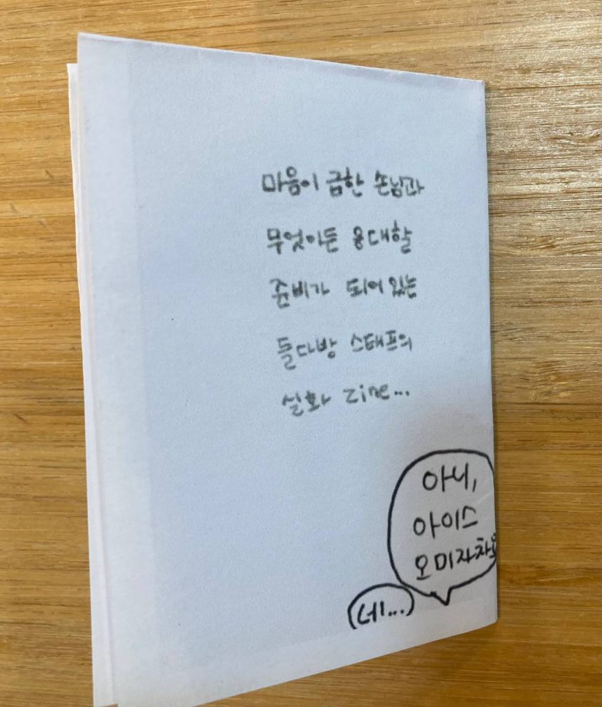 진 결과물 예시 1 들다방 일꾼 진zine 8면이자 뒷표지 텍스트 전문. 마음이 급한 손님과 무엇이든 응대할 준비가 되어 있는 들다방 스태프의 실화 zine... 하단 자투리 말풍선 아니, 아이스 오미자차요. 네...