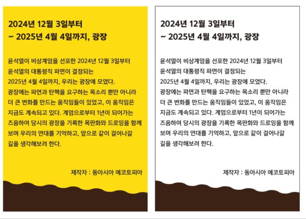 제목 : 2024년 12월 3일부터 2025년 4월 4일까지, 광장 설명 : 윤석열이 비상계엄을 선포한 2024년 12월 3일부터 윤석열의 대통령직 파면이 결정되는 2025년 4월 4일까지, 우리는 광장에 모였다. 광장에는 파면과 탄핵을 요구하는 목소리 뿐만 아니라 더 큰 변화를 만드는 움직임들이 있었고, 이 움직임은 지금도 계속되고 있다. 계엄으로부터 1년이 되어가는 즈음하여 당시의 광장을 기록한 목판화와 드로잉을 함께 보며 우리의 연대를 기억하고, 앞으로 같이 걸어나갈 길을 생각해보려 한다. 제작자 : 동아시아 에코토피아