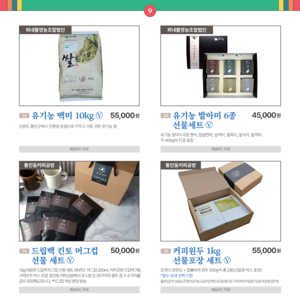 카드뉴스 9번 곡식류 2품목, 커피원두류 2품목 33유기농 백미 10kg Ⓥ 뫼내뜰영농조합법인 강원도 홍천군에서 친환경 농법으로 키우고 거둔 귀한 유기농 쌀. 55,000원 배송비 무료 34 유기농 발아미 6종 선물세트 Ⓥ 뫼내뜰영농조합법인 유기농 발아미 6종 현미, 찹쌀현미, 삼색미, 찰흑미, 찰녹미, 찰적미, 각 400g씩 진공 포장. 45,000원 배송비 무료 35 드립백 킨토 머그컵 선물 세트 Ⓥ 통인동커피공방 13g 대용량 드립백 머그컵 선물 세트. KINTO 머그컵 250ml / 커피공방 드립백 7봉 / 크래프트 박스 포장 / 통인동 커피공방에서 로스팅 된 25가지의 원두 중 3-4 가지를 골라 포장해드립니다. / 머그컵 색상 랜덤 발송 50,000 무료 36 커피원두 1kg 선물포장 세트 통인동커피공방 트렌디 블랜딩 + 콜롬비아 원두 500g씩 총 2봉(선물용 박스 포장) - 홀빈(갈지않음) 55,000원 배송비 무료. 원두 분쇄도 선택. 홀빈(갈지않음)/프렌치프레스(굵게)/핸드드립(중간)/커피메이커(중간)/모카포트(잘게)/가정용 에스프레소머신(잘게)