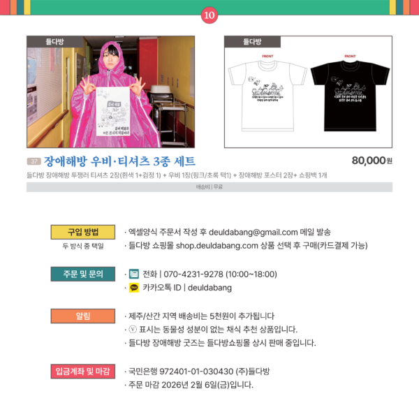 카드뉴스 10번 마지막 들다방 굿즈류 1개 및 구입 방법 안내문 37장애해방 우비 티셔츠 3종 세트 들다방 들다방 장애해방 투쟁러 티셔츠 2장(흰색 1+검정 1) + 우비 1장(핑크/초록 택1)+ 장애해방 포스터 2장+ 쇼핑백 1개 80,000 무료 [구입 방법 (두 방식 중 택일)] 엑셀양식 주문서 작성 후 deuldabang@gmail.com 메일 발송. 들다방 쇼핑몰 shop.deuldabang.com 상품 선택 후 구매(카드결제 가능). [주문 및 문의] 전화 | 070-4231-9278 (오전 10시 ~ 오후 6시) 카카오톡 ID | deuldabang [알림] 제주/산간 지역 배송비는 5천원이 추가됩니다./ ⓥ 표시는 동물성 성분이 없는 채식 추천 상품입니다./ 들다방 장애해방 굿즈는 들다방쇼핑몰 상시 판매 중입니다. [입금계좌 및 마감] 국민은행 972401-01-030430 (주)들다방, 주문 마감 2026년 2월 6일(금)입니다. 2026설특판_들다방_카드뉴스_대문_외 10장_대체텍스트_끝.