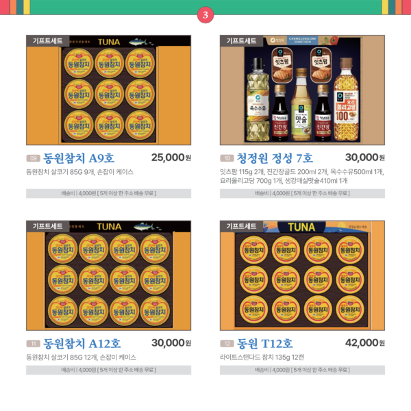 카드뉴스 3번 기프트세트 4품목 9동원참치 A9호 동원참치 살코기 85G 9개 , 손잡이 케이스 25,000원 배송비 4,000원. 5개 이상 한 주소 배송 무료 10 청정원 정성 7호 잇츠팜 115g 2개, 진간장골드 200ml 2개, 옥수수유500ml 1개, 요리올리고당 700g 1개, 생강매실맛술410ml 1개 30,000원 배송비 4,000원. 5개 이상 한 주소 배송 무료 11 동원참치 A12호 동원참치 살코기 85G 12개 , 손잡이 케이스 30,000원 배송비 4,000원. 5개 이상 한 주소 배송 무료 12 동원 T12호 라이트스탠다드 참치 135g 12캔 42,000원 배송비 4,000원. 5개 이상 한 주소 배송 무료