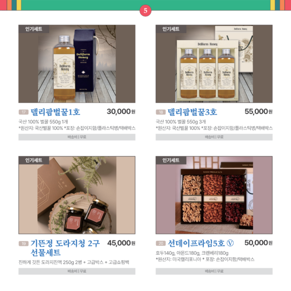 카드뉴스 5번 인기세트 4품목 17델리팜벌꿀1호 국산 100% 벌꿀 550g*1개 * 원산지 : 국산벌꿀 100% * 포장 : 손잡이지함/플라스틱병/택배박스 30,000원 배송비 무료 18 델리팜벌꿀3호 국산 100% 벌꿀 550g*3개 * 원산지 : 국산벌꿀 100% * 포장 : 손잡이지함/플라스틱병/택배박스 55,000원 배송비 무료 19 기뜬정 도라지청 2구 선물세트 진하게 깃든 도라지진액 250g*2병 + 고급박스 + 고급쇼핑백 45,000원 배송비 무료 20 선데이프라임5호 Ⓥ 인기세트 호두140g, 아몬드180g, 크렌베리180g * 원산지 : 미국캘리포니아 * 포장 : 손잡이지함/택배박스 50,000원 배송비 무료