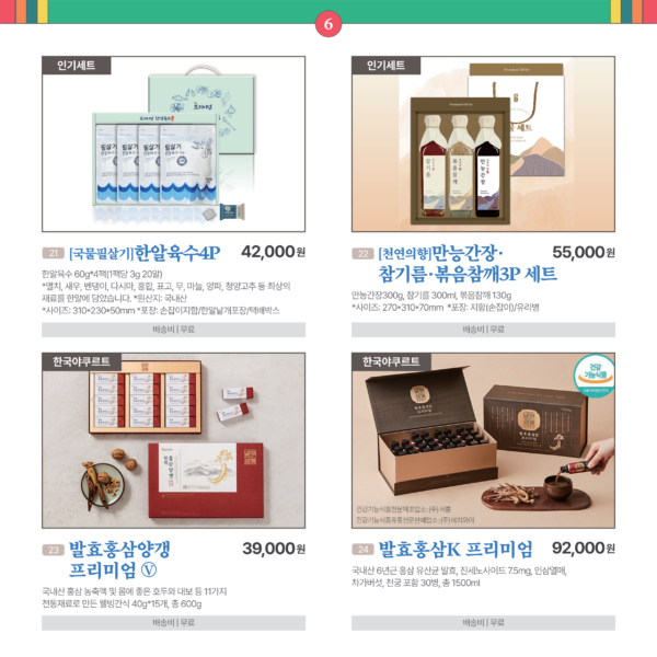 카드뉴스 6번 인기세트 2품목과 한국야쿠르트 2품목 21 [국물필살기]한알육수4P 한알육수 60g*4팩(1팩당 3g 20알) * 멸치, 새우, 벤댕이, 다시마, 홍합, 표고, 무, 마늘, 양파, 청양고추 등 최상의 재료를 한알에 담았습니다. * 사이즈 : 310*230*50mm * 원산지 : 국내산 * 포장 : 손잡이지함/한알낱개포장/택배박스 42,000원 배송비 무료 22 [천연의향]만능간장/참기름/볶음참깨3P 세트 만능간장300g, 참기름 300ml, 볶음참깨 130g * 사이즈 : 270*310*70mm * 포 장 : 지함(손잡이)/유리병 55,000원 배송비 무료 23 한국야쿠르트 발효홍삼양갱 프리미엄 Ⓥ 국내산 홍삼 농축액 및 몸에 좋은 호두와 대보 등 11가지 전통재료로 만든 웰빙간식 15개 * 40g, 총 600g. 39,000원 배송비 무료 24 한국야쿠르트발효홍삼K 프리미엄 국내산 6년근 홍삼 유산균 발효, 진세노사이드 7.5mg, 인삼열매, 차가버섯, 천궁 포함. 30병, 총 1500ml. 92,000원 배송비 무료