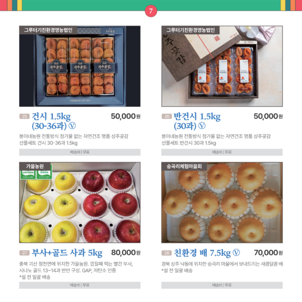 카드뉴스 7번 과일류 4품목 25건시 1.5kg (30-36과) Ⓥ 그루터기친환경영농법인 봉이네농원 전통방식 첨가물 없는 자연건조 명품 상주곶감 선물세트 건시 30~36과 1.5kg 50,000원 배송비 무료 26 반건시 1.5kg (30과) Ⓥ 그루터기친환경영농법인 봉이네농원 전통방식 첨가물 없는 자연건조 명품 상주곶감 선물세트 반건시 30과 1.5kg 50,000원 배송비 무료 27 부사+골드 사과 5kg Ⓥ 가을농원 충북 괴산 청천면에 위치한 가을농원. 껍질째 먹는 빨간 부사, 시나노 골드 13~14과 반반 구성. GAP, 저탄소 인증. (*설 전 일괄 배송) 80,000원 배송비 무료 28 친환경 배 7.5kg Ⓥ 승곡리체험마을회 경북 상주 낙동에 위치한 승곡리 마을에서 보내드리는 새콤달콤 배 (*설 전 일괄 배송) 70,000원 배송비 무료