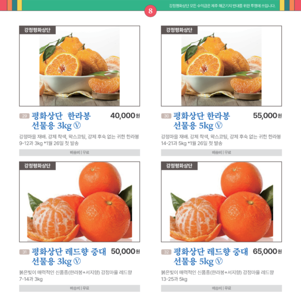 카드뉴스 8번 강정평화상단 과일류 4품목 29평화상단 한라봉 선물용 3kg Ⓥ 강정마을 재배. 강제 착색, 왁스코팅, 강제 후숙 없는 귀한 한라봉 3kg 9~12과. 1월 26일 첫 발송. 40,000원 배송비 무료 30 평화상단 한라봉 선물용 5kg Ⓥ 강제 착색, 왁스코팅, 강제 후숙 없는 강정마을 한라봉 5kg 14~21과.1월 26일 첫 발송. 55,000원 배송비 무료 31 평화상단 레드향 중대 선물용 3kg Ⓥ 붉은빛이 매력적인 신품종 레드향. 3kg 7~14과.모든 수익금은 제주 해군기지 반대를 위한 투쟁에 쓰입니다. 50,000원 배송비 무료 32 평화상단 레드향 중대 선물용 5kg Ⓥ 붉은빛이 매력적인 신품종(한라봉+서지향) 강정마을 레드향. 5kg 13~25과. 모든 수익금은 제주 해군기지 반대를 위한 투쟁에 쓰입니다. 65,000원 배송비 무료