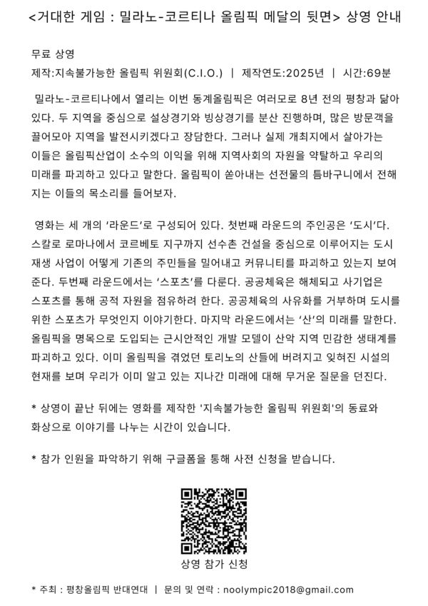 거대한 게임 : 밀라노-코르티나 올림픽 메달의 뒷면 상영 안내 무료 상영 제작:지속불가능한 올림픽 위원회(C.I.O.) | 제작연도:2025년 | 시간:69분 밀라노-코르티나에서 열리는 이번 동계올림픽은 여러모로 8년 전의 평창과 닮아 있다. 두 지역을 중심으로 설상 경기와 빙상 경기를 분산 진행하며, 많은 방문객을 끌어모아 지역을 발전시키겠다고 장담한다. 그러나 실제 개최지에서 살아가는 이들은 올림픽 산업이 소수의 이익을 위해 지역사회의 자원을 약탈하고 우리의 미래를 파괴하고 있다고 말한다. 올림픽이 쏟아내는 선전물의 틈바구니에서 전해 지는 이들의 목소리를 들어보자. 영화는 세 개의 '라운드'로 구성되어 있다. 첫번째 라운드의 주인공은 '도시'다. 스칼로 로마나에서 코르베토 지구까지 선수촌 건설을 중심으로 이루어지는 도시 재생 사업이 어떻게 기존의 주민들을 밀어내고 커뮤니티를 파괴하고 있는지 보여준다. 두번째 라운드에서는 '스포츠'를 다룬다. 공공체육은 해체되고 사기업은 스포츠를 통해 공적 자원을 점유하려 한다. 공공체육의 사유화를 거부하며 도시를 위한 스포츠가 무엇인지 이야기한다. 마지막 라운드에서는 '산'의 미래를 말한다. 올림픽을 명목으로 도입되는 근시안적인 개발 모델이 산악 지역 민감한 생태계를 파괴하고 있다. 이미 올림픽을 겪었던 토리노의 산들에 버려지고 잊혀진 시설의 현재를 보며 우리가 이미 알고 있는 지나간 미래에 대해 무거운 질문을 던진다. 상영이 끝난 뒤에는 영화를 제작한 '지속불가능한 올림픽위원회'의 동료와 화상으로 이야기를 나누는 시간이 있습니다. 참가 인원을 파악하기 위해 구글폼을 통해 사전 신청을 받습니다. * 주최 : 평창올림픽 반대연대 문의 및 연락 : noolympic2018@gmail.com