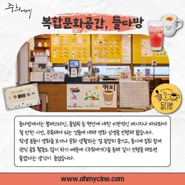 복합문화공간, 들다방. (관객 추진단 인터뷰 계속) "들다방에서는 팔레스타인, 올림픽 등 현안에 대한 비판적인 메시지나 바라봐야 될 만한 시선, 주목해야 되는 것들에 대해 영화 상영을 진행해 왔습니다. 학생분들이 영화를 보거나 문화생활하는 걸 굉장히 즐기고, 동시에 집회 참여, 권익 옹호 활동도 많이 하기 때문에 <주희에게>를 통해 같이 진행을 해보면 좋겠다는 생각이 들었습니다."