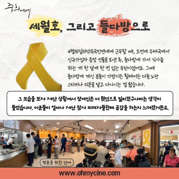 세월호, 그리고 들다방으로. 들다방 식사 시간 풍경 사진. 테이블에 자리해 식사하는 사람들, 활동지원사가 식사 지원하는 모습이 곳곳에 보인다.(관객 추진단 인터뷰 계속) "4월16일의약속국민연대에 근무할 때, 오전에 우체국에서 신규 가입자 증정 선물을 보낸 후, 들다방에 가서 식사를 하는 게 한 달에 한 번 있는 루틴이었어요. 그때 들다방에 계씬 분들이 가방이든 휠체어든 다들 노란 스티커나 리본을 달고 다니시는 걸 봤습니다. 그 모습을 보자 재난 상황에서 장애인은 더 뒷전으로 밀리겠구나라는 생각이 들었습니다. 이분들이 얼마나 재난 참사 피해자들한테 공감을 하는지 느껴졌거든요."